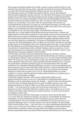 Beteuerungen und Zeugenschaften kein Wunder, sondern ein ganz natürliches Werk ist; und
natürlich sehr wenig oder auch gar nichts, wenn alles das dennoch im Ernste ein Wunderwerk
sein sollte! Daß ich und meine sämtlichen Gefährten das aber trotz all der hohen
Versicherungen nicht als ein Wunderwerk annehmen können, mag ein jeder denkende
Mensch daraus handgreiflich ersehen, daß eben wir selbst dabei nicht Zeugen waren und diese
Gegend seit gut zehn Jahren nicht mehr gesehen und noch weniger je irgend betreten haben.
Was hat seit der Zeit in diesem abgelegenen Winkel durch die Staatsklugheit der Römer alles
geschehen können! Durch Spione wußte man, daß wir in diesem Lande eine Bewegung
machen, um zu erforschen, was da alles wider uns unternommen wird, und auch, um
auszukundschaften die Personen, die gegen uns in der tätigsten Bewegung sind. Man wußte
sicher, daß wir am Galiläischen Meere uns befinden, sandte Lotsen nach uns aus und zog uns
hierher, wo ein Hauptlager der Römer aufgeschlagen ist.
[162,04] Daß uns das sehr überraschen mußte, wird hoffentlich wohl sehr leicht
begreiflich sein, so man bedenkt, daß die Römer durchwegs keinen Scherz verstehen und
irgend Ernstes mit ihnen nicht auszurichten ist. Wir merken es schon seit einer geraumen Zeit,
daß die Römer uns nur kaum so halbwegs hin dulden des Volkes wegen, im geheimen aber
den Essäern allen Vorschub leisten, die sich natürlich das größte Vergnügen daraus machen,
uns nach allen Seiten hin zu untergraben. Wir kennen die Blindfechtereien der Essäer und
wissen um ihre Wunderbetrügereien; aber wir dürfen uns nicht rühren und müssen uns Dinge
gefallen lassen, die schnurgerade wider unsere Religionsinstitutionen sind, wie zum Beispiel
die Volkszählung, die personale Besteuerung und die Einführung der Zölle und Wegmauten.
Und obwohl es in ihrem Kodex heiße, die Kinder Abrahams wären im Lande frei, so wird
aber darauf dennoch keine Rücksicht genommen, und die Kinder Abrahams werden vor den
Mautschranken ebensogut angehalten wie die Fremden.
[162,05] Sogar wir Priester müssen den Mautstater bezahlen, die wir doch von Moses
von jeglicher Zahlung freigesprochen sind und selbst das Recht haben, den Zehent zu nehmen
von den Kindern Abrahams, Isaaks und Jakobs, dieweil wir nie einen Grund und Boden haben
dürfen! Die Essäer, als unsere entschiedensten Feinde, aber sind allenthalben frei und dürfen
weder irgendeinen Tribut und noch weniger irgendeine Wegmaut bezahlen! Nun, wer daraus
die entschiedenste Antipathie der Römer gegen uns nicht herausfinden sollte, der müßte
wahrlich mit der siebenfachen Blindheit geschlagen sein! Da wir also bei der Oberherrschaft
Roms durchwegs keine Freunde mehr haben und keine Macht, um diese allerdrückendste Last
abzuschütteln, so bleibt uns am Ende ja doch nichts übrig, als uns gleich den zertretenen
Würmern zu rühren und zu suchen, uns so viel, als einigermaßen Rechtens nur immer
möglich ist, vor den zu deutlich signierten Feinden unseres Institutes zu verwahren und wo
möglich sie zum Schweigen zu bringen.
[162,06] Der fragliche Nazaräer, offen ein ganz wohlbestellter Schüler aus der
geheimen Schule der Essäer, ist uns nur zu wohl bekannt ein Hauptwidersacher unseres
Kollegiums und ein entschiedener Gegner des Tempels, – zudem der Sohn eines Baumeisters.
Er hat uns schon eine Menge Kollegen, die hie und da in Galiläa exponiert waren, total
abtrünnig gemacht, teils durch die Macht seiner Rede, und noch mehr durch seine verkappten
Wunder, – vom Volke gar nicht zu reden, das ihm heerweise nachrennen soll. Es wird
demnach von einem vernünftigen Menschen wohl gar nicht zu verwundern sein, so wir uns
endlich auf die Beine stellen und danach zu trachten beginnen, wie solch einem Elende für
uns Einhalt zu machen wäre.
[162,07] Man hat uns selbst hier Fallen gelegt, um auch uns durch Gewalt oder durch
List von der Sache des Tempels loszumachen, und zeigt uns zu dem Behufe ein Wunder des
Augenblicks, zu dessen Herstellung man aber im geheimen ganz gut etliche Jahre hat
verwenden können, und sucht uns damit nun zu übertölpeln; da wir aber auch Leute von so
manchen Erfahrungen sind, so wird das ernstlich etwas schwer herhalten! Vor dem blinden
Volke ist leicht Wunder wirken, – aber sehr schwer vor einem scharfsehenden Pharisäer! Wir
wissen, was wir sind, und was die Welt ist, und wie sie allenthalben zu ihrem Vorteil mittels
allerlei Mitteln zu handeln versteht, und sagen darum: Dies Badhaus samt den überaus
herrlich eingerichteten Gärten und diesem Hafen macht den Herren Römern als Non- plusultra-
 