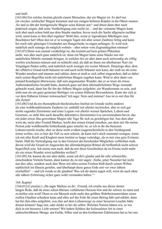 und muß.
[163,06] Ein solches Institut gleicht einem Menschen, der ein Magier ist. Es darf nur
ein zweiter, neidischer Magier kommen und nur einigen helleren Köpfen in die Ohren raunen:
,So und so übt der betrügerische Magier seine Künste aus!‘ und ihnen dann aber auch
praktisch zeigen, daß seine Verdächtigung eine reelle ist, – und der verratene Magier kann
sich aber auch schon bald aus dem Staube machen, bevor noch die Sache allgemein ruchbar
wird, sonst kann es ihm übel ergehen! Wohl ihm, wenn er irgendeinen Mächtigen zum
Beschützer hat! Ohne den ist er in wenigen Tagen mit aller seiner Zauberei fertig und kann
bei noch sehr günstigen Umständen am Hungertuche zu nagen anfangen. Er wird sich
natürlich auch solange als möglich wehren – aber retten vom Zugrundegehen nimmer!
[163,07] Denn was einmal verdächtigt ist, das kommt auf kein grünes Plätzchen
mehr, was aber auch ganz natürlich ist; denn ein Magier kann seine Stücke nur mit
natürlichen Mitteln zustande bringen, in welcher Art sie aber dann auch notwendig als völlig
wertlos erscheinen müssen und zu schlecht sind, als daß an ihnen ein allerbarster Narr ein
Vergnügen finden sollte, und natürlich noch weniger ein weiser Mensch. Derjenige aber, dem
der effektive Grund nicht bekannt ist und auch nicht bekannt sein kann, der muß sie als reine
Wunder ansehen und staunen und zahlen; denn er muß es sich selbst eingestehen, daß es dabei
nach seinen Begriffen nicht mit natürlichen Dingen zugehen kann. Wird er aber dann von
jemand Kundigem überwiesen, daß sein angestauntes Wunder, das er so teuer als etwas
Außerordentliches bezahlt hatte, dennoch ganz auf dem allernatürlichsten Wege zustande
gebracht ward, dann hat für ihn der frühere Magier aufgehört, ein Wundermann zu sein, und
steht nun als ein ganz gemeiner Betrüger vor seinen früheren Bewunderern. Kann der sich je
vor dem früheren Gönner reinwaschen? Ich sage: Nein und nimmer! Aus ist es mit ihm für
alle Zeiten!
[163,08] Und da ein theosophisch-theokratisches Institut im Grunde nichts anderes
als eine wohlkonditionierte Zauberei ist, umhüllt mit allerlei mystischer, aber in sich gar
nichts sagender Zeremonie und einer Legion von allerlei weisen Sprüchen, Lehren und
Gesetzen, so steht ihm auch dasselbe dekretative (bestimmte) Los unvermeidsam bevor, das
ein jeder etwas flau gewordene Magier alle Tage für sich zu gewärtigen hat. Aus dem aber
wirst du, mein alter Freund Markus, leicht den reinen Grund einsehen, aus dem mir für meine
Person jede wohlbestellte Götterkunde ganz einerlei ist, so ich in ihr die besseren
Lebensvorteile ersehe; aber so diese nicht evident (augenscheinlich) in den Vordergrund
treten wollen, wie es hier der Fall zu sein scheint, da kann mir's doch niemand verargen, wenn
ich mit aller Kraft und Klugheit mein Institut so lange verteidige, als es mir eine gute Existenz
bietet. Daß die Verteidigung nur in den Grenzen des bescheiden Möglichen verbleiben muß,
davon wird der Grund im Angesichte der allermächtigsten Römer dir hoffentlich nicht schwer
begreiflich sein. Ich meine nun auch, daß du mir diese Geschichten da im Ernste nicht mehr
als ein reines Wunder wirst aufbürden wollen?!
[163,09] Ah, kannst du mir aber dafür, wenn ich dir's glaube und dir sehr schmeichle,
entschiedene Vorteile bieten, dann kannst du zu mir sagen: ,Siehe, jener Nazaräer hat nicht
nur dies alles, sondern auch dies Meer mit allen seinen Fischen bloß durch seinen Willen
urplötzlich ins Dasein gerufen, und überhaupt diese ganze Erde erst vor zwei Jahren
erschaffen!‘ – und ich werde es dir glauben! Was ich dir damit sagen will, wirst du auch ohne
alle nähere Erörterung sicher ganz wohl verstanden haben.‘“

164. Kapitel
[164,01] (Cyrenius:) „Da sagte Markus zu dir: ,Freund, ich ersehe aus dieser deiner
langen Rede, daß du eines schon überaus verhärteten Herzens bist und dir schwer zu raten und
zu helfen sein wird! Denn so ein Mensch nicht mehr den größten Wahrheitsautoritäten einen
reellen Glauben schenken kann und alles auf der Erde für einen Betrug hält und erklärt, dann
hat bei ihm alles aufgehört, was ihm auf dem Lebenswege zu einer besseren Leuchte hätte
dienen können! Sage mir, oder denke es bei dir selbst: Welchen Nutzen hätten wir, so wir
dich in ein besseres Licht setzten? Wir haben Schätze der kolossalsten Art in einer
unbeschreibbaren Menge; am Golde, Silber und an den kostbarsten Edelsteinen hat es bei uns
 