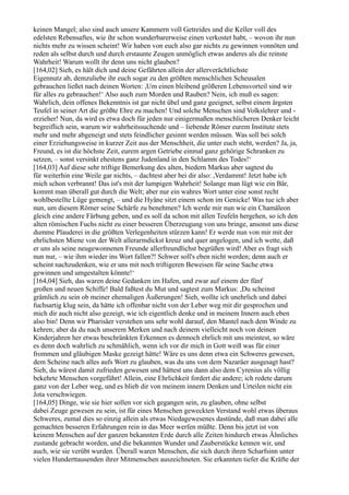 keinen Mangel; also sind auch unsere Kammern voll Getreides und die Keller voll des
edelsten Rebensaftes, wie ihr schon wunderbarerweise einen verkostet habt, – wovon ihr nun
nichts mehr zu wissen scheint! Wir haben von euch also gar nichts zu gewinnen vonnöten und
reden als selbst durch und durch erstaunte Zeugen unmöglich etwas anderes als die reinste
Wahrheit! Warum wollt ihr denn uns nicht glauben?
[164,02] Sieh, es hält dich und deine Gefährten allein der allerverächtlichste
Eigennutz ab, demzuliebe ihr euch sogar zu den größten menschlichen Scheusalen
gebrauchen ließet nach deinen Worten: ,Um einen bleibend größeren Lebensvorteil sind wir
für alles zu gebrauchen!‘ Also auch zum Morden und Rauben? Nein, ich muß es sagen:
Wahrlich, dein offenes Bekenntnis ist gar nicht übel und ganz geeignet, selbst einem ärgsten
Teufel in seiner Art die größte Ehre zu machen! Und solche Menschen sind Volkslehrer und -
erzieher! Nun, da wird es etwa doch für jeden nur einigermaßen menschlicheren Denker leicht
begreiflich sein, warum wir wahrheitssuchende und – liebende Römer eurem Institute stets
mehr und mehr abgeneigt und stets feindlicher gesinnt werden müssen. Was soll bei solch
einer Erziehungsweise in kurzer Zeit aus der Menschheit, die unter euch steht, werden? Ja, ja,
Freund, es ist die höchste Zeit, eurem argen Getriebe einmal ganz gehörige Schranken zu
setzen, – sonst versinkt ehestens ganz Judenland in den Schlamm des Todes!‘
[164,03] Auf diese sehr triftige Bemerkung des alten, biedern Markus aber sagtest du
für weiterhin eine Weile gar nichts, – dachtest aber bei dir also: ,Verdammt! Jetzt habe ich
mich schon verbrannt! Das ist's mit der lumpigen Wahrheit! Solange man lügt wie ein Bär,
kommt man überall gut durch die Welt; aber nur ein wahres Wort unter eine sonst recht
wohlbestellte Lüge gemengt, – und die Hyäne sitzt einem schon im Genicke! Was tue ich aber
nun, um diesem Römer seine Schärfe zu benehmen? Ich werde mir nun wie ein Chamäleon
gleich eine andere Färbung geben, und es soll da schon mit allen Teufeln hergehen, so ich den
alten römischen Fuchs nicht zu einer besseren Überzeugung von uns bringe, ansonst uns diese
dumme Plauderei in die größten Verlegenheiten stürzen kann! Er werde nun von mir mit der
ehrlichsten Miene von der Welt allerarmdickst kreuz und quer angelogen, und ich wette, daß
er uns als seine neugewonnenen Freunde allerfreundlichst begrüßen wird! Aber es fragt sich
nun nur, – wie ihm wieder ins Wort fallen?! Schwer soll's eben nicht werden; denn auch er
scheint nachzudenken, wie er uns mit noch triftigeren Beweisen für seine Sache etwa
gewinnen und umgestalten könnte!‘
[164,04] Sieh, das waren deine Gedanken im Hafen, und zwar auf einem der fünf
großen und neuen Schiffe! Bald faßtest du Mut und sagtest zum Markus: ,Du scheinst
grämlich zu sein ob meiner ehemaligen Äußerungen! Sieh, wollte ich unehrlich und dabei
fuchsartig klug sein, da hätte ich offenbar nicht von der Leber weg mit dir gesprochen und
mich dir auch nicht also gezeigt, wie ich eigentlich denke und in meinem Innern auch eben
also bin! Denn wir Pharisäer verstehen uns sehr wohl darauf, den Mantel nach dem Winde zu
kehren; aber da du nach unserem Merken und nach deinem vielleicht noch von deinen
Kinderjahren her etwas beschränkten Erkennen es dennoch ehrlich mit uns meintest, so wäre
es denn doch wahrlich zu schmählich, wenn ich vor dir mich in Gott weiß was für einer
frommen und gläubigen Maske gezeigt hätte! Wäre es uns denn etwa ein Schweres gewesen,
dem Scheine nach alles aufs Wort zu glauben, was du uns von dem Nazaräer ausgesagt hast?
Sieh, du wärest damit zufrieden gewesen und hättest uns dann also dem Cyrenius als völlig
bekehrte Menschen vorgeführt! Allein, eine Ehrlichkeit fordert die andere; ich redete darum
ganz von der Leber weg, und es blieb dir von meinem innern Denken und Urteilen nicht ein
Jota verschwiegen.
[164,05] Dinge, wie sie hier sollen vor sich gegangen sein, zu glauben, ohne selbst
dabei Zeuge gewesen zu sein, ist für eines Menschen geweckten Verstand wohl etwas überaus
Schweres, zumal dies so einzig allein als etwas Niedagewesenes dastünde, daß man dabei alle
gemachten besseren Erfahrungen rein in das Meer werfen müßte. Denn bis jetzt ist von
keinem Menschen auf der ganzen bekannten Erde durch alle Zeiten hindurch etwas Ähnliches
zustande gebracht worden, und die bekannten Wunder und Zauberstücke kennen wir, und
auch, wie sie verübt wurden. Überall waren Menschen, die sich durch ihren Scharfsinn unter
vielen Hunderttausenden ihrer Mitmenschen auszeichneten. Sie erkannten tiefer die Kräfte der
 