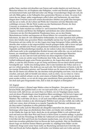 großen Natur, machten sich dieselben zum Nutzen und wurden danebst erst noch hinzu als
Menschen höherer Art, als Propheten oder Halbgötter, verehrt und förmlich angebetet. Solch
ein Geniemensch hatte auch bald und sicher eine Menge wissensdurstiger Jünger um sich, die
sich alle Mühe gaben, in die Fußstapfen ihres geistreichen Meisters zu treten. Zu seiner Zeit
waren das nur Jünger, später notgedrungen selbst Lehrer und Nachmeister, die samt ihren
Jüngern dem Urmeister auch nach seinem diesirdischen Ableben eine große Ehre bezeigten,
und das um so mehr, als die Lehren und Werke des Urmeisters sich den Menschen stets
wohltätiger erwiesen. Mit der Weile wurden aus den Nachmeistern Priester, die ihren
Urmeister zu mindestens einem Halbgotte machten.
[164,06] Wir Juden machten aus solchen Ur- und Erzmeistern Propheten, und die
Ägypter, Griechen und Römer ihre Halbgötter und dichteten den sicher allerehrenwertesten
Urmeistern mit der Zeit übernatürliche Wundertaten hinzu, um sie dem blinden
Menschentrosse leichter und bequemer als Wesen höherer Art vorzustellen und Opfer zu
bekommen, die dann oft viele Jahrhunderte fortbestanden, bis wieder irgendein noch größeres
Genie dem Schoße einer geweckten Mutter entschlüpfte und das lose Tun und Treiben eines
Priestertums auf eine solche Art vor den Augen eines lange betrogenen Volkes enthüllte, daß
dasselbe ohne weiteres zu der ungezweifelten Ansicht gelangen mußte, daß es kreuz und quer
betrogen ist, und daß seine Priester und gleichsam Gottesdiener als die allerderbsten
Tagediebe und Menschenbetrüger dastehen, die die wahren Lehren ihres Urmeisters entweder
selbst kaum mehr in der ursprünglichen Reinheit kennen oder selbst das, was sie noch davon
kennen, aus staatsklugen Gründen den armen, trost- und wissensdurstigen Menschen
vorenthalten, sie also statt mit Gold und Perlen mit allem möglichen Unrate füttern.
[164,07] Ja, wenn ein solcher neuer Großmeister dem Volke, das ohnehin schon
vielfach mißtrauisch gegen seine Priester geworden ist, die Augen eben nicht zu schwer
öffnet, so sind die alten Priester so gut wie fertig und können sich nur durch allerlei politische
Gewaltgriffe und – kniffe eine Zeitlang halten; aber in den Gemütern des Volkes sind sie so
gut wie vollauf gestorben. Das droht uns nun auch sehr. Der Großmeister ist bereits in die für
uns traurige Wirksamkeit getreten, und Tausende kehren uns für immer den Rücken. Daß uns,
über die der Sturm sich erhoben hat, das durchaus nicht gleichgültig sein kann, wirst du sicher
einsehen, und auch, daß wir bemüht sein müssen, noch zu retten, was zu retten ist. Und es
wäre sonach wahrlich seltsam von dir, sonst einem so biedern Manne, wenn du uns darum
gram werden wolltest, so wir mit dir einige ganz entschleierte Worte gewechselt haben, da es
uns doch auch ganz freigestanden wäre, dich so dick als möglich zu hintergehen!‘“

165. Kapitel
[165,01] (Cyrenius:) „Hierauf sagte Markus schon im Hergehen: ,Von gram sein ist
da keine Rede; aber gefallen kann es mir von euch auch nicht, so ihr es mir ganz trocken
beweisen wollt, daß ich nur, um euern Sturz zu fördern, mir ein Vergnügen daraus mache,
euch mit diesen Wunderdingen einen bergdicken Bären anzuhängen. Ich bin kein Lügner und
kein Betrüger, sondern – mehr, denn ihr es je waret – ein größter Freund der getreuesten
Wahrheit. Was wohl hätte ich davon, so ich euch einen Bären anhängte?! Daß ihr das schwer
glauben werdet, trotzdem es der allerstrengsten Wahrheit nach sich also verhält, das wußte ich
wohl zum voraus; denn ich kenne ja so manche Tugenden der Pharisäer, und darunter auch
die ihres totalen Unglaubens in allen göttlichen Dingen.
[165,02] Wie sollte auch bei Menschen der allergröbst materiellen Art, deren inneres
Seelenauge schon lange am allerdicksten Stare leidet, ein Glaube sich vorfinden?! Und doch
ist der Glaube das Auge der Seele, durch das sie die geistigen Bilder in sich aufnimmt und
nach und nach erst über ihren Wert und Zweck in ihrem Geiste zu urteilen anfängt, in gleicher
Weise wie auch das Fleischauge die Bilder der Außenwelt erst aufnimmt und sich zuerst kein
Urteil über den Wert und Zweck des Geschauten machen kann, was oft erst lange nachher
durch den erwachten göttlichen Geist im Herzen der Seele geschieht. Aber ein Stockblinder,
dessen Auge zur dicksten finstern Materie geworden ist, empfängt keine Bilder von der
Außenwelt, bringt somit seiner Seele nichts zur Beurteilung und kann kein Urteil über den
Wert und Zweck der Farben abgeben, weiß nichts vom Schatten und vom Lichte und noch
 