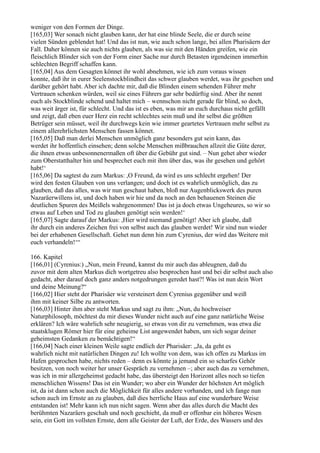 weniger von den Formen der Dinge.
[165,03] Wer sonach nicht glauben kann, der hat eine blinde Seele, die er durch seine
vielen Sünden geblendet hat! Und das ist nun, wie auch schon lange, bei allen Pharisäern der
Fall. Daher können sie auch nichts glauben, als was sie mit den Händen greifen, wie ein
fleischlich Blinder sich von der Form einer Sache nur durch Betasten irgendeinen immerhin
schlechten Begriff schaffen kann.
[165,04] Aus dem Gesagten könnet ihr wohl abnehmen, wie ich zum voraus wissen
konnte, daß ihr in eurer Seelenstockblindheit das schwer glauben werdet, was ihr gesehen und
darüber gehört habt. Aber ich dachte mir, daß die Blinden einem sehenden Führer mehr
Vertrauen schenken würden, weil sie eines Führers gar sehr bedürftig sind. Aber ihr nennt
euch als Stockblinde sehend und haltet mich – wennschon nicht gerade für blind, so doch,
was weit ärger ist, für schlecht. Und das ist es eben, was mir an euch durchaus nicht gefällt
und zeigt, daß eben euer Herz ein recht schlechtes sein muß und ihr selbst die größten
Betrüger sein müsset, weil ihr durchwegs kein wie immer geartetes Vertrauen mehr selbst zu
einem allerehrlichsten Menschen fassen könnet.
[165,05] Daß man derlei Menschen unmöglich ganz besonders gut sein kann, das
werdet ihr hoffentlich einsehen; denn solche Menschen mißbrauchen allzeit die Güte derer,
die ihnen etwas unbesonnenermaßen oft über die Gebühr gut sind. – Nun gehet aber wieder
zum Oberstatthalter hin und besprechet euch mit ihm über das, was ihr gesehen und gehört
habt!‘
[165,06] Da sagtest du zum Markus: ,O Freund, da wird es uns schlecht ergehen! Der
wird den festen Glauben von uns verlangen; und doch ist es wahrlich unmöglich, das zu
glauben, daß das alles, was wir nun geschaut haben, bloß nur Augenblickswerk des puren
Nazaräerwillens ist, und doch haben wir hie und da noch an den behauenen Steinen die
deutlichen Spuren des Meißels wahrgenommen! Das ist ja doch etwas Ungeheures, so wir so
etwas auf Leben und Tod zu glauben genötigt sein werden!‘
[165,07] Sagte darauf der Markus: ,Hier wird niemand genötigt! Aber ich glaube, daß
ihr durch ein anderes Zeichen frei von selbst auch das glauben werdet! Wir sind nun wieder
bei der erhabenen Gesellschaft. Gehet nun denn hin zum Cyrenius, der wird das Weitere mit
euch verhandeln!‘“

166. Kapitel
[166,01] (Cyrenius:) „Nun, mein Freund, kannst du mir auch das ableugnen, daß du
zuvor mit dem alten Markus dich wortgetreu also besprochen hast und bei dir selbst auch also
gedacht, aber darauf doch ganz anders notgedrungen geredet hast?! Was ist nun dein Wort
und deine Meinung?“
[166,02] Hier steht der Pharisäer wie versteinert dem Cyrenius gegenüber und weiß
ihm mit keiner Silbe zu antworten.
[166,03] Hinter ihm aber steht Markus und sagt zu ihm: „Nun, du hochweiser
Naturphilosoph, möchtest du mir dieses Wunder nicht auch auf eine ganz natürliche Weise
erklären? Ich wäre wahrlich sehr neugierig, so etwas von dir zu vernehmen, was etwa die
staatsklugen Römer hier für eine geheime List angewendet haben, um sich sogar deiner
geheimsten Gedanken zu bemächtigen!“
[166,04] Nach einer kleinen Weile sagte endlich der Pharisäer: „Ja, da geht es
wahrlich nicht mit natürlichen Dingen zu! Ich wollte von dem, was ich offen zu Markus im
Hafen gesprochen habe, nichts reden – denn es könnte ja jemand ein so scharfes Gehör
besitzen, von noch weiter her unser Gespräch zu vernehmen –; aber auch das zu vernehmen,
was ich in mir allergeheimst gedacht habe, das übersteigt den Horizont alles noch so tiefen
menschlichen Wissens! Das ist ein Wunder; wo aber ein Wunder der höchsten Art möglich
ist, da ist dann schon auch die Möglichkeit für alles andere vorhanden, und ich fange nun
schon auch im Ernste an zu glauben, daß dies herrliche Haus auf eine wunderbare Weise
entstanden ist! Mehr kann ich nun nicht sagen. Wenn aber das alles durch die Macht des
berühmten Nazaräers geschah und noch geschieht, da muß er offenbar ein höheres Wesen
sein, ein Gott im vollsten Ernste, dem alle Geister der Luft, der Erde, des Wassers und des
 