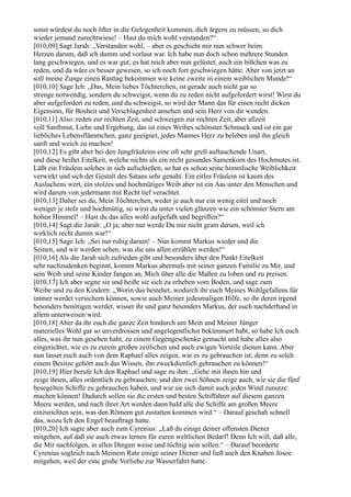 sonst würdest du noch öfter in die Gelegenheit kommen, dich ärgern zu müssen, so dich
wieder jemand zurechtwiese! – Hast du mich wohl verstanden?“
[010,09] Sagt Jarah: „Verstanden wohl, – aber es geschieht mir nun schwer beim
Herzen darum, daß ich dumm und vorlaut war. Ich habe nun doch schon mehrere Stunden
lang geschwiegen, und es war gut; es hat mich aber nun gelüstet, auch ein bißchen was zu
reden, und da wäre es besser gewesen, so ich noch fort geschwiegen hätte. Aber von jetzt an
soll meine Zunge einen Rasttag bekommen wie keine zweite in einem weiblichen Munde!“
[010,10] Sage Ich: „Das, Mein liebes Töchterchen, ist gerade auch nicht gar so
strenge notwendig, sondern du schweigst, wenn du zu reden nicht aufgefordert wirst! Wirst du
aber aufgefordert zu reden, und du schweigst, so wird der Mann das für einen recht dicken
Eigensinn, für Bosheit und Verschlagenheit ansehen und sein Herz von dir wenden.
[010,11] Also: reden zur rechten Zeit, und schweigen zur rechten Zeit, aber allzeit
voll Sanftmut, Liebe und Ergebung, das ist eines Weibes schönster Schmuck und ist ein gar
liebliches Lebensflämmchen, ganz geeignet, jedes Mannes Herz zu beleben und ihn gleich
sanft und weich zu machen!
[010,12] Es gibt aber bei den Jungfräuleins eine oft sehr grell auftauchende Unart,
und diese heißet Eitelkeit, welche nichts als ein recht gesundes Samenkorn des Hochmutes ist.
Läßt ein Fräulein solches in sich aufschießen, so hat es schon seine himmlische Weiblichkeit
verwirkt und sich der Gestalt des Satans sehr genaht. Ein eitles Fräulein ist kaum des
Auslachens wert, ein stolzes und hochmütiges Weib aber ist ein Aas unter den Menschen und
wird darum von jedermann mit Recht tief verachtet.
[010,13] Daher sei du, Mein Töchterchen, weder je auch nur ein wenig eitel und noch
weniger je stolz und hochmütig, so wirst du unter vielen glänzen wie ein schönster Stern am
hohen Himmel! – Hast du das alles wohl aufgefaßt und begriffen?“
[010,14] Sagt die Jarah: „O ja; aber nur werde Du mir nicht gram darum, weil ich
wirklich recht dumm war!“
[010,15] Sage Ich: „Sei nur ruhig darum! – Nun kommt Markus wieder und die
Seinen, und wir werden sehen, was die uns allen erzählen werden!“
[010,16] Als die Jarah sich zufrieden gibt und besonders über den Punkt Eitelkeit
sehr nachzudenken beginnt, kommt Markus abermals mit seiner ganzen Familie zu Mir, und
sein Weib und seine Kinder fangen an, Mich über alle die Maßen zu loben und zu preisen.
[010,17] Ich aber segne sie und heiße sie sich zu erheben vom Boden, und sage zum
Weibe und zu den Kindern: „Worin das bestehet, wodurch ihr euch Meines Wohlgefallens für
immer werdet versichern können, sowie auch Meiner jedesmaligen Hilfe, so ihr deren irgend
besonders benötigen werdet, wisset ihr und ganz besonders Markus, der euch nachderhand in
allem unterweisen wird.
[010,18] Aber da ihr euch die ganze Zeit hindurch um Mein und Meiner Jünger
materielles Wohl gar so unverdrossen und angelegentlichst bekümmert habt, so habe Ich euch
alles, was ihr nun gesehen habt, zu einem Gegengeschenke gemacht und habe alles also
eingerichtet, wie es zu eurem großen zeitlichen und auch ewigen Vorteile dienen kann. Aber
nun lasset euch auch von dem Raphael alles zeigen, wie es zu gebrauchen ist; denn zu solch
einem Besitze gehört auch das Wissen, ihn zweckdienlich gebrauchen zu können!“
[010,19] Hier berufe Ich den Raphael und sage zu ihm: „Gehe mit ihnen hin und
zeige ihnen, alles ordentlich zu gebrauchen; und den zwei Söhnen zeige auch, wie sie die fünf
besegelten Schiffe zu gebrauchen haben, und wie sie sich damit auch jeden Wind zunutze
machen können! Dadurch sollen sie die ersten und besten Schiffahrer auf diesem ganzen
Meere werden, und nach ihrer Art werden dann bald alle die Schiffe am großen Meere
einzurichten sein, was den Römern gut zustatten kommen wird.“ – Darauf geschah schnell
das, wozu Ich den Engel beauftragt hatte.
[010,20] Ich sagte aber auch zum Cyrenius: „Laß du einige deiner offensten Diener
mitgehen, auf daß sie auch etwas lernen für euren weltlichen Bedarf! Denn Ich will, daß alle,
die Mir nachfolgen, in allen Dingen weise und tüchtig sein sollen.“ – Darauf beorderte
Cyrenius sogleich nach Meinem Rate einige seiner Diener und ließ auch den Knaben Josoe
mitgehen, weil der eine große Vorliebe zur Wasserfahrt hatte.
 