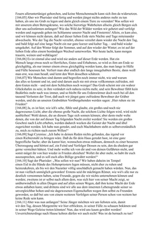 Feuers alleruntertänigst gehorchen, und keine Menschenmacht kann sich ihm da widersetzen.
[166,05] Aber wir Pharisäer sind fertig und werden jüngst nichts anderes mehr zu tun
haben, als uns ins Grab zu legen und darin gleich einem Tiere zu verenden! Was sollen wir
mit unserem alten Betrugskrame, wo solche hierortige Wahrheiten allseits gleich Bergen sich
über uns aufzutürmen anfangen? Wie das Wild der Wälder werden wir gehetzt und verfolgt
werden und zugrunde gehen im Schlamme unserer Nacht und Finsternis! Allein, es kam also,
und wir können nicht darum, daß auf dieser lieben Erde stets Nächte und Tage miteinander
abwechseln. Wie der Tag die Nacht verzehrt, ebenso verzehrt dann wieder die Nacht den Tag,
und bald folgt auf eine lange Nacht ein nur ganz kurzer und kalter Tag, – und bald wieder
umgekehrt. Auf den Winter folgt der Sommer, und auf den wieder der Winter; es ist auf der
lieben Erde alles einem beständigen Wechsel unterworfen. Wer heute lacht, kann morgen
trauern, weinen und wehklagen!
[166,06] Es ist einmal also und wird nie anders auf dieser Erde werden. Hat ein
Mensch lange etwas noch so Herrliches, Gutes und Erhabenes, so wird es ihm am Ende so
gleichgültig, als nur immer einem etwas gleichgültig werden kann, das man lange in Hülle
und Fülle besessen hat. Verliert man aber endlich den lange innegehabten Besitz, dann weiß
man erst, was man besaß, und lernt den Wert desselben schätzen.
[166,07] Wir Menschen sind dumm und begreifen noch immer nicht, wie und warum
das alles so kommt und ist, und sind darum auch nie mit etwas vollkommen zufrieden, mit
dem Guten nicht – und mit dem Schlechten noch weniger! Das Grab scheint mir ein wahrer
Glückshafen zu sein; in ihm verändert sich nahezu nichts mehr, und sein Bewohner fühlt kein
Bedürfnis mehr nach was immer, und so bleibt für uns Erdenwürmer doch noch bei all den
tausend Verlusten der Trost, daß auch wir jüngst ganz zufriedene Bewohner der Gräber
werden, und die an unseren Grabstätten Vorübergehenden werden sagen: ,Hier ruhen sie im
Frieden!‘
[166,08] Ja, es ist hier, wie ich's sehe, fühle und glaube, ein großes und noch nie
dagewesenes Licht; aber die ebenso große Nacht, die solchem Lichte folgen wird, wird nicht
ausbleiben! Wohl denen, die an diesem Tage sich sonnen können; aber desto mehr wehe
denen, die von der auf diesen Tag folgenden Nacht ereilet werden! Sie werden ein großes
Geschrei nach Licht erheben, werden dadurch wecken die Geister der Nacht und übel
zugerichtet werden. Ich habe nun geredet, und euch Machthabern steht es selbstverständlich
zu, mich zu richten nach eurem Willen!“
[166,09] Sagt Cyrenius: „Ich habe in deinen Reden nichts gefunden, das irgend vor
einen Richterstuhl zu bringen wäre. Daß du für dein Haus geredet hast, ist eine ganz
begreifliche Sache; aber du kamst hier, wennschon etwas mühsam, dennoch zu einer besseren
Überzeugung und hörtest auf, ein Feind und Verfolger Dessen zu sein, den du ehedem gar
gerne vernichtet hättest. Und mehr wollte ich von dir und von deinen Gefährten nicht, und
somit möget ihr von hier wieder in Frieden abziehen! Wollet ihr aber mehr, so habt ihr euch
auszusprechen, und es soll euch alles Billige gewährt werden!“
[166,10] Sagt der Pharisäer: „Was sollen wir nun? Wir haben daheim im Tempel
einen Eid in die Hände des Hohenpriesters legen müssen, nicht eher zu ruhen und
heimzukehren, als bis wir den Nazaräer völlig unschädlich gemacht haben würden. Nun, das
ist nun vielfach unmöglich geworden! Erstens seid ihr mächtigen Römer, wie wir's alle nur zu
deutlich vernommen haben, seine Freunde, gegen die wir nichts unternehmen können und
werden; zweitens ist er selbst nach allem dem, was sich hier von seiner Macht zeigt, so
unüberwindlich in allen Dingen und auf allen seinen Wegen, daß ihm keine Macht der Erde
etwas anhaben kann; und drittens sind wir alle aus dem innersten Lebensgrunde seiner so
unvergleichbar hohen und nie dagewesenen Eigenschaften wegen ihm selbst zu Freunden
geworden, so daß bei uns von einem weiteren Verfolgen seiner Person schon von weitem her
keine Rede sein kann.
[166,11] Aber was nun anfangen? Seine Jünger möchten wir am liebsten sein, damit
wir den Tag, dessen Morgenröte wir hier erblickten, in seiner Fülle zu schauen bekämen und
in seiner Wege Geleise treten könnten! Nun, das wird uns kaum gewährt werden!
Unverrichteterdinge nach Hause kehren dürfen wir auch nicht! Was ist da hernach zu tun?
 