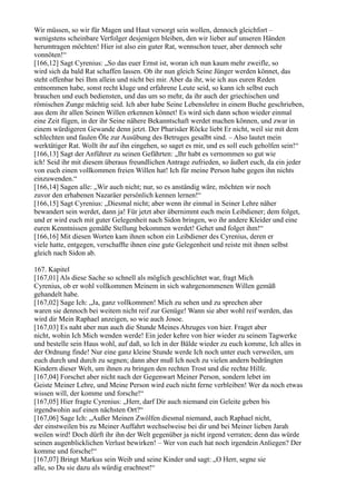 Wir müssen, so wir für Magen und Haut versorgt sein wollen, dennoch gleichfort –
wenigstens scheinbare Verfolger desjenigen bleiben, den wir lieber auf unseren Händen
herumtragen möchten! Hier ist also ein guter Rat, wennschon teuer, aber dennoch sehr
vonnöten!“
[166,12] Sagt Cyrenius: „So das euer Ernst ist, woran ich nun kaum mehr zweifle, so
wird sich da bald Rat schaffen lassen. Ob ihr nun gleich Seine Jünger werden könnet, das
steht offenbar bei Ihm allein und nicht bei mir. Aber da ihr, wie ich aus euren Reden
entnommen habe, sonst recht kluge und erfahrene Leute seid, so kann ich selbst euch
brauchen und euch bediensten, und das um so mehr, da ihr auch der griechischen und
römischen Zunge mächtig seid. Ich aber habe Seine Lebenslehre in einem Buche geschrieben,
aus dem ihr allen Seinen Willen erkennen könnet! Es wird sich dann schon wieder einmal
eine Zeit fügen, in der ihr Seine nähere Bekanntschaft werdet machen können, und zwar in
einem würdigeren Gewande denn jetzt. Der Pharisäer Röcke liebt Er nicht, weil sie mit dem
schlechten und faulen Öle zur Ausübung des Betruges gesalbt sind. – Also lautet mein
werktätiger Rat. Wollt ihr auf ihn eingehen, so saget es mir, und es soll euch geholfen sein!“
[166,13] Sagt der Anführer zu seinen Gefährten: „Ihr habt es vernommen so gut wie
ich! Seid ihr mit diesem überaus freundlichen Antrage zufrieden, so äußert euch, da ein jeder
von euch einen vollkommen freien Willen hat! Ich für meine Person habe gegen ihn nichts
einzuwenden.“
[166,14] Sagen alle: „Wir auch nicht; nur, so es anständig wäre, möchten wir noch
zuvor den erhabenen Nazaräer persönlich kennen lernen!“
[166,15] Sagt Cyrenius: „Diesmal nicht; aber wenn ihr einmal in Seiner Lehre näher
bewandert sein werdet, dann ja! Für jetzt aber übernimmt euch mein Leibdiener; dem folget,
und er wird euch mit guter Gelegenheit nach Sidon bringen, wo ihr andere Kleider und eine
euren Kenntnissen gemäße Stellung bekommen werdet! Gehet und folget ihm!“
[166,16] Mit diesen Worten kam ihnen schon ein Leibdiener des Cyrenius, deren er
viele hatte, entgegen, verschaffte ihnen eine gute Gelegenheit und reiste mit ihnen selbst
gleich nach Sidon ab.

167. Kapitel
[167,01] Als diese Sache so schnell als möglich geschlichtet war, fragt Mich
Cyrenius, ob er wohl vollkommen Meinem in sich wahrgenommenen Willen gemäß
gehandelt habe.
[167,02] Sage Ich: „Ja, ganz vollkommen! Mich zu sehen und zu sprechen aber
waren sie dennoch bei weitem nicht reif zur Genüge! Wann sie aber wohl reif werden, das
wird dir Mein Raphael anzeigen, so wie auch Josoe.
[167,03] Es naht aber nun auch die Stunde Meines Abzuges von hier. Fraget aber
nicht, wohin Ich Mich wenden werde! Ein jeder kehre von hier wieder zu seinem Tagwerke
und bestelle sein Haus wohl, auf daß, so Ich in der Bälde wieder zu euch komme, Ich alles in
der Ordnung finde! Nur eine ganz kleine Stunde werde Ich noch unter euch verweilen, um
euch durch und durch zu segnen; dann aber muß Ich noch zu vielen andern bedrängten
Kindern dieser Welt, um ihnen zu bringen den rechten Trost und die rechte Hilfe.
[167,04] Forschet aber nicht nach der Gegenwart Meiner Person, sondern lebet im
Geiste Meiner Lehre, und Meine Person wird euch nicht ferne verbleiben! Wer da noch etwas
wissen will, der komme und forsche!“
[167,05] Hier fragte Cyrenius: „Herr, darf Dir auch niemand ein Geleite geben bis
irgendwohin auf einen nächsten Ort?“
[167,06] Sage Ich: „Außer Meinen Zwölfen diesmal niemand, auch Raphael nicht,
der einstweilen bis zu Meiner Auffahrt wechselweise bei dir und bei Meiner lieben Jarah
weilen wird! Doch dürft ihr ihn der Welt gegenüber ja nicht irgend verraten; denn das würde
seinen augenblicklichen Verlust bewirken! – Wer von euch hat noch irgendein Anliegen? Der
komme und forsche!“
[167,07] Bringt Markus sein Weib und seine Kinder und sagt: „O Herr, segne sie
alle, so Du sie dazu als würdig erachtest!“
 