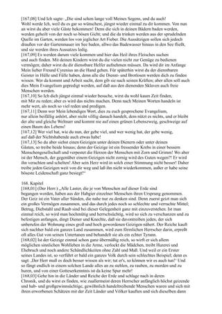 [167,08] Und Ich sagte: „Die sind schon lange voll Meines Segens, und du auch!
Wohl werde Ich, weil du es gar so wünschest, jüngst wieder einmal zu dir kommen. Von nun
an wirst du aber viele Gäste bekommen! Denn die sich in deinen Bädern baden werden,
werden geheilt von der noch so bösen Gicht; und die da trinken werden aus der sprudelnden
Quelle im Garten, werden los von jeglicher Art Fieber. Die Aussätzigen sollen sich jedoch
draußen vor der Gartenmauer im See baden, allwo das Badewasser hinaus in den See fließt,
und sie werden ihres Aussatzes ledig.
[167,09] Es werden darum viele kommen und hier das Heil ihres Fleisches suchen
und auch finden. Mit deinen Kindern wirst du die vielen nicht zur Genüge zu bedienen
vermögen; daher wirst du dir dienstbare Helfer aufnehmen müssen. Da wird dir im Anfange
Mein lieber Freund Cyrenius an die Hand gehen. Für späterhin wirst du der dienstbaren
Geister in Hülle und Fülle haben, denn alle die Dienst- und Brotlosen werden dich zu finden
wissen. Wer da kommt und Arbeit sucht, dem gib sie nach seinen Kräften; aber allen soll auch
dies Mein Evangelium gepredigt werden, auf daß aus den dienenden Sklaven auch freie
Menschen werden.
[167,10] So Ich dich jüngst einmal wieder besuche, wirst du wohl kaum Zeit finden,
mit Mir zu reden; aber es wird das nichts machen. Denn nach Meinen Worten handeln ist
mehr wert, als noch so viel reden und predigen.
[167,11] Denn wer Mein lebendiges Wort, dies zu euch gesprochene Evangelium,
nur allein beifällig anhört, aber nicht völlig danach handelt, dem nützt es nichts, und er bleibt
der alte und gleiche Weltnarr und kommt nie auf einen grünen Lebenszweig, geschweige auf
einen Baum des Lebens!
[167,12] Wer viel hat, wie du nun, der gebe viel, und wer wenig hat, der gebe wenig,
auf daß der Nichtshabende auch etwas habe!
[167,13] So du aber siehst einen Geizigen unter deinen Dienern oder unter deinen
Gästen, so treibe beide hinaus; denn der Geizige ist ein fressender Krebs in einer bessern
Menschengesellschaft und verpestet die Herzen der Menschen mit Zorn und Grimm! Wo aber
ist der Mensch, der gegenüber einem Geizigen nicht zornig wird des Guten wegen?! Er wird
ihn verachten und schelten! Aber sein Herz wird in solch einer Stimmung nicht besser! Daher
treibe jeden Geizigen weit von dir weg und laß ihn nicht wiederkommen, außer er habe seine
böseste Leidenschaft ganz besiegt!“

168. Kapitel
[168,01] (Der Herr:) „Alle Laster, die je von Menschen auf dieser Erde sind
begangen worden, haben aus der Habgier einzelner Menschen ihren Ursprung genommen.
Der Geiz ist ein Vater aller Sünden, die nahe nur zu denken sind. Denn zuerst geizt man sich
ein großes Vermögen zusammen, und das durch jedes noch so schlechte und verruchte Mittel;
Betrug, Diebstahl und Raub sind bei dieser Gelegenheit ganz mit einzuverstehen. Ist man
einmal reich, so wird man hochmütig und herrschsüchtig, wird so sich zu verschanzen und zu
befestigen anfangen, dingt Diener und Knechte, daß sie davontreiben jeden, der sich
unberufen der Wohnung eines groß und hoch gewordenen Geizigen nähert. Der Reiche kauft
sich nachher bald ein ganzes Land zusammen, wird zum förmlichen Herrscher darin, erpreßt
oft alles Gut von seinen Untertanen und behandelt sie als ein echter Tyrann.
[168,02] Ist der Geizige einmal schon ganz übermäßig reich, so wirft er sich allem
möglichen sinnlichen Wohlleben in die Arme, verlockt die Mädchen, treibt Hurerei und
Ehebruch und noch andere Schändlichkeiten ohne Zahl und Maß. Und weil er ein Erster
seines Landes ist, so verführt er bald ein ganzes Volk durch sein schlechtes Beispiel; denn es
sagt: ,Der Herr muß es doch besser wissen als wir; tut er's, so können wir es auch tun!‘ Und
so fängt endlich in einem solchen Lande alles an zu stehlen, zu rauben, zu morden und zu
huren, und von einer Gotteserkenntnis ist da keine Spur mehr!
[168,03] Gehe hin in die Länder und Reiche der Erde und schlage nach in deren
Chronik, und du wirst es finden, wie zuallermeist deren Herrscher anfänglich höchst geizende
und hab- und großgewinnsüchtige, gewöhnlich handeltreibende Menschen waren und sich mit
ihren erworbenen Schätzen mit der Zeit Länder und Völker kauften und sich dieselben dann
 