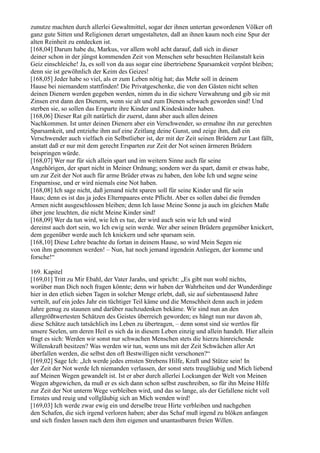 zunutze machten durch allerlei Gewaltmittel, sogar der ihnen untertan gewordenen Völker oft
ganz gute Sitten und Religionen derart umgestalteten, daß an ihnen kaum noch eine Spur der
alten Reinheit zu entdecken ist.
[168,04] Darum habe du, Markus, vor allem wohl acht darauf, daß sich in dieser
deiner schon in der jüngst kommenden Zeit von Menschen sehr besuchten Heilanstalt kein
Geiz einschleiche! Ja, es soll von da aus sogar eine übertriebene Sparsamkeit verpönt bleiben;
denn sie ist gewöhnlich der Keim des Geizes!
[168,05] Jeder habe so viel, als er zum Leben nötig hat; das Mehr soll in deinem
Hause bei niemandem stattfinden! Die Privatgeschenke, die von den Gästen nicht selten
deinen Dienern werden gegeben werden, nimm du in die sichere Verwahrung und gib sie mit
Zinsen erst dann den Dienern, wenn sie alt und zum Dienen schwach geworden sind! Und
sterben sie, so sollen das Ersparte ihre Kinder und Kindeskinder haben.
[168,06] Dieser Rat gilt natürlich dir zuerst, dann aber auch allen deinen
Nachkommen. Ist unter deinen Dienern aber ein Verschwender, so ermahne ihn zur gerechten
Sparsamkeit, und entziehe ihm auf eine Zeitlang deine Gunst, und zeige ihm, daß ein
Verschwender auch vielfach ein Selbstlieber ist, der mit der Zeit seinen Brüdern zur Last fällt,
anstatt daß er nur mit dem gerecht Ersparten zur Zeit der Not seinen ärmeren Brüdern
beispringen würde.
[168,07] Wer nur für sich allein spart und im weitern Sinne auch für seine
Angehörigen, der spart nicht in Meiner Ordnung; sondern wer da spart, damit er etwas habe,
um zur Zeit der Not auch für arme Brüder etwas zu haben, den lobe Ich und segne seine
Ersparnisse, und er wird niemals eine Not haben.
[168,08] Ich sage nicht, daß jemand nicht sparen soll für seine Kinder und für sein
Haus; denn es ist das ja jedes Elternpaares erste Pflicht. Aber es sollen dabei die fremden
Armen nicht ausgeschlossen bleiben; denn Ich lasse Meine Sonne ja auch im gleichen Maße
über jene leuchten, die nicht Meine Kinder sind!
[168,09] Wer da tun wird, wie Ich es tue, der wird auch sein wie Ich und wird
dereinst auch dort sein, wo Ich ewig sein werde. Wer aber seinen Brüdern gegenüber knickert,
dem gegenüber werde auch Ich knickern und sehr sparsam sein.
[168,10] Diese Lehre beachte du fortan in deinem Hause, so wird Mein Segen nie
von ihm genommen werden! – Nun, hat noch jemand irgendein Anliegen, der komme und
forsche!“

169. Kapitel
[169,01] Tritt zu Mir Ebahl, der Vater Jarahs, und spricht: „Es gibt nun wohl nichts,
worüber man Dich noch fragen könnte; denn wir haben der Wahrheiten und der Wunderdinge
hier in den etlich sieben Tagen in solcher Menge erlebt, daß, sie auf siebentausend Jahre
verteilt, auf ein jedes Jahr ein tüchtiger Teil käme und die Menschheit denn auch in jedem
Jahre genug zu staunen und darüber nachzudenken bekäme. Wir sind nun an den
allergrößtwertesten Schätzen des Geistes überreich geworden; es hängt nun nur davon ab,
diese Schätze auch tatsächlich ins Leben zu übertragen, – denn sonst sind sie wertlos für
unsere Seelen, um deren Heil es sich da in diesem Leben einzig und allein handelt. Hier allein
fragt es sich: Werden wir sonst nur schwachen Menschen stets die hierzu hinreichende
Willenskraft besitzen? Was werden wir tun, wenn uns mit der Zeit Schwächen aller Art
überfallen werden, die selbst den oft Bestwilligen nicht verschonen?“
[169,02] Sage Ich: „Ich werde jedes ernsten Strebens Hilfe, Kraft und Stütze sein! In
der Zeit der Not werde Ich niemanden verlassen, der sonst stets treugläubig und Mich liebend
auf Meinen Wegen gewandelt ist. Ist er aber durch allerlei Lockungen der Welt von Meinen
Wegen abgewichen, da muß er es sich dann schon selbst zuschreiben, so für ihn Meine Hilfe
zur Zeit der Not unterm Wege verbleiben wird, und das so lange, als der Gefallene nicht voll
Ernstes und reuig und vollgläubig sich an Mich wenden wird!
[169,03] Ich werde zwar ewig ein und derselbe treue Hirte verbleiben und nachgehen
den Schafen, die sich irgend verloren haben; aber das Schaf muß irgend zu blöken anfangen
und sich finden lassen nach dem ihm eigenen und unantastbaren freien Willen.
 