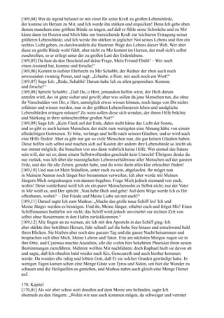 [169,04] Wer da irgend belastet ist mit einer für seine Kraft zu großen Lebensbürde,
der komme im Herzen zu Mir, und Ich werde ihn stärken und erquicken! Denn Ich gebe eben
darum manchem eine größere Bürde zu tragen, auf daß er fühle seine Schwäche und zu Mir
käme dann im Herzen und Mich bäte um hinreichende Kraft zur leichteren Ertragung seiner
größeren Lebensbürde; und Ich werde ihn stärken in jeglicher Not seines Lebens und ihm ein
rechtes Licht geben, zu durchwandeln die finsteren Wege des Lebens dieser Welt. Wer aber
diese zu große Bürde wohl fühlt, aber nicht zu Mir kommt im Herzen, der muß sich's selbst
zuschreiben, so er erliegt unter der zu großen Last des Erdenlebens.
[169,05] Da hast du den Bescheid auf deine Frage, Mein Freund Ebahl! – Wer noch
einen Anstand hat, komme und forsche!“
[169,06] Kommt in tiefster Ehrfurcht zu Mir Schabbi, der Redner der eben auch noch
anwesenden zwanzig Perser, und sagt: „Erlaube, o Herr, mir auch noch ein Wort!“
[169,07] Sage Ich: „Rede, Schabbi! Darum habe Ich zu allen gesprochen: Komme
und forsche!“
[169,08] Spricht Schabbi: „Daß Du, o Herr, jemandem helfen wirst, der Dich darum
anrufen wird, das ist ganz sicher und gewiß; aber was sollen da jene Menschen tun, die ohne
ihr Verschulden von Dir, o Herr, unmöglich etwas wissen können, noch lange von Dir nichts
erfahren und wissen werden, nun in der größten Lebensfinsternis leben und unsägliche
Lebensbürden ertragen müssen? Zu wem sollen diese sich wenden, der ihnen Hilfe brächte
und Stärkung in ihrer unbeschreibbar großen Not?“
[169,09] Sage Ich: „Kein Fleck auf der Erde, dahin nicht käme das Licht der Sonne,
und so gibt es auch keinen Menschen, der nicht zum wenigsten eine Ahnung hätte von einem
allmächtigen Gottwesen. Er bitte, verlange und hoffe nach seinem Glauben, und er wird auch
eine Hilfe finden! Aber es gibt nur gar so viele Menschen nun, die gar keinen Glauben haben.
Diese helfen sich selbst und machen sich auf Kosten der andern ihre Lebensbürde so leicht als
nur immer möglich; die brauchen von uns dann wahrlich keine Hilfe. Wer einmal des Satans
sein will, der sei es; denn einem Selbstwollenden geschieht kein Unrecht! Übrigens denke du
nur zurück, was Ich über die mannigfachen Lebensverhältnisse aller Menschen auf der ganzen
Erde, und das für alle Zeiten, geredet habe, und du wirst darin alles klar erleuchtet finden!
[169,10] Und nun ist Mein Stündlein, unter euch zu sein, abgelaufen. Ihr möget nun
in Meinem Namen noch länger hier beisammen verweilen; Ich aber werde mit Meinen
Jüngern Mich notgedrungen von dannen begeben. Frage Mich jedoch niemand von euch,
wohin! Denn vorderhand weiß Ich als ein purer Menschensohn es Selbst nicht; nur der Vater
in Mir weiß es, und Der spricht: ,Nun hebe Dich und gehe! Auf dem Wege werde Ich es Dir
offenbaren, wohin!‘ – Der Friede und Meine Liebe sei mit euch!“
[169,11] Darauf sagte Ich zum Markus: „Mache das große neue Schiff los! Ich und
Meine Jünger werden es besteigen. Und ihr, Meine Jünger, erhebet euch und folget Mir! Eines
Schiffsmannes bedürfen wir nicht; das Schiff wird jedoch unversehrt zur rechten Zeit von
selbst ohne Steuermann in den Hafen zurückkommen.“
[169,12] Alle fingen an zu weinen, als Ich mit den Aposteln in das Schiff ging. Ich
aber stärkte ihre betrübten Herzen, fuhr schnell auf die hohe See hinaus und entschwand bald
ihren Blicken. Sie blieben aber noch den ganzen Tag und die ganze Nacht beisammen und
besprachen sich über Mich, Meine Lehren und Taten. Erst am nächsten Morgen zogen sie in
ihre Orte, und Cyrenius machte Anstalten, alle die vielen hier bekehrten Pharisäer ihren neuen
Bestimmungen zuzuführen. Mehrere wollten Mir nachfahren; doch Raphael hielt sie davon ab
und sagte, daß Ich ohnehin bald wieder nach Kis, Genezareth und auch hierher kommen
werde. Da wurden alle ruhig und lobten Gott, daß Er sie solcher Gnaden gewürdigt hatte. In
wenigen Tagen kamen schon eine Menge Gäste von Tyrus und Sidon, um hier die Wunder zu
schauen und die Heilquellen zu genießen, und Markus nahm auch gleich eine Menge Diener
auf.

170. Kapitel
[170,01] Als wir aber schon weit draußen auf dem Meere uns befanden, sagte Ich
abermals zu den Jüngern: „Wohin wir nun auch kommen mögen, da schweiget und verratet
 