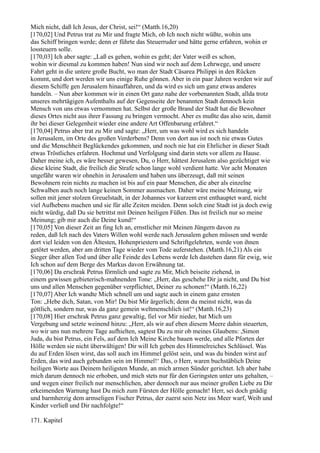 Mich nicht, daß Ich Jesus, der Christ, sei!“ (Matth.16,20)
[170,02] Und Petrus trat zu Mir und fragte Mich, ob Ich noch nicht wüßte, wohin uns
das Schiff bringen werde; denn er führte das Steuerruder und hätte gerne erfahren, wohin er
lossteuern solle.
[170,03] Ich aber sagte: „Laß es gehen, wohin es geht; der Vater weiß es schon,
wohin wir diesmal zu kommen haben! Nun sind wir noch auf dem Lehrwege, und unsere
Fahrt geht in die untere große Bucht, wo man der Stadt Cäsarea Philippi in den Rücken
kommt, und dort werden wir uns einige Ruhe gönnen. Aber in ein paar Jahren werden wir auf
diesem Schiffe gen Jerusalem hinauffahren, und da wird es sich um ganz etwas anderes
handeln. – Nun aber kommen wir in einen Ort ganz nahe der vorbenannten Stadt, allda trotz
unseres mehrtägigen Aufenthalts auf der Gegenseite der benannten Stadt dennoch kein
Mensch von uns etwas vernommen hat. Selbst der große Brand der Stadt hat die Bewohner
dieses Ortes nicht aus ihrer Fassung zu bringen vermocht. Aber es mußte das also sein, damit
ihr bei dieser Gelegenheit wieder eine andere Art Offenbarung erfahret.“
[170,04] Petrus aber trat zu Mir und sagte: „Herr, um was wohl wird es sich handeln
in Jerusalem, im Orte des großen Verderbens? Denn von dort aus ist noch nie etwas Gutes
und die Menschheit Beglückendes gekommen, und noch nie hat ein Ehrlicher in dieser Stadt
etwas Tröstliches erfahren. Hochmut und Verfolgung sind darin stets vor allem zu Hause.
Daher meine ich, es wäre besser gewesen, Du, o Herr, hättest Jerusalem also gezüchtiget wie
diese kleine Stadt, die freilich die Strafe schon lange wohl verdient hatte. Vor acht Monaten
ungefähr waren wir ohnehin in Jerusalem und haben uns überzeugt, daß mit seinen
Bewohnern rein nichts zu machen ist bis auf ein paar Menschen, die aber als einzelne
Schwalben auch noch lange keinen Sommer ausmachen. Daher wäre meine Meinung, wir
sollen mit jener stolzen Greuelstadt, in der Johannes vor kurzem erst enthauptet ward, nicht
viel Aufhebens machen und sie für alle Zeiten meiden. Denn solch eine Stadt ist ja doch ewig
nicht würdig, daß Du sie betrittst mit Deinen heiligen Füßen. Das ist freilich nur so meine
Meinung; gib mir auch die Deine kund!“
[170,05] Von dieser Zeit an fing Ich an, ernstlicher mit Meinen Jüngern davon zu
reden, daß Ich nach des Vaters Willen wohl werde nach Jerusalem gehen müssen und werde
dort viel leiden von den Ältesten, Hohenpriestern und Schriftgelehrten, werde von ihnen
getötet werden, aber am dritten Tage wieder vom Tode auferstehen. (Matth.16,21) Als ein
Sieger über allen Tod und über alle Feinde des Lebens werde Ich dastehen dann für ewig, wie
Ich schon auf dem Berge des Markus davon Erwähnung tat.
[170,06] Da erschrak Petrus förmlich und sagte zu Mir, Mich beiseite ziehend, in
einem gewissen gebieterisch-mahnenden Tone: „Herr, das geschehe Dir ja nicht, und Du bist
uns und allen Menschen gegenüber verpflichtet, Deiner zu schonen!“ (Matth.16,22)
[170,07] Aber Ich wandte Mich schnell um und sagte auch in einem ganz ernsten
Ton: „Hebe dich, Satan, von Mir! Du bist Mir ärgerlich; denn du meinst nicht, was da
göttlich, sondern nur, was da ganz gemein weltmenschlich ist!“ (Matth.16,23)
[170,08] Hier erschrak Petrus ganz gewaltig, fiel vor Mir nieder, bat Mich um
Vergebung und setzte weinend hinzu: „Herr, als wir auf eben diesem Meere dahin steuerten,
wo wir uns nun mehrere Tage aufhielten, sagtest Du zu mir ob meines Glaubens: ,Simon
Juda, du bist Petrus, ein Fels, auf dem Ich Meine Kirche bauen werde, und alle Pforten der
Hölle werden sie nicht überwältigen! Dir will Ich geben des Himmelreiches Schlüssel. Was
du auf Erden lösen wirst, das soll auch im Himmel gelöst sein, und was du binden wirst auf
Erden, das wird auch gebunden sein im Himmel!‘ Das, o Herr, waren buchstäblich Deine
heiligen Worte aus Deinem heiligsten Munde, an mich armen Sünder gerichtet. Ich aber habe
mich darum dennoch nie erhoben, und mich stets nur für den Geringsten unter uns gehalten, –
und wegen einer freilich nur menschlichen, aber dennoch nur aus meiner großen Liebe zu Dir
erkeimenden Warnung hast Du mich zum Fürsten der Hölle gemacht! Herr, sei doch gnädig
und barmherzig dem armseligen Fischer Petrus, der zuerst sein Netz ins Meer warf, Weib und
Kinder verließ und Dir nachfolgte!“

171. Kapitel
 