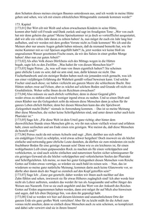 dem Schatten dieses meines einzigen Baumes unterdessen aus, und ich werde in meine Hütte
gehen und sehen, wie ich mit einem erklecklichen Mittagsmahle zustande kommen werde!“

173. Kapitel
[173,01] Der Wirt eilt mit Weib und schon erwachsenen Kindern in seine Hütte,
kommt aber bald voll Freude und Dank zurück und sagt im freudigsten Tone: „Wer von euch
hat mir denn geheim das getan? Meine Speisekammer ist ja doch so vortrefflichst ausgestattet,
daß wir alle ein volles Jahr daran zu zehren haben! Ja, nun möget ihr euch ein Jahr lang hier
aufhalten, und wir werden mit dem großen Vorrate nicht zu Ende kommen! Wo ich und die
Meinen aber nur unsere Augen gehabt haben müssen, daß da niemand bemerkt hat, wie ihr
meine Kammer mit so viel Speisen angefüllt habt?! Ja, jetzt werden wir keine bloß im
ungesalzenen Wasser gesottenen Fische essen, da wir des Salzes in einer großen Menge
haben! Aber nun zur guten Arbeit!“
[173,02] Als alles Volk dieses Dörfchens sich des Mittags wegen in die Hütten
begab, sagte Ich zu den Zwölfen: „Was haltet ihr von diesen Menschen hier?“
[173,03] Sagte Petrus: „Ja, was soll man von ihnen eigentlich halten?! Sie scheinen
ganz ehrliche Leute zu sein; daß sie arm sind, nun, dafür können sie nicht. Das
Fischerhandwerk und ein steiniger Boden haben noch nie jemanden reich gemacht, was ich
aus einer vieljährigen Erfahrung der Wahrheit gemäß vollauf beweisen kann. Und solche
Fischer sind auch diese; sie haben vielleicht am ganzen Meere die schlechteste Bucht. Ihre
Hütten stehen zwar auf Felsen; aber es wächst auf solchem Boden und Grunde oft nicht ein
Grashälmlein. Woher sollte ihnen da ein Reichtum erwachsen?
[173,04] Also müssen sie auch ehrlich verbleiben; denn in dieser Gegend gibt's
weder etwas zu stehlen und noch weniger irgend etwas zu rauben. Und so einen Dieb und
einen Räuber nur die Gelegenheit zeiht da müssen diese Menschen dann ja schon für ihr
ganzes Leben ehrlich bleiben; denn bei diesen Menschen kann das alte Sprichwort
,Gelegenheit macht Diebe!‘ niemals in Anwendung kommen. – Das ist so meine Meinung
über diese Menschen, die sicher keine Schriftgelehrten sind, und unter denen sicher auch kein
Pharisäer ist.“
[173,05] Sage Ich: „Für diese Welt ist dein Urteil ganz richtig; aber hinter dem
diesweltlichen Stande eines Menschen gibt es, wie ihr nun schon vielfach wisset und erfahren
habt, einen seelischen und am Ende einen rein geistigen. Wie meinst du, daß diese Menschen
da bestellt sind?“
[173,06] Petrus zuckt da mit seinen Achseln und sagt: „Herr, darüber aus sich selbst
ein endgültiges Urteil zu schöpfen, wird etwas schwer hergehen! Doch insoweit sie als höchst
einfache und notwendig ganz ehrliche Leute dastehen, da dürften sie zum mindesten ein recht
fruchtbarer Boden für eine geistige Aussaat sein! Denn wie es ein leichteres ist, für einen
wohlgebauten Leib einen gutpassenden Rock zu machen als für einen verkrüppelten und
verhöckerten, so sind auch solche einfachen und naturreinen Seelen sicher schmiegsamer für
ein geistiges Gewand als die höchst verkrüppelten und verknöcherten Seelen der Pharisäer
und Schriftgelehrten. Ich meine, so man bei guter Gelegenheit diesen Menschen vom Reiche
Gottes auf Erden etwas vortrüge, so würden sie auch bald im reinen sein. – Nun, das ist
wiederum so meine ganz natürliche Meinung; kommen darin auch keine Glanzworte vor, so
dürfte aber damit doch der Nagel so ziemlich auf den Kopf getroffen sein!“
[173,07] Sage Ich: „Ganz gut geurteilt; daher werden wir ihnen auch nachher auf den
Zahn fühlen und sehen, inwieweit sie für etwas Höheres zugänglich sind! Ich aber werde hier
nicht als Lehrer auftreten, sondern das werdet ihr tun als Ausgesandte und selbst Jünger des
Weisen aus Nazareth. Erst so sie euch angehört und das Wort von der Ankunft des Reiches
Gottes auf Erden angenommen haben werden, dann erst möget ihr auf Mich also hinweisen
und sagen, daß Ich eben Derjenige bin, von dem ihr gepredigt habt.
[173,08] Und so werden wir hier auf diesem kleinsten und unansehnlichsten Orte der
ganzen Erde ein ganz großes Werk verrichten! Aber für zu leicht müßt ihr die Arbeit zum
voraus nicht ansehen; denn so einfach diese Menschen auch zu sein scheinen, so kompliziert
und dabei sehr verwirrt sind sie in ihrem Innern!
 