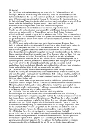 11. Kapitel
[011,01] Als auch dieses in der Ordnung war, trat wieder der Oubratouvishar zu Mir
und sagte: „Du allein bist allmächtig über allmächtig! Siehe, ich und meine Brüder und
Schwestern haben nun das Heil aller Menschen gesehen, die redlichen Herzens und eines
guten Willens sind, die da sehen auf die Bildung des Herzens und des Gemütes und nicht vor
der Zeit auf die des Verstandes, der eigentlich nur ein rechter Arm des Herzens sein soll. Dies
ist und bleibt der allein richtige Weg des wahren Lebens und dessen Heiles, was wir
Schwarzen alle wie ein geweckter Mann wohl einsehen und begreifen.
[011,02] Aber bei aller unserer Lebensreife und Einsicht plagt uns nun dieses
Wunder gar sehr, und es ist darum unter uns ein Hin- und Herraten darin entstanden, daß
einige von uns meinen, solch ein Wunder könnte auch ein durch Deinen Geist ganz
vollendeter Mensch zustande bringen. Andere wieder meinen: Solche Dinge hervorzubringen,
sei für ewig nur Gott allein möglich; denn dazu gehöre ein allmächtiger Gotteswille, den nie
ein geschaffener Geist für sich haben könne, weil er kein unendlicher, sondern nur ein höchst
beschränkter Geist ist.
[011,03] Sie sagen weiter und meinen, man merke das schon an den Kreaturen dieser
Erde. Je größer sie würden, mit desto mehr Kraft und Macht träten sie auf, und je kleiner sie
seien, desto geringer sei auch ihre Kraft. Man erzählt sich bei uns von einstigen
Riesenelefanten, gegen welche die auf Erden nun vorkommenden nur kleine Affen wären.
Diese Tiere sollen eine solche Kraft innegehabt haben, daß sie mit ihrem Rüssel die stärksten
Bäume zu entwurzeln gar leicht imstande waren. Wenn denn aber schon auf dieser Erde eine
Kreatur, je größer sie ist, in einer desto größeren Kraft auftrete, um wieviel mehr des
Unterschiedes müßte man dann erst bei den Geistern, als der Grundbedingung der Kraft in
den mannigfachen Kreaturen, merken! Was demnach Dir als dem urewigsten Geiste möglich
sei, weil Du allein von der allerunendlichsten Größe seist, das sei keinem endlich
geschaffenen Geiste möglich, und daher also auch nicht möglich, solch ein Haus, solch einen
Garten und solche herrlichen Schiffe hierherzuschaffen aus nichts!
[011,04] Meine Meinung ist da selbst ein wenig gespalten; denn ich sagte zu ihnen,
mich an die Meinung der ersteren haltend: In einem Momente ein Werk hervorzurufen, das
aber auch Menschen – wenn auch mit vieler Mühe und Zeit – zustande brächten, dürfte Gott
denn doch leichter möglich sein als ein anderes, das den Menschen für immer unmöglich
bleiben wird und bleiben muß.
[011,05] So können Menschen gar wunderbar herrliche und überaus große Gebäude
mit der Zeit zustande bringen; aber alle Menschen der Erde können nicht einmal auch nur ein
Moospflänzchen erschaffen, daß es wüchse, blühete und Samen trüge ganz tauglich zur
Fortpflanzung, geschweige irgendeinen Fruchtbaum oder gar ein Tier, das sich frei bewegen,
seine Nahrung suchen und seinesgleichen zeugen kann.
[011,06] Solche Dinge aus nichts allein durch den allmächtigen Willen
hervorzubringen, wird durch einen noch so vollendetsten Menschen wohl schwerlich je
hervorzubringen möglich sein; denn dazu gehört mehr als die endliche Kraft eines sowohl der
Zeit als dem Raume nach endlichen Menschengeistes. Aber Dinge, die er schon einmal als
endliche, wenn auch mühsam, geschaffen hat, dürften dem ganz vollendeten Geiste eines
Menschen wohl ganz füglich möglich sein, sie in einem Momente ins Dasein zu rufen. Es
bliebe nur noch die Frage übrig, ob für bleibend oder ob nur auf wenige Augenblicke allein
für die Erscheinlichkeit bei einer Gelegenheit, bei der man ohne alle Selbstliebe bloß zur
Verherrlichung Deines Namens den Blinden ein rechtes Licht zu geben bemüht wäre!
[011,07] Wolltest Du, o Herr, mir darüber nicht einen ganz richtigen Bescheid
geben? Habe ich recht, oder die andern? Ich würde dich mit dieser Frage sicher nicht belästigt
haben, wenn ich nicht gemerkt hätte, daß Dir nun eine kleine Muße – natürlich ganz durch
Deinen höchst eigenen Willen – gegönnt ist. So Dein heiliger Wille es demnach Dir
gestattete, mir auf meine Frage einen für ewig gültigen Bescheid zu erstatten, so wäre uns
allen auch das eine übergroße Gnade, für die wir Dir nie zur Genüge danken könnten.“
 