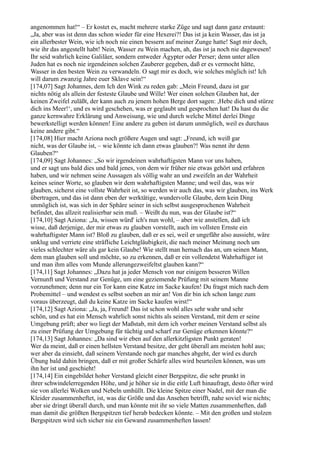 angenommen hat!“ – Er kostet es, macht mehrere starke Züge und sagt dann ganz erstaunt:
„Ja, aber was ist denn das schon wieder für eine Hexerei?! Das ist ja kein Wasser, das ist ja
ein allerbester Wein, wie ich noch nie einen bessern auf meiner Zunge hatte! Sagt mir doch,
wie ihr das angestellt habt! Nein, Wasser zu Wein machen, ah, das ist ja noch nie dagewesen!
Ihr seid wahrlich keine Galiläer, sondern entweder Ägypter oder Perser; denn unter allen
Juden hat es noch nie irgendeinen solchen Zauberer gegeben, daß er es vermocht hätte,
Wasser in den besten Wein zu verwandeln. O sagt mir es doch, wie solches möglich ist! Ich
will darum zwanzig Jahre euer Sklave sein!“
[174,07] Sagt Johannes, dem Ich den Wink zu reden gab: „Mein Freund, dazu ist gar
nichts nötig als allein der festeste Glaube und Wille! Wer einen solchen Glauben hat, der
keinen Zweifel zuläßt, der kann auch zu jenem hohen Berge dort sagen: ,Hebe dich und stürze
dich ins Meer!‘, und es wird geschehen, was er geglaubt und gesprochen hat! Da hast du die
ganze kernwahre Erklärung und Anweisung, wie und durch welche Mittel derlei Dinge
bewerkstelligt werden können! Eine andere zu geben ist darum unmöglich, weil es durchaus
keine andere gibt.“
[174,08] Hier macht Aziona noch größere Augen und sagt: „Freund, ich weiß gar
nicht, was der Glaube ist, – wie könnte ich dann etwas glauben?! Was nennt ihr denn
Glauben?“
[174,09] Sagt Johannes: „So wir irgendeinen wahrhaftigsten Mann vor uns haben,
und er sagt uns bald dies und bald jenes, von dem wir früher nie etwas gehört und erfahren
haben, und wir nehmen seine Aussagen als völlig wahr an und zweifeln an der Wahrheit
keines seiner Worte, so glauben wir dem wahrhaftigsten Manne; und weil das, was wir
glauben, sicherst eine vollste Wahrheit ist, so werden wir auch das, was wir glauben, ins Werk
übertragen, und das ist dann eben der werktätige, wundervolle Glaube, dem kein Ding
unmöglich ist, was sich in der Sphäre seiner in sich selbst ausgesprochenen Wahrheit
befindet, das allzeit realisierbar sein muß. – Weißt du nun, was der Glaube ist?“
[174,10] Sagt Aziona: „Ja, wissen würd' ich's nun wohl, – aber wie anstellen, daß ich
wisse, daß derjenige, der mir etwas zu glauben vorstellt, auch im vollsten Ernste ein
wahrhaftigster Mann ist? Bloß zu glauben, daß er es sei, weil er ungefähr also aussieht, wäre
unklug und verriete eine sträfliche Leichtgläubigkeit, die nach meiner Meinung noch um
vieles schlechter wäre als gar kein Glaube! Wie stellt man hernach das an, um seinen Mann,
dem man glauben soll und möchte, so zu erkennen, daß er ein vollendetst Wahrhaftiger ist
und man ihm alles vom Munde allerungezweifeltst glauben kann?“
[174,11] Sagt Johannes: „Dazu hat ja jeder Mensch von nur einigem besseren Willen
Vernunft und Verstand zur Genüge, um eine geziemende Prüfung mit seinem Manne
vorzunehmen; denn nur ein Tor kann eine Katze im Sacke kaufen! Du fragst mich nach dem
Probemittel – und wendest es selbst soeben an mir an! Von dir bin ich schon lange zum
voraus überzeugt, daß du keine Katze im Sacke kaufen wirst!“
[174,12] Sagt Aziona: „Ja, ja, Freund! Das ist schon wohl alles sehr wahr und sehr
schön, und es hat ein Mensch wahrlich sonst nichts als seinen Verstand, mit dem er seine
Umgebung prüft; aber wo liegt der Maßstab, mit dem ich vorher meinen Verstand selbst als
zu einer Prüfung der Umgebung für tüchtig und scharf zur Genüge erkennen könnte?“
[174,13] Sagt Johannes: „Da sind wir eben auf den allerkitzligsten Punkt geraten!
Wer da meint, daß er einen hellsten Verstand besitze, der geht überall am meisten hohl aus;
wer aber da einsieht, daß seinem Verstande noch gar manches abgeht, der wird es durch
Übung bald dahin bringen, daß er mit großer Schärfe alles wird beurteilen können, was um
ihn her ist und geschieht!
[174,14] Ein eingebildet hoher Verstand gleicht einer Bergspitze, die sehr prunkt in
ihrer schwindelerregenden Höhe, und je höher sie in die eitle Luft hinaufragt, desto öfter wird
sie von allerlei Wolken und Nebeln umhüllt. Die kleine Spitze einer Nadel, mit der man die
Kleider zusammenheftet, ist, was die Größe und das Ansehen betrifft, nahe soviel wie nichts;
aber sie dringt überall durch, und man könnte mit ihr so viele Matten zusammenheften, daß
man damit die größten Bergspitzen tief herab bedecken könnte. – Mit den großen und stolzen
Bergspitzen wird sich sicher nie ein Gewand zusammenheften lassen!
 