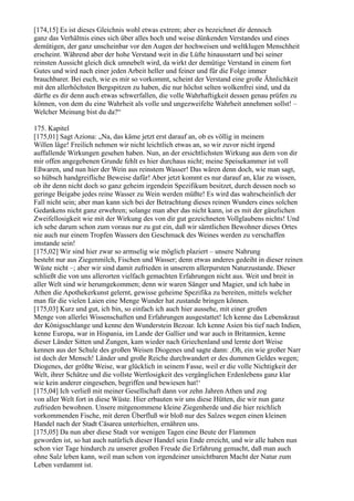 [174,15] Es ist dieses Gleichnis wohl etwas extrem; aber es bezeichnet dir dennoch
ganz das Verhältnis eines sich über alles hoch und weise dünkenden Verstandes und eines
demütigen, der ganz unscheinbar vor den Augen der hochweisen und weltklugen Menschheit
erscheint. Während aber der hohe Verstand weit in die Lüfte hinausstarrt und bei seiner
reinsten Aussicht gleich dick umnebelt wird, da wirkt der demütige Verstand in einem fort
Gutes und wird nach einer jeden Arbeit heller und feiner und für die Folge immer
brauchbarer. Bei euch, wie es mir so vorkommt, scheint der Verstand eine große Ähnlichkeit
mit den allerhöchsten Bergspitzen zu haben, die nur höchst selten wolkenfrei sind, und da
dürfte es dir denn auch etwas schwerfallen, die volle Wahrhaftigkeit dessen genau prüfen zu
können, von dem du eine Wahrheit als volle und ungezweifelte Wahrheit annehmen sollst! –
Welcher Meinung bist du da?“

175. Kapitel
[175,01] Sagt Aziona: „Na, das käme jetzt erst darauf an, ob es völlig in meinem
Willen läge! Freilich nehmen wir nicht leichtlich etwas an, so wir zuvor nicht irgend
auffallende Wirkungen gesehen haben. Nun, an der ersichtlichsten Wirkung aus dem von dir
mir offen angegebenen Grunde fehlt es hier durchaus nicht; meine Speisekammer ist voll
Eßwaren, und nun hier der Wein aus reinstem Wasser! Das wären denn doch, wie man sagt,
so hübsch handgreifliche Beweise dafür! Aber jetzt kommt es nur darauf an, klar zu wissen,
ob ihr denn nicht doch so ganz geheim irgendein Spezifikum besitzet, durch dessen noch so
geringe Beigabe jedes reine Wasser zu Wein werden müßte! Es wird das wahrscheinlich der
Fall nicht sein; aber man kann sich bei der Betrachtung dieses reinen Wunders eines solchen
Gedankens nicht ganz erwehren; solange man aber das nicht kann, ist es mit der gänzlichen
Zweifellosigkeit wie mit der Wirkung des von dir gut gezeichneten Vollglaubens nichts! Und
ich sehe darum schon zum voraus nur zu gut ein, daß wir sämtlichen Bewohner dieses Ortes
nie auch nur einem Tropfen Wassers den Geschmack des Weines werden zu verschaffen
imstande sein!
[175,02] Wir sind hier zwar so armselig wie möglich plaziert – unsere Nahrung
besteht nur aus Ziegenmilch, Fischen und Wasser; denn etwas anderes gedeiht in dieser reinen
Wüste nicht –; aber wir sind damit zufrieden in unserem allerpursten Naturzustande. Dieser
schließt die von uns allerorten vielfach gemachten Erfahrungen nicht aus. Weit und breit in
aller Welt sind wir herumgekommen; denn wir waren Sänger und Magier, und ich habe in
Athen die Apothekerkunst gelernt, gewisse geheime Spezifika zu bereiten, mittels welcher
man für die vielen Laien eine Menge Wunder hat zustande bringen können.
[175,03] Kurz und gut, ich bin, so einfach ich auch hier aussehe, mit einer großen
Menge von allerlei Wissenschaften und Erfahrungen ausgestattet! Ich kenne das Lebenskraut
der Königsschlange und kenne den Wunderstein Bezoar. Ich kenne Asien bis tief nach Indien,
kenne Europa, war in Hispania, im Lande der Gallier und war auch in Britannien, kenne
dieser Länder Sitten und Zungen, kam wieder nach Griechenland und lernte dort Weise
kennen aus der Schule des großen Weisen Diogenes und sagte dann: ,Oh, ein wie großer Narr
ist doch der Mensch! Länder und große Reiche durchwandert er des dummen Geldes wegen;
Diogenes, der größte Weise, war glücklich in seinem Fasse, weil er die volle Nichtigkeit der
Welt, ihrer Schätze und die vollste Wertlosigkeit des vergänglichen Erdenlebens ganz klar
wie kein anderer eingesehen, begriffen und bewiesen hat!‘
[175,04] Ich verließ mit meiner Gesellschaft dann vor zehn Jahren Athen und zog
von aller Welt fort in diese Wüste. Hier erbauten wir uns diese Hütten, die wir nun ganz
zufrieden bewohnen. Unsere mitgenommene kleine Ziegenherde und die hier reichlich
vorkommenden Fische, mit deren Überfluß wir bloß nur des Salzes wegen einen kleinen
Handel nach der Stadt Cäsarea unterhielten, ernähren uns.
[175,05] Da nun aber diese Stadt vor wenigen Tagen eine Beute der Flammen
geworden ist, so hat auch natürlich dieser Handel sein Ende erreicht, und wir alle haben nun
schon vier Tage hindurch zu unserer großen Freude die Erfahrung gemacht, daß man auch
ohne Salz leben kann, weil man schon von irgendeiner unsichtbaren Macht der Natur zum
Leben verdammt ist.
 