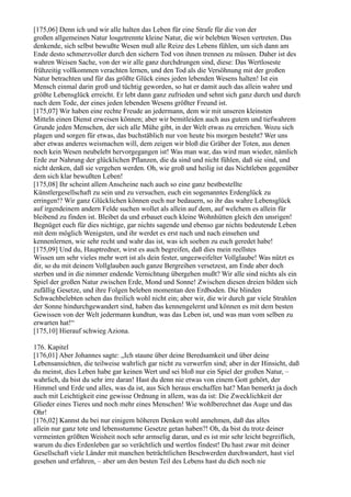 [175,06] Denn ich und wir alle halten das Leben für eine Strafe für die von der
großen allgemeinen Natur losgetrennte kleine Natur, die wir belebten Wesen vertreten. Das
denkende, sich selbst bewußte Wesen muß alle Reize des Lebens fühlen, um sich dann am
Ende desto schmerzvoller durch den sichern Tod von ihnen trennen zu müssen. Daher ist des
wahren Weisen Sache, von der wir alle ganz durchdrungen sind, diese: Das Wertloseste
frühzeitig vollkommen verachten lernen, und den Tod als die Versöhnung mit der großen
Natur betrachten und für das größte Glück eines jeden lebenden Wesens halten! Ist ein
Mensch einmal darin groß und tüchtig geworden, so hat er damit auch das allein wahre und
größte Lebensglück erreicht. Er lebt dann ganz zufrieden und sehnt sich ganz durch und durch
nach dem Tode, der eines jeden lebenden Wesens größter Freund ist.
[175,07] Wir haben eine rechte Freude an jedermann, dem wir mit unseren kleinsten
Mitteln einen Dienst erweisen können; aber wir bemitleiden auch aus gutem und tiefwahrem
Grunde jeden Menschen, der sich alle Mühe gibt, in der Welt etwas zu erreichen. Wozu sich
plagen und sorgen für etwas, das buchstäblich nur von heute bis morgen besteht? Wer uns
aber etwas anderes weismachen will, dem zeigen wir bloß die Gräber der Toten, aus denen
noch kein Wesen neubelebt hervorgegangen ist! Was man war, das wird man wieder, nämlich
Erde zur Nahrung der glücklichen Pflanzen, die da sind und nicht fühlen, daß sie sind, und
nicht denken, daß sie vergehen werden. Oh, wie groß und heilig ist das Nichtleben gegenüber
dem sich klar bewußten Leben!
[175,08] Ihr scheint allem Anscheine nach auch so eine ganz bestbestellte
Künstlergesellschaft zu sein und zu versuchen, euch ein sogenanntes Erdenglück zu
erringen!? Wir ganz Glücklichen können euch nur bedauern, so ihr das wahre Lebensglück
auf irgendeinem andern Felde suchen wollet als allein auf dem, auf welchem es allein für
bleibend zu finden ist. Bleibet da und erbauet euch kleine Wohnhütten gleich den unsrigen!
Begnüget euch für dies nichtige, gar nichts sagende und ebenso gar nichts bedeutende Leben
mit dem möglich Wenigsten, und ihr werdet es erst nach und nach einsehen und
kennenlernen, wie sehr recht und wahr das ist, was ich soeben zu euch geredet habe!
[175,09] Und du, Hauptredner, wirst es auch begreifen, daß dies mein reellstes
Wissen um sehr vieles mehr wert ist als dein fester, ungezweifelter Vollglaube! Was nützt es
dir, so du mit deinem Vollglauben auch ganze Bergreihen versetzest, am Ende aber doch
sterben und in die nimmer endende Vernichtung übergehen mußt? Wir alle sind nichts als ein
Spiel der großen Natur zwischen Erde, Mond und Sonne! Zwischen diesen dreien bilden sich
zufällig Gesetze, und ihre Folgen beleben momentan den Erdboden. Die blinden
Schwachbelebten sehen das freilich wohl nicht ein; aber wir, die wir durch gar viele Strahlen
der Sonne hindurchgewandert sind, haben das kennengelernt und können es mit dem besten
Gewissen von der Welt jedermann kundtun, was das Leben ist, und was man vom selben zu
erwarten hat!“
[175,10] Hierauf schwieg Aziona.

176. Kapitel
[176,01] Aber Johannes sagte: „Ich staune über deine Beredsamkeit und über deine
Lebensansichten, die teilweise wahrlich gar nicht zu verwerfen sind; aber in der Hinsicht, daß
du meinst, dies Leben habe gar keinen Wert und sei bloß nur ein Spiel der großen Natur, –
wahrlich, da bist du sehr irre daran! Hast du denn nie etwas von einem Gott gehört, der
Himmel und Erde und alles, was da ist, aus Sich heraus erschaffen hat? Man bemerkt ja doch
auch mit Leichtigkeit eine gewisse Ordnung in allem, was da ist: Die Zwecklichkeit der
Glieder eines Tieres und noch mehr eines Menschen! Wie wohlberechnet das Auge und das
Ohr!
[176,02] Kannst du bei nur einigem höheren Denken wohl annehmen, daß das alles
allein nur ganz tote und lebensstumme Gesetze getan haben?! Oh, da bist du trotz deiner
vermeinten größten Weisheit noch sehr armselig daran, und es ist mir sehr leicht begreiflich,
warum du dies Erdenleben gar so verächtlich und wertlos findest! Du hast zwar mit deiner
Gesellschaft viele Länder mit manchen beträchtlichen Beschwerden durchwandert, hast viel
gesehen und erfahren, – aber um den besten Teil des Lebens hast du dich noch nie
 