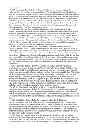 bekümmert!
[176,03] Im Anfange hast du dich nur fürs materielle Heil des Lebens geopfert. Es
wollte dir aber, wie es schon so manchmal in der Welt sich fügt, die Sache nicht glücken;
denn ein gar besonders ausgezeichneter Magier warst du nicht und besaßest dazu auch viel zu
wenig derjenigen äußeren Weltklugheit, durch die allein man die Welt vom Aufgange bis zum
Niedergange so recht breitschlagen kann. Du konntest dir also dein früher sooft geträumtes
Erdenlebensglück mit Hilfe deiner Kunst, die, wie gesagt, nicht zu sehr weit her war, nicht
erringen, trotz deiner weiten Reisen. Ich werde dir aber den ganz einfachen Grund auch noch
dazu sagen, damit du erfahrest, wie man durch den festen Glauben auch das Innerste und
Verborgenste eines Menschen herausbringen kann.
[176,04] Siehe, du warst dir so in deinem Herzen sehr wohl bewußt, daß du in allen
deinen Künsten und Wissenschaften nur ein purer Stümper warst und auch nicht hast wagen
dürfen, in irgendeiner großen Stadt im Angesichte sehr gebildeter, wohlerfahrener und
verständnisvoller Menschen deine nichtssagenden Künste zu produzieren, und doch hättest du
nur in den Großstädten dir reichliche irdische Schätze zu sammeln vermocht! Du mußtest dir
also stets nur so ein recht dummes Volk aufsuchen, das sich leichter über den Daumen drehen
ließ. Ein solches hast du auch zuweilen gefunden; aber da ein dummes Volk auch stets ein
armes ist, so konnte da für dich nie ein Gewinn herausschauen.
[176,05] Darauf wurdest du toll, als du nach Illyrien kamst und durchaus schlechte
Geschäfte gemacht hattest. Da kam im Dorfe Ragizan ein Grieche zu dir, pries dir Athen an
und versprach dir dort goldene Berge. Dieser Grieche war aber ein gewöhnlicher Küstenfahrer
mit seinen Booten, und es war ihm nur darum zu tun, Fahrgäste nach Griechenland für seine
leeren Boote zu bekommen. Ob du in Athen etwas gewinnen werdest oder nicht, das war ihm
ganz einerlei. Kurz, du verdingtest dich mit dem Griechen nach Athen und kamst nach einer
langweiligen, dreiwöchigen Fahrt ganz glücklich und wohlbehalten in Athen an, allwo du in
der alten, kunstklassischen Stadt gleich bei der ersten Produktion weidlichst ausgepfiffen
worden bist.
[176,06] Das ärgerte dich und deine Gesellschaft sehr, und du fingst infolge deiner
Erfahrungen an, mit den Griechen als ein Weiser zu verkehren, und fandest bald recht viele
Zuhörer, die dich für deine Erzählungen gerne sogar groschenweise zahlten; denn niemand
hört so gerne von gemachten Reisen erzählen wie eben die reiselustigen Griechen. Als du also
mit den Griechen eine Zeitlang verkehrt hattest, machtest du Bekanntschaft mit einer Art
Weisen nach der Lehre eines gewissen Diogenes. Diese gefielen dir, weil sie trotz ihrer
ersichtlichen Armut sehr heiter und voll guter Dinge waren. Dir kam das sonderbar vor, daß
Menschen, in der tiefsten Armut steckend, weise Reden führend und im Essen und Trinken
stets höchst mäßig seiend, so heiter und zufrieden sein können. Du fingst an, dich stets näher
und näher um den Grund zu erkundigen, und er wurde dir gezeigt.
[176,07] Als du und deine Gesellschaft in solche Lebenszufriedenheitslehre
eingeweiht waret, beschlosset ihr bald, hierher heimzukehren, von wo ihr ausgegangen seid,
und irgend in der Nähe der Stadt Cäsarea in einer herrenlosen Gegend euch niederzulassen
und da eine zwar arme, aber möglichst glückliche Menschenkolonie zu gründen. Und wie ihr
vor ungefähr zehn Jahren hier angekommen seid und euch allhier angesiedelt habt, so seid ihr
noch.
[176,08] Ihr habt als geborene Juden die Lehre eurer Väter, die ihr freilich nie
ernstlich gehandhabt habt, weil ihr euch an den Handlungen der Pharisäer gestoßen habt,
verlassen und habt jene euch weiser dünkende der Heiden angenommen. Auf diese Art seid
ihr aber dann vollends gottlos geworden und habt an Gottes Stelle die Macht der großen Natur
gesetzt. Mit dem meinet ihr den Stein der Weisen gefunden zu haben!? Aber ich sage es dir
und kann es mit dem besten Gewissen von der Welt sagen, daß ihr euch dadurch vom selben
nur stets weiter und weiter entfernt habt!
[176,09] So du ein wahrhaft Weiser bist, da zähle nun du mir auf, was ich von meiner
Jugend an getan habe, was ich gelernt habe, was ich war, und was ich nun so ganz eigentlich
bin! Ich aber habe dir ganz kurz, doch offenbar nicht mit einer Silbe unrichtig, dargestellt, wie
es dir nahe von deiner Geburt an in der Welt ergangen ist, und so es die Zeit gestatten würde,
 