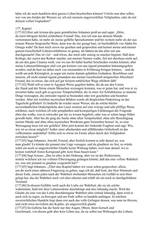 hätte ich dir auch haarklein dein ganzes Leben beschreiben können! Urteile nun aber selbst,
wer von uns beiden der Weisere ist, ich mit meinem ungezweifelten Vollglauben, oder du mit
deinem vollen Unglauben!“

177. Kapitel
[177,01] Hier sah Aziona den ganz gemütlichen Johannes groß an und sagte: „Höre,
du mein übrigens höchst schätzbarer Freund! Das, was ich nun aus deinem Munde
vernommen habe, ist mehr als meine gefüllte Speisekammer und bei weitem mehr als der aus
reinem Wasser hergestellte Wein; denn was du mir gesagt hast, ist buchstäblich von Alpha bis
Omega wahr! Du hast mich zuvor nie gesehen und gesprochen und kennst meine und meiner
ganzen Gesellschaft Lebensverhältnisse so genau, als hättest du das alles mit uns
durchgemacht! Das ist viel – und etwas, das mich sehr stutzig zu machen beginnt. Daß dein
Kollege, der zuerst den Redner machte, um meinen Namen wußte, fiel mir durchaus nicht auf,
da um den ganz Cäsarea weiß, von wo aus ihr habet hierher beschieden werden können; aber
meine Lebenserfahrungen sind von gar keinem von uns irgend jemandem bekanntgegeben
worden, und du hast sie daher auch von niemandem in Erfahrung bringen können, – und du
weißt um jede Kleinigkeit, ja sogar um meine damals gehabten Gedanken, Beschlüsse und
inneren, oft nicht einmal irgend jemandem aus meiner Gesellschaft mitgeteilten Absichten!
Freund, das ist etwas, das sich auf gar keinem natürlichen Wege erklären läßt!
[177,02] Wohl soll es einst in Ägypten Weise gegeben haben, die da aus den Linien
der Hand und der Stirne einem Menschen weissagen konnten, was er getan hat, und was er zu
erwarten habe; auch gab es gewisse Tempelschläfer, die in einer Art Schlafekstase so manche
Dinge weissagten, die entweder irgend so bestanden oder erst geschehen und bestehen
werden. Aber mit welchen mystischen Bildern wurde all dergleichen Orakelzeug an das
Tageslicht gefördert! Es bedurfte da wieder neuer Weiser, die da solche höchst
unverständlichen Orakelsprüche den Laien zumeist auf eine witzige und sehr pfiffige Weise
erklärten, nach welchen oft sehr pomphaften und kostspieligen Erklärungen der Fragende
eben das wußte, was er entweder gar nie zu wissen begehrte, oder was er schon lange früher
gewußt hatte. Aber bei dir ging die Sache ohne allen Tempelschlaf, ohne alle Besichtigung
meiner Hände und ohne allen mystischen Wortkram ganz linieneben heraus! Ja, so eine
Weissagung lasse ich mir gefallen! Aber jetzt kommt der hinkende Fragbote und sagt: Wie,
wie ist so etwas möglich? Außer einer allsehenden und allfühlenden Götterkraft ist das
vollkommen undenkbar! Sollte sich so etwas im Ernste allein durch den Vollglauben
erreichen lassen?“
[177,03] Sagt Johannes: Jawohl, Freund; aber freilich kommt es sehr darauf an, was
man glaubt! Es könnte dir jemand eine Lüge vorsagen, und du glaubtest sie fest, so würde
solch ein noch so ungezweifelter Glaube keine Wirkung haben, weil man darauf, wo es
keinen wahrhaft festen Kerngrund gibt, kein Haus bauen kann.“
[177,04] Sagt Aziona: „Das ist alles in der Ordnung; aber wo ist der Probierstein,
mittels welchem ich zur vollsten Überzeugung gelangen könnte, daß das eine vollste Wahrheit
sei, was mir jemand zu glauben vorgestellt hat?“
[177,05] Sagt Johannes: „Über dies Kapitel haben wir zwar schon gesprochen; allein,
um dir noch einen näheren Fingerzeig zu geben, sage ich dir, daß Gott, der Herr Himmels und
dieser Erde, einem jeden nach der Wahrheit strebenden Menschen ein Gefühl in sein Herz
gelegt hat, das die Wahrheit noch viel eher erkennt und erfaßt als ein noch so durchgebildeter
Verstand.
[177,06] In diesem Gefühle weilt auch die Liebe zur Wahrheit, die sie als solche
wahrnimmt, bald mit ihrer Lebenswärme durchdringt und also lebendig macht. Wird der
Glaube als eine von der Liebe durchdrungene Wahrheit aber einmal lebendig, dann wird er
auch sich zu regen, zu bewegen und am Ende selbst zu handeln anfangen. In solchem
zuversichtlichen Handeln liegt dann erst auch das volle Gelingen dessen, was man im Herzen,
und nicht etwa im Gehirn des Kopfes, als ungezweifelt glaubt.
[177,07] Im Gehirne hat die Seele nur ihre Augen, Ohren, ihren Geruch und
Geschmack; von diesen geht aber kein Leben aus, da sie selbst nur Wirkungen des Lebens
 