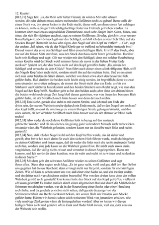 12. Kapitel
[012,01] Sage Ich: „Ja, du Mein sehr lieber Freund, da wird es Mir sehr schwer
werden, dir oder deinen etwas anders meinenden Gefährten recht zu geben! Denn stelle dir
einen Stock vor, der etwas locker in der Erde steckt; dieser soll, um dann etwas fest anhängen
zu können, mittels einiger Holzschlägelschläge fester ins Erdreich getrieben werden. Es
kommen aber zwei etwas ungeschickte Zimmerleute, noch sehr Jünger ihrer Kunst, hinzu, und
einer, der sich für tüchtiger erachtet, sagt zu seinem Gefährten: ,Bruder, gleich ist zwar unsere
Kunstfertigkeit; aber dennoch gib mir den Schlägel, auf daß ich den ersten Hieb führe auf des
Stockes Haupt! Denn mir ist das sehr eigen, den Nagel auf den Kopf zu treffen!‘ – ,Gut‘, sagt
der andere, ,laß sehen, wie du der Nägel Köpfe gar so treffend zu behandeln imstande bist!‘
Darauf nimmt der erste den Schlägel und führt einen kräftigen Hieb. Er trifft den Stock, aber
nur auf der linken Seite streifend, was den Stock durchaus nicht fester gemacht hat. Darüber
lacht sein Kollege und sagt: ,Gib nur wieder mir den Schlägel; denn mit solcher Bearbeitung
seines Kopfes wird der Stock wohl nimmer fester als zuvor in der lieben Mutter Erde
stecken!‘ Spricht der, der den Stock nicht auf den Kopf getroffen hatte: ,Da, nimm den
Schlägel und versuche du dein Glück!‘ Nun führt auch dieser einen allerkräftigsten Hieb, trifft
des Nagels Kopf aber auch nicht, sondern streift ihn auf der rechten Seite. Und es entspinnt
sich nun unter beiden ein Streit darum, welcher von ihnen etwa doch den besseren Hieb
geführt habe. Daß darüber die beiden nicht leicht einig werden, ist begreiflich; denn wo zwei
untereinander zu streiten anfangen, da nimmt der Streit nicht eher ein Ende, als bis ein
Stärkerer und Geübterer hinzukommt und den beiden Streitern ums Recht zeigt, wie man den
Nagel auf den Kopf trifft. Nachher geht es bei den beiden auch; aber ohne den dritten hätten
die beiden wohl noch einige Zeit lang bloß darum gestritten, wer von ihnen den besseren Hieb
geführt habe, ob der Streifhieb nach links besser war denn der nach rechts.
[012,02] Und siehe, gerade also steht es mit eurem Streite, und Ich muß am Ende der
dritte sein, der eurem Weisheitsstreite dadurch ein Ende macht, daß er den Nagel vor euch auf
den Kopf trifft, ansonst ihr unterwegs zu einem blutigen Streite gelangen könntet, und das
alles darum, ob der verfehlte Streifhieb nach links besser war als der ebenso verfehlte nach
rechts!
[012,03] Also weder du noch deine Gefährten habt in bezug auf das zustande
gebrachte Wunder, und ob ein solches ein geistig ganz vollendeter Mensch auch zu bewirken
imstande wäre, die Wahrheit gefunden, sondern kaum nur an dieselbe nach links und rechts
gestreift!
[012,04] Nun, daß Ich den Nagel wohl auf den Kopf treffen werde, das ist sicher und
gewiß; aber bevor Ich noch darin für euch den sichern Hieb führen werde, mußt du hingehen
zu deinen Gefährten und ihnen sagen, daß da weder die links noch die rechts meinende Partei
recht hat, sondern eine jede kaum an die Wahrheit gestreift ist. Ihr müßt euch zuvor darin
vergleichen, daß ihr völlig nichts wisset und verstehet in dieser Angelegenheit. Dann erst
komme, und Ich werde dir dann kundtun, was da wahr und recht ist zu wissen und zu denken
in dieser Sache!“
[012,05] Mit dem geht der schwarze Anführer wieder zu seinen Gefährten und sagt
ihnen alles. Diese aber sagten recht klug: „Es ist ganz recht, wohl und gut, daß der Herr Selbst
uns gegeben hat diesen Bescheid; denn er taugt nicht nur für jetzt, sondern für alle künftigen
Zeiten. Wie oft kam es schon unter uns vor, daß einer eine Sache so, und ein zweiter anders
und ein dritter noch verschiedener anders beurteilte! Wer von den dreien hatte denn der vollen
Wahrheit gemäß recht geurteilt? Gar keiner hatte den Stock auf den Kopf getroffen, vielleicht
oft kaum gestreift! Es mußte endlich durch einen allgemeinen Rat und durch die Mehrheit der
Stimmen entschieden werden, wer da in der Beurteilung einer Sache oder einer Handlung
recht habe; und da geschah es sicher nicht selten, daß gerade derjenige von der
Stimmenmehrheit das Recht zuerkannt bekam, der seinen Hieb am fernsten vom Stocke
geführt hatte. Hätten wir damals schon solch weisesten Wink von jemandem erhalten, wie
viele unnötige Zänkereien wären da hintangehalten worden! Aber so hatten wir diesen
heiligen Wink nicht und gerieten oft in Zank und Hader bloß darum, weil ein jeder von uns
der Weiseste sein wollte.
 