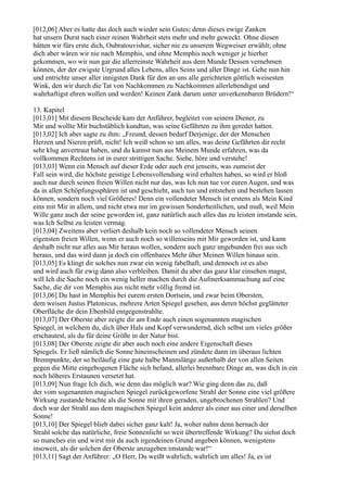 [012,06] Aber es hatte das doch auch wieder sein Gutes; denn dieses ewige Zanken
hat unsern Durst nach einer reinen Wahrheit stets mehr und mehr geweckt. Ohne diesen
hätten wir fürs erste dich, Oubratouvishar, sicher nie zu unserem Wegweiser erwählt; ohne
dich aber wären wir nie nach Memphis, und ohne Memphis noch weniger je hierher
gekommen, wo wir nun gar die allerreinste Wahrheit aus dem Munde Dessen vernehmen
können, der der ewigste Urgrund alles Lebens, alles Seins und aller Dinge ist. Gehe nun hin
und entrichte unser aller innigsten Dank für den an uns alle gerichteten göttlich weisesten
Wink, den wir durch die Tat von Nachkommen zu Nachkommen allerlebendigst und
wahrhaftigst ehren wollen und werden! Keinen Zank darum unter unverkennbaren Brüdern!“

13. Kapitel
[013,01] Mit diesem Bescheide kam der Anführer, begleitet von seinem Diener, zu
Mir und wollte Mir buchstäblich kundtun, was seine Gefährten zu ihm geredet hatten.
[013,02] Ich aber sagte zu ihm: „Freund, dessen bedarf Derjenige, der der Menschen
Herzen und Nieren prüft, nicht! Ich weiß schon so um alles, was deine Gefährten dir recht
sehr klug anvertraut haben, und du kannst nun aus Meinem Munde erfahren, was da
vollkommen Rechtens ist in eurer strittigen Sache. Siehe, höre und verstehe!
[013,03] Wenn ein Mensch auf dieser Erde oder auch erst jenseits, was zumeist der
Fall sein wird, die höchste geistige Lebensvollendung wird erhalten haben, so wird er bloß
auch nur durch seinen freien Willen nicht nur das, was Ich nun tue vor euren Augen, und was
da in allen Schöpfungssphären ist und geschieht, auch tun und entstehen und bestehen lassen
können, sondern noch viel Größeres! Denn ein vollendeter Mensch ist erstens als Mein Kind
eins mit Mir in allem, und nicht etwa nur im gewissen Sonderheitlichen, und muß, weil Mein
Wille ganz auch der seine geworden ist, ganz natürlich auch alles das zu leisten imstande sein,
was Ich Selbst zu leisten vermag.
[013,04] Zweitens aber verliert deshalb kein noch so vollendeter Mensch seinen
eigensten freien Willen, wenn er auch noch so willenseins mit Mir geworden ist, und kann
deshalb nicht nur alles aus Mir heraus wollen, sondern auch ganz ungebunden frei aus sich
heraus, und das wird dann ja doch ein offenbares Mehr über Meinen Willen hinaus sein.
[013,05] Es klingt dir solches nun zwar ein wenig fabelhaft, und dennoch ist es also
und wird auch für ewig dann also verbleiben. Damit du aber das ganz klar einsehen magst,
will Ich die Sache noch ein wenig heller machen durch die Aufmerksammachung auf eine
Sache, die dir von Memphis aus nicht mehr völlig fremd ist.
[013,06] Du hast in Memphis bei eurem ersten Dortsein, und zwar beim Obersten,
dem weisen Justus Platonicus, mehrere Arten Spiegel gesehen, aus deren höchst geglätteter
Oberfläche dir dein Ebenbild entgegenstrahlte.
[013,07] Der Oberste aber zeigte dir am Ende auch einen sogenannten magischen
Spiegel, in welchem du, dich über Hals und Kopf verwundernd, dich selbst um vieles größer
erschautest, als du für deine Größe in der Natur bist.
[013,08] Der Oberste zeigte dir aber auch noch eine andere Eigenschaft dieses
Spiegels. Er ließ nämlich die Sonne hineinscheinen und zündete dann im überaus lichten
Brennpunkte, der so beiläufig eine gute halbe Mannslänge außerhalb der von allen Seiten
gegen die Mitte eingebogenen Fläche sich befand, allerlei brennbare Dinge an, was dich in ein
noch höheres Erstaunen versetzt hat.
[013,09] Nun frage Ich dich, wie denn das möglich war? Wie ging denn das zu, daß
der vom sogenannten magischen Spiegel zurückgeworfene Strahl der Sonne eine viel größere
Wirkung zustande brachte als die Sonne mit ihren geraden, ungebrochenen Strahlen? Und
doch war der Strahl aus dem magischen Spiegel kein anderer als einer aus einer und derselben
Sonne!
[013,10] Der Spiegel blieb dabei sicher ganz kalt! Ja, woher nahm denn hernach der
Strahl solche das natürliche, freie Sonnenlicht so weit übertreffende Wirkung? Du siehst doch
so manches ein und wirst mir da auch irgendeinen Grund angeben können, wenigstens
insoweit, als dir solchen der Oberste anzugeben imstande war!“
[013,11] Sagt der Anführer: „O Herr, Du weißt wahrlich, wahrlich um alles! Ja, es ist
 