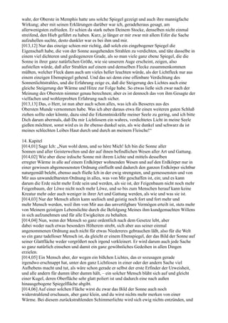 wahr, der Oberste in Memphis hatte uns solche Spiegel gezeigt und auch ihre mannigfache
Wirkung; aber mit seinen Erklärungen darüber war ich, geradeheraus gesagt, am
allerwenigsten zufrieden. Er schien da stark neben Deinem Stocke, denselben nicht einmal
streifend, den Hieb geführt zu haben. Kurz, je länger er mir zwar mit allem Eifer die Sache
aufzuhellen suchte, desto dunkler war es bei ihm und mir.
[013,12] Nur das einzige schien mir richtig, daß solch ein eingebogener Spiegel die
Eigenschaft habe, die von der Sonne ausgehenden Strahlen zu verdichten, und täte dasselbe in
einem viel dichteren und gediegeneren Grade, als so man viele ganz ebene Spiegel, die die
Sonne in ihrer ganz natürlichen Größe, wie sie unserem Auge erscheint, zeigen, also
aufstellen würde, daß aller Strahlen auf einem und demselben Flecke zusammenkommen
müßten, welcher Fleck dann auch um vieles heller leuchten würde, als der Lichtfleck nur aus
einem einzigen Ebenspiegel gehend. Und das sei denn eine offenbare Verdichtung des
Sonnenlichtstrahles, und die Erfahrung zeige es, daß die Steigerung des Lichtes auch eine
gleiche Steigerung der Wärme und Hitze zur Folge habe. So etwas ließe sich zwar nach der
Meinung des Obersten nimmer genau berechnen; aber es ist dennoch das von ihm Gesagte der
vielfachen und wohlerprobten Erfahrung nach sicher.
[013,13] Das, o Herr, ist nun aber auch schon alles, was ich als Besseres aus des
Obersten Munde vernommen habe. Was ich aber daraus etwa für einen weiteren guten Schluß
ziehen sollte oder könnte, dazu sind die Erkenntniskräfte meiner Seele zu gering, und ich bitte
Dich darum abermals, daß Du mir Lichtlosem ein wahres, verdichtetes Licht in meine Seele
gießen möchtest, sonst wird es in ihr ebenso dunkel sein, als wie dunkel und schwarz da ist
meines schlechten Leibes Haut durch und durch an meinem Fleische!“

14. Kapitel
[014,01] Sage Ich: „Nun wohl denn, und so höre Mich! Ich bin die Sonne aller
Sonnen und aller Geisterwelten und der auf ihnen befindlichen Wesen aller Art und Gattung.
[014,02] Wie aber diese irdische Sonne mit ihrem Lichte und mittels desselben
erregter Wärme in alle auf einem Erdkörper wohnenden Wesen und auf den Erdkörper nur in
einer gewissen abgemessensten Ordnung einfließt und dadurch den ganzen Erdkörper sichtbar
naturgemäß belebt, ebenso auch fließe Ich in der ewig strengsten, und gemessensten und von
Mir aus unwandelbarsten Ordnung in alles, was von Mir geschaffen ist, ein; und es kann
darum die Erde nicht mehr Erde sein und werden, als sie ist, der Feigenbaum nicht noch mehr
Feigenbaum, der Löwe nicht noch mehr Löwe, und so bis zum Menschen herauf kann keine
Kreatur mehr oder auch weniger in ihrer Art und Gattung werden, als wie und was sie ist.
[014,03] Nur der Mensch allein kann seelisch und geistig noch fort und fort mehr und
mehr Mensch werden, weil ihm von Mir aus das unvertilgbare Vermögen erteilt ist, stets mehr
von Meinem geistigen Lebenslichte durch die Befolgung Meines ihm kundgemachten Willens
in sich aufzunehmen und für alle Ewigkeiten zu behalten.
[014,04] Nun, wenn der Mensch so ganz ordentlich nach dem Gesetze lebt, aber
dabei weder nach etwas besonders Höherem strebt, sich aber aus seiner einmal
angenommenen Ordnung auch nicht für etwas Niedereres gebrauchen läßt, also für die Welt
so ein ganz tadelloser Mensch ist, da gleicht er einem Ebenspiegel, der das Bild der Sonne auf
seiner Glattfläche weder vergrößert noch irgend verkleinert. Er wird darum auch jede Sache
so ganz natürlich einsehen und damit ein ganz gewöhnliches Gedeihen in allen Dingen
erzielen.
[014,05] Ein Mensch aber, der wegen ein bißchen Lichtes, das er sozusagen gerade
irgendwo erschnappt hat, unter den ganz Lichtlosen in einer oder der andern Sache viel
Aufhebens macht und tut, als wäre schon gerade er selbst der erste Erfinder der Urweisheit,
und alle andern für dumm über dumm hält, – ein solcher Mensch bläht sich auf und gleicht
einer Kugel, deren Oberfläche sehr glatt poliert ist und dadurch eine nach außen
hinausgebogene Spiegelfläche abgibt.
[014,06] Auf einer solchen Fläche wirst du zwar das Bild der Sonne auch noch
widerstrahlend erschauen, aber ganz klein, und du wirst nichts mehr merken von einer
Wärme. Bei diesem zurückstrahlenden Schimmerlichte wird sich ewig nichts entzünden, und
 