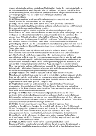 wäre es selbst ein allerleichtest entzündbarer Naphthaäther! Das tut der Hochmut der Seele, so
sie sich auf etwas höchst wenig Sagendes sehr viel einbildet. Und je mehr eine solche Seele
da ihre Einbildung erhöht, desto ordentlich spitzrunder wird ihr Spiegel und desto kleiner das
Abbild der geistigen Sonne auf solcher nahe spitzrunden Erkenntnis- und
Wissensspiegelfläche.
[014,07] Diese zwei nun bezeichneten Menschengattungen werden nicht stets mehr
Mensch, sondern die letztbezeichnete nur stets weniger.
[014,08] Aber nun kommt eine dritte, freilich etwas selten gewordene Menschenart!
Sie ist äußerlich äußerst gefällig, dienstfertig, geduldig, sanft, bescheiden und voll Demut und
Liebe gegen jedermann, der ihrer Dienste benötigt.
[014,09] Diese Art gleicht unserem magischen, nach innen eingebogenen Spiegel.
Wenn das Licht des Lebens und des Erkennens aus Mir auf solch einen Seelenspiegel fällt, so
wird dessen ins irdische Tatenleben herüber zurückstrahlendes Licht das Gemüt und den
eigenen freien Willen für alles Gute, Liebe, Schöne, Wahre und Weise erbrennen machen,
und alles, was unter den Brennpunkt des vielfach verdichteten Geisteslichtes fällt, wird höchst
klar erleuchtet und durch des innern Lebens hohen Lebenswärmestand schnell in seiner
ganzen Fügung entfaltet. Und der Mensch mit solch einem Seelenspiegel erkennt dann bald in
größter und lebendigster Klarheit Dinge, von denen ein gewöhnlicher Mensch wohl nie einen
Traum haben kann.
[014,10] Ein solcher Mensch wird dann auch stets mehr und mehr Mensch; und je
mehr und mehr Mensch er wird, desto vollendeter wird er auch in sich. Und wenn mit der
gerechten Weile sich sein Lebensspiegelumfang oder – durchmesser mehr und mehr
ausgedehnt und an Tiefe gegen das Lebenszentrum zugenommen hat, so wird der nach außen
wirkende und um vieles größer und lichtdichter gewordene Brennpunkt auch sicher noch um
vieles Größeres bewirken als Mein für alle Kreatur genauest abgegrenztes Sonnenlicht, von
dem auf dem ordnungsmäßigen und natürlichen Wege nie ein gewisses außerordentliches
Mehr zu erwarten ist und man nicht annehmen kann, daß der Sonne ganz natürliches auf diese
Erde fallendes Licht je einen Diamanten schmelzen wird, wohl aber der verdichtete
Lichtstrahl aus einem großen sogenannten magischen Spiegel.
[014,11] Gerade also aber verhält es sich denn auch mit einem höchst vollendeten
Menschen, von dem Ich früher gesagt habe, daß er noch Größeres leisten werde denn Ich. Ich
leiste nur alles nach der von Ewigkeit her genauest abgewogenen Ordnung, und es muß die
Erde in der bestimmtesten Entfernung von der Sonne ihre Bahn halten, in der sie im
allgemeinen stets unter einem gleichen Lichtgrade steht.
[014,12] Ich kann somit wohl leicht einsichtlich nie irgendeinmal des Wissens oder
etwa gar eines Scherzes halber mit Meines Willens Allmacht diese oder eine andere Erde
ganz knapp an die Sonne hinsetzen; denn ein solcher Versuch würde diese ganze Erde ehest in
einen puren weißlichblauen Dunst verwandeln.
[014,13] Aber ihr Menschen könnet durch derlei Spiegel auf dieser Erde der Sonne
zerstreutes Licht auf einen Punkt zusammenziehen und dessen Kraft an kleinen Teilen der
Erde versuchen und tuet dadurch schon, nur ganz naturmäßig betrachtet, mit dem Lichte aus
der Sonne ein Mehreres und Größeres denn Ich, – um wieviel mehr mit Meinem Geisteslichte
aus dem vollkommensten Demutshohlspiegel eurer Seele!
[014,14] Ja, Meine wahren Kinder werden Dinge zustande bringen und Taten
vollziehen in ihren kleineren Bezirken, die an und für sich offenbar in dem Verhältnismaße
Meinen Taten gegenüber größer sein müssen, weil sie nebst der vollendeten Erfüllung Meines
Willens auch nach ihrem freiesten Willen, in dem sich Mein Licht bis zu einer
unaussprechlichen Potenz verdichten kann, zu handeln vermögen und dadurch in einem
kleinen Bezirke mit der allerintensivsten Feuermacht Meines innersten Wollens Taten
verrichten können, die Ich der Erhaltung der ganzen Schöpfung wegen nie verrichten darf,
wenn Ich es freilich wohl auch könnte.
[014,15] Kurz, Meine wahren Kinder werden sogar mit jenen Kräften Meines
Herzens und Willens ordentlich herumspielen können, die Ich in engster Beziehung noch so
wenig je in eine tatsächliche Anwendung gebracht habe, als Ich je diese Erde einmal darum
 