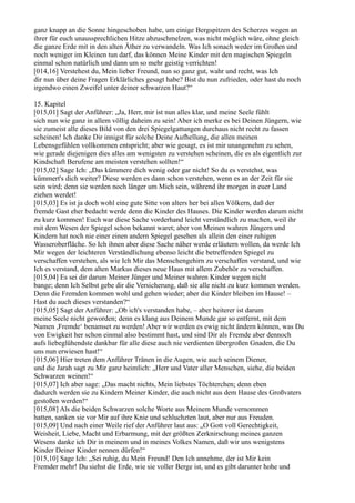 ganz knapp an die Sonne hingeschoben habe, um einige Bergspitzen des Scherzes wegen an
ihrer für euch unaussprechlichen Hitze abzuschmelzen, was nicht möglich wäre, ohne gleich
die ganze Erde mit in den alten Äther zu verwandeln. Was Ich sonach weder im Großen und
noch weniger im Kleinen tun darf, das können Meine Kinder mit den magischen Spiegeln
einmal schon natürlich und dann um so mehr geistig verrichten!
[014,16] Verstehest du, Mein lieber Freund, nun so ganz gut, wahr und recht, was Ich
dir nun über deine Fragen Erklärliches gesagt habe? Bist du nun zufrieden, oder hast du noch
irgendwo einen Zweifel unter deiner schwarzen Haut?“

15. Kapitel
[015,01] Sagt der Anführer: „Ja, Herr, mir ist nun alles klar, und meine Seele fühlt
sich nun wie ganz in allem völlig daheim zu sein! Aber ich merke es bei Deinen Jüngern, wie
sie zumeist alle dieses Bild von den drei Spiegelgattungen durchaus nicht recht zu fassen
scheinen! Ich danke Dir innigst für solche Deine Aufhellung, die allen meinen
Lebensgefühlen vollkommen entspricht; aber wie gesagt, es ist mir unangenehm zu sehen,
wie gerade diejenigen dies alles am wenigsten zu verstehen scheinen, die es als eigentlich zur
Kindschaft Berufene am meisten verstehen sollten!“
[015,02] Sage Ich: „Das kümmere dich wenig oder gar nicht! So du es verstehst, was
kümmert's dich weiter? Diese werden es dann schon verstehen, wenn es an der Zeit für sie
sein wird; denn sie werden noch länger um Mich sein, während ihr morgen in euer Land
ziehen werdet!
[015,03] Es ist ja doch wohl eine gute Sitte von alters her bei allen Völkern, daß der
fremde Gast eher bedacht werde denn die Kinder des Hauses. Die Kinder werden darum nicht
zu kurz kommen! Euch war diese Sache vorderhand leicht verständlich zu machen, weil ihr
mit dem Wesen der Spiegel schon bekannt waret; aber von Meinen wahren Jüngern und
Kindern hat noch nie einer einen andern Spiegel gesehen als allein den einer ruhigen
Wasseroberfläche. So Ich ihnen aber diese Sache näher werde erläutern wollen, da werde Ich
Mir wegen der leichteren Verständlichung ebenso leicht die betreffenden Spiegel zu
verschaffen verstehen, als wie Ich Mir das Menschengehirn zu verschaffen verstand, und wie
Ich es verstand, dem alten Markus dieses neue Haus mit allem Zubehör zu verschaffen.
[015,04] Es sei dir darum Meiner Jünger und Meiner wahren Kinder wegen nicht
bange; denn Ich Selbst gebe dir die Versicherung, daß sie alle nicht zu kurz kommen werden.
Denn die Fremden kommen wohl und gehen wieder; aber die Kinder bleiben im Hause! –
Hast du auch dieses verstanden?“
[015,05] Sagt der Anführer: „Ob ich's verstanden habe, – aber heiterer ist darum
meine Seele nicht geworden; denn es klang aus Deinem Munde gar so entfernt, mit dem
Namen ,Fremde‘ benamset zu werden! Aber wir werden es ewig nicht ändern können, was Du
von Ewigkeit her schon einmal also bestimmt hast, und sind Dir als Fremde aber dennoch
aufs liebeglühendste dankbar für alle diese auch nie verdienten übergroßen Gnaden, die Du
uns nun erwiesen hast!“
[015,06] Hier treten dem Anführer Tränen in die Augen, wie auch seinem Diener,
und die Jarah sagt zu Mir ganz heimlich: „Herr und Vater aller Menschen, siehe, die beiden
Schwarzen weinen!“
[015,07] Ich aber sage: „Das macht nichts, Mein liebstes Töchterchen; denn eben
dadurch werden sie zu Kindern Meiner Kinder, die auch nicht aus dem Hause des Großvaters
gestoßen werden!“
[015,08] Als die beiden Schwarzen solche Worte aus Meinem Munde vernommen
hatten, sanken sie vor Mir auf ihre Knie und schluchzten laut, aber nur aus Freuden.
[015,09] Und nach einer Weile rief der Anführer laut aus: „O Gott voll Gerechtigkeit,
Weisheit, Liebe, Macht und Erbarmung, mit der größten Zerknirschung meines ganzen
Wesens danke ich Dir in meinem und in meines Volkes Namen, daß wir uns wenigstens
Kinder Deiner Kinder nennen dürfen!“
[015,10] Sage Ich: „Sei ruhig, du Mein Freund! Den Ich annehme, der ist Mir kein
Fremder mehr! Du siehst die Erde, wie sie voller Berge ist, und es gibt darunter hohe und
 