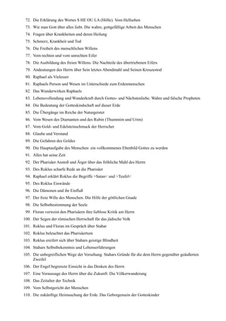 72. Die Erklärung des Wortes S HE OU LA (Hölle). Vom Hellsehen
 73. Wie man Gott über alles liebt. Die wahre, gottgefällige Arbeit des Menschen
 74. Fragen über Krankheiten und deren Heilung
 75. Schmerz, Krankheit und Tod
 76. Die Freiheit des menschlichen Willens
 77. Vom rechten und vom unrechten Eifer
 78. Die Ausbildung des freien Willens. Die Nachteile des übertriebenen Eifers
 79. Andeutungen des Herrn über Sein letztes Abendmahl und Seinen Kreuzestod
 80. Raphael als Vielesser
 81. Raphaels Person und Wesen im Unterschiede zum Erdenmenschen
 82. Das Wunderwirken Raphaels
 83. Lebensvollendung und Wunderkraft durch Gottes- und Nächstenliebe. Wahre und falsche Propheten
 84. Die Bedeutung der Gotteskindschaft auf dieser Erde
 85. Die Übergänge im Reiche der Naturgeister
 86. Vom Wesen des Diamanten und des Rubin (Thummim und Urim)
 87. Vom Gold- und Edelsteinschmuck der Herrscher
 88. Glaube und Verstand
 89. Die Gefahren des Goldes
 90. Die Hauptaufgabe des Menschen: ein vollkommenes Ebenbild Gottes zu werden
 91. Alles hat seine Zeit
 92. Der Pharisäer Anstoß und Ärger über das fröhliche Mahl des Herrn
 93. Des Roklus scharfe Rede an die Pharisäer
 94. Raphael erklärt Roklus die Begriffe >Satan< und >Teufel<
 95. Des Roklus Einwände
 96. Die Dämonen und ihr Einfluß
 97. Der freie Wille des Menschen. Die Hilfe der göttlichen Gnade
 98. Die Selbstbestimmung der Seele
 99. Floran verweist den Pharisäern ihre lieblose Kritik am Herrn
100. Der Segen der römischen Herrschaft für das jüdische Volk
101. Roklus und Floran im Gespräch über Stahar
102. Roklus beleuchtet das Pharisäertum
103. Roklus ereifert sich über Stahars geistige Blindheit
104. Stahars Selbstbekenntnis und Lebenserfahrungen
105. Die unbegreiflichen Wege der Vorsehung. Stahars Gründe für die dem Herrn gegenüber geäußerten
     Zweifel
106. Der Engel begrenzte Einsicht in das Denken des Herrn
107. Eine Voraussage des Herrn über die Zukunft: Die Völkerwanderung
108. Das Zeitalter der Technik
109. Vom Selbstgericht der Menschen
110. Die zukünftige Heimsuchung der Erde. Das Geborgensein der Gotteskinder
 
