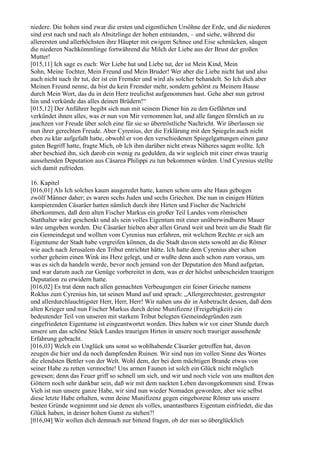 niedere. Die hohen sind zwar die ersten und eigentlichen Ursöhne der Erde, und die niederen
sind erst nach und nach als Absitzlinge der hohen entstanden, – und siehe, während die
allerersten und allerhöchsten ihre Häupter mit ewigem Schnee und Eise schmücken, säugen
die niederen Nachkömmlinge fortwährend die Milch der Liebe aus der Brust der großen
Mutter!
[015,11] Ich sage es euch: Wer Liebe hat und Liebe tut, der ist Mein Kind, Mein
Sohn, Meine Tochter, Mein Freund und Mein Bruder! Wer aber die Liebe nicht hat und also
auch nicht nach ihr tut, der ist ein Fremder und wird als solcher behandelt. So Ich dich aber
Meinen Freund nenne, da bist du kein Fremder mehr, sondern gehörst zu Meinem Hause
durch Mein Wort, das du in dein Herz treulichst aufgenommen hast. Gehe aber nun getrost
hin und verkünde das alles deinen Brüdern!“
[015,12] Der Anführer begibt sich nun mit seinem Diener hin zu den Gefährten und
verkündet ihnen alles, was er nun von Mir vernommen hat, und alle fangen förmlich an zu
jauchzen vor Freude über solch eine für sie so übertröstliche Nachricht. Wir überlassen sie
nun ihrer gerechten Freude. Aber Cyrenius, der die Erklärung mit den Spiegeln auch nicht
eben zu klar aufgefaßt hatte, obwohl er von den verschiedenen Spiegelgattungen einen ganz
guten Begriff hatte, fragte Mich, ob Ich ihm darüber nicht etwas Näheres sagen wollte. Ich
aber beschied ihn, sich darob ein wenig zu gedulden, da wir sogleich mit einer etwas traurig
aussehenden Deputation aus Cäsarea Philippi zu tun bekommen würden. Und Cyrenius stellte
sich damit zufrieden.

16. Kapitel
[016,01] Als Ich solches kaum ausgeredet hatte, kamen schon ums alte Haus gebogen
zwölf Männer daher; es waren sechs Juden und sechs Griechen. Die nun in einigen Hütten
kampierenden Cäsaräer hatten nämlich durch ihre Hirten und Fischer die Nachricht
überkommen, daß dem alten Fischer Markus ein großer Teil Landes vom römischen
Statthalter wäre geschenkt und als sein volles Eigentum mit einer unüberwindbaren Mauer
wäre umgeben worden. Die Cäsaräer hielten aber allen Grund weit und breit um die Stadt für
ein Gemeindegut und wollten vom Cyrenius nun erfahren, mit welchem Rechte er sich am
Eigentume der Stadt habe vergreifen können, da die Stadt davon stets sowohl an die Römer
wie auch nach Jerusalem den Tribut entrichtet hätte. Ich hatte dem Cyrenius aber schon
vorher geheim einen Wink ins Herz gelegt, und er wußte denn auch schon zum voraus, um
was es sich da handeln werde, bevor noch jemand von der Deputation den Mund aufgetan,
und war darum auch zur Genüge vorbereitet in dem, was er der höchst unbescheiden traurigen
Deputation zu erwidern hatte.
[016,02] Es trat denn nach allen gemachten Verbeugungen ein feiner Grieche namens
Roklus zum Cyrenius hin, tat seinen Mund auf und sprach: „Allergerechtester, gestrengster
und allerdurchlauchtigster Herr, Herr, Herr! Wir nahen uns dir in Anbetracht dessen, daß dem
alten Krieger und nun Fischer Markus durch deine Munifizenz (Freigebigkeit) ein
bedeutender Teil von unseren mit starkem Tribut belegten Gemeindegründen zum
eingefriedeten Eigentume ist eingeantwortet worden. Dies haben wir vor einer Stunde durch
unsere um das schöne Stück Landes traurigen Hirten in unsere noch trauriger aussehende
Erfahrung gebracht.
[016,03] Welch ein Unglück uns sonst so wohlhabende Cäsaräer getroffen hat, davon
zeugen die hier und da noch dampfenden Ruinen. Wir sind nun im vollen Sinne des Wortes
die elendsten Bettler von der Welt. Wohl dem, der bei dem mächtigen Brande etwas von
seiner Habe zu retten vermochte! Uns armen Faunen ist solch ein Glück nicht möglich
gewesen; denn das Feuer griff so schnell um sich, und wir und noch viele von uns mußten den
Göttern noch sehr dankbar sein, daß wir mit dem nackten Leben davongekommen sind. Etwas
Vieh ist nun unsere ganze Habe, wir sind nun wieder Nomaden geworden; aber wie selbst
diese letzte Habe erhalten, wenn deine Munifizenz gegen eingeborene Römer uns unsere
besten Gründe wegnimmt und sie denen als volles, unantastbares Eigentum einfriedet, die das
Glück haben, in deiner hohen Gunst zu stehen?!
[016,04] Wir wollen dich demnach nur bittend fragen, ob der nun so überglücklich
 