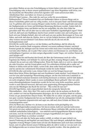 gewordene Markus an uns eine Entschädigung zu leisten haben wird oder nicht! So ganz ohne
Entschädigung wäre in dieser unserer gedrücktesten Lage diese Wegnahme wohl etwas, was
die Geschichte der Menschheit schwerlich irgendwo und -wann aufzuweisen hätte. –
Allerhöchster Herr, was haben wir Armen zu erwarten?“
[016,05] Sagt Cyrenius: „Was redet ihr, und was wollet ihr unverschämten
Halbmenschen?! Dieser Grundanteil hat seit fünfhundert Jahren zu diesem Berge und zu
dieser Fischerhütte gehört und war völlig wertlos, weil er eine pure Sand- und Schottersteppe
war. Es gehörten aber noch zwanzig Morgen Landes hierher, die nicht eingefriedet und somit
der Stadtgemeinde zur freien und beliebigen Benutzung überlassen wurden. Zudem habt ihr
euch als komplette Arme und Bettler nun bei mir aufgeführt, die aller ihrer Habe bar
geworden sind! Was soll ich aber nun zu solch eurer boshaften Lügenhaftigkeit sagen?! Wohl
weiß ich, daß euch eure Stadthäuser durchs Feuer zerstört worden sind, und weiß genau, wie
hoch sich euer Schaden beläuft; aber ich weiß auch um eure großen Besitzungen in Tyrus und
Sidon, und weiß, daß eben du, Roklus, dort so viel der Schätze besitzest, daß du dich mit mir
ohne weiteres messen könntest! Und ebenso sind alle die elf, die nun mit dir
hierhergekommen sind!
[016,06] Ihr zwölfe habt noch so viel der Schätze und Reichtümer, daß ihr allein die
durchs Feuer zerstörte Stadt wenigstens zehnmal von neuem aufbauen könntet; und doch
kommet gerade ihr, beklaget euch der Armut und wollet mich eines Unrechtes beschuldigen,
weil dem alten Markus, der in jeder Fiber seines Lebens ein Ehrenmann ist, sein blankes und
rechtmäßigstes Eigentum von dem eurigen abgesondert wurde! Saget, mit welchen Namen ich
euch belegen soll!
[016,07] Gehet hin und besehet den Grund, der über der Gartenmauer noch als volles
Eigentum des Markus sich befindet! Es sind noch gut über zwanzig Morgen Landes. Ich
verkaufe ihn an euch um zehn Silbergroschen. Wenn ihr findet, daß er es wert ist, dann erleget
die zehn Groschen, und der Grund gehört euch! Ein schlechteres Klebah gibt es außer auf
Saharia in Afrika nicht auf der lieben, weiten Erde; denn außer Sand und taubem Steingeröll
und hie und da eine verkümmerte Distelstaude werdet ihr nichts finden!
[016,08] Ihr aber seid reiche Leute, könnet Erde von weit her bringen lassen und
damit diese kleine Wüste überlegen und zum fruchtbaren Lande machen! Auch könnet ihr von
weit her eine sehr kostspielige Wasserleitung anlegen, um das also kultivierte Landstück in
hier gewöhnlich trockenen Sommern recht tüchtig bewässern zu können, und ihr habt dadurch
ein recht ertragbares Stück Landes in euren rechtmäßigen Besitz gebracht! Aber mit solch
euren allerunbegründetsten Ansprüchen werdet ihr bei mir ewig nichts ausrichten, und ich
werde es euch faktisch beweisen, daß nach eurer gegenwärtig allerungerechtesten Petition
stets nur der Mächtigere das Recht für sich hat! – Was wollet ihr nun tun?“
[016,09] Sagt Roklus, stark eingeschüchtert durch die energische Sprache des
Oberstatthalters: „Herr, Herr, Herr! Wir sind es nicht selbst, die da sucheten ein Recht für
sich, sondern wir sind nur Repräsentanten derjenigen, die in der zerstörten Stadt im vollsten
Ernste ein gar jämmerliches Dasein fristen. Wir haben für sie schon viel getan, und die ganze,
nun ganz verarmte Stadtgemeinde hat uns aus Dankbarkeit nur alle die umliegenden Gründe
zum vollen Eigentum eingeantwortet und sagte uns, daß auch diese Gründe am Meere ihr
Gemeineigentum seien!
[016,10] Wenn also, dachten wir, da kann es uns durchaus nicht gleichgültig sein,
daß sich unbefugtermaßen jemand einen Teil davon nimmt, kultiviert und den kultivierten
Teil gleich mit einer unüberwindlichen, allerfestesten Mauer einfrieden läßt, und das in einer
wahrhaft zauberhaften Schnelligkeit, – was natürlich euch kriegsgeübtesten Römern möglich
sein kann, weil ihr im Felde nicht selten in wenigen Augenblicken ein Lager für
hunderttausend Mann zu errichten verstehet!
[016,11] Nun sich aber die Sache ganz anders verhält, so stehen wir ganz einfach von
unserer Forderung ab und begeben uns nach Hause! Die noch übrigen, außerhalb der Mauer
liegenden zwanzig Morgen Landes kann sich der alte Biedermann auch noch dazu einfrieden
lassen, und wir geben hiermit unsere Erklärung dahin ab, daß er weder je von uns noch von
der Stadtgemeinde aus in seinem freien Besitze soll gestört werden. Aber das glauben wir
 