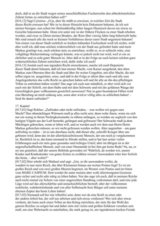 doch, daß er an die Stadt wegen seines ausschließlichen Fischerrechts den altherkömmlichen
Zehent fortan zu entrichten haben soll!“
[016,12] Sagt Cyrenius: „O ja, aber ihr müßt es erweisen, in welcher Zeit die Stadt
dieses Recht ersessen hat! Mir ist in dieser Hinsicht kein Dokument bekannt, da ich seit
meiner hiesigen, nun schon bei fünfunddreißig Jahre langen Dienstzeit davon nie etwas zu
Gesichte bekommen habe. Denn erst unter mir ist der frühere Flecken zu einer Stadt erhoben
worden, und zwar zu Ehren meines Bruders, der Rom über vierzig Jahre lang beherrscht hatte.
Mir sind sonach alle die noch so kleinen Verhältnisse dieser eurer Stadt ungemein bekannt!
Von einem von dieser Stadt rechtlich zu fordern habenden Fischzehent weiß ich nichts; wohl
aber weiß ich, daß man solchen widerrechtlich von der Stadt aus gefordert hatte und mein
Markus genötigt war, euch solchen stets zu entrichten, wofür er, so er schlecht wäre, eine
vollgültige Rückerstattung verlangen könnte, was er jedoch nicht tun wird, weil er ein zu
ehrlicher und zu echt guter Mensch ist. Aber daß er in der Folge an euch keinen solchen ganz
widerrechtlichen Zehent entrichten wird, dafür stehe ich euch!
[016,13] Anstatt euch nun irgendein Recht einzuräumen, mache ich euch Deputierte
dieser Stadt damit bekannt, daß ich laut meiner Macht, vom Kaiser ausgehend, den alten
Markus zum Obersten über die Stadt und über ihr weites Umgebiet, mit aller Macht, die mir
selbst eigen ist, ausgerüstet, setze, und daß in der Folge er allein über euch und alle eure
Angelegenheiten das volle Recht zu sprechen haben soll und ihr alle an ihn den pflichtigen
Tribut zu entrichten haben werdet! Das sage ich euch nun mündlich, er aber wird sich vor
euch mit der Schrift, mit dem Stabe und mit dem Schwerte und mit der goldenen Waage der
Gerechtigkeit ganz vollkommen gesetzlich ausweisen! Nur in ganz besonderen Fällen wird
eine Berufung an mich zulässig sein, sonst aber wird er völlig alles zu schlichten haben! –
Seid ihr damit zufrieden?“

17. Kapitel
[017,01] Sagt Roklus: „Zufrieden oder nicht zufrieden, – was wollen wir gegen eure
Macht? Den ohnmächtigen Würmern muß ja alles recht sein; denn wehe ihnen, wenn sie sich
nur ein wenig in ihrem Nichtigkeitsstaube zu rühren anfangen, so werden sie sogleich von den
lustigen Vögeln aus der Luft bemerkt, gefangen und gefressen! Der Schwache muß ja dem
Mächtigen gehorchen, wenn er leben will, und so werden auch wir dem nun Herrn Herrn
Markus gehorchen müssen, so wir nicht gefressen werden wollen. Aber angenehm – um ganz
aufrichtig zu reden – ist es uns durchaus nicht, daß dieser alte, schroffe Krieger über uns
gebieten wird; denn das ist der allerrücksichtsloseste Mensch, der uns noch je vorgekommen
ist. Rechtlich ist er, das kann niemand in Abrede stellen, und er hat laut seiner vielen
Erfahrungen auch ein stets ganz gesundes und richtiges Urteil; aber im übrigen ist er der
ungesellschaftlichste Mensch, und von einer Humanität ist bei ihm gar keine Rede! Na, na, es
sei uns gratuliert, daß der unsere Behörde geworden ist! Wahrlich, da werden wir, unsere
Kinder und Kindeskinder von guten Zeiten zu erzählen wissen! Auswandern wäre hier freilich
das beste, – aber wohin?“
[017,02] Hier erhebt sich Mathael und sagt: „Gut, so ihr auswandern wollet, da
wandert in nun mein Reich, das über Kleinasien hinaus am weiten Pontus liegt! Es ist ein
großes Reich und von zwei großen Meeren begrenzt, im Westen vom Pontus und im Osten
vom MARE CASPIUM. Dort werdet ihr unter meinen aber wohl allerstrengsten Gesetzen
ganz sicher und recht sehr ruhig zu leben haben. Nur das sage ich euch, daß in meinem Reiche
auch nicht einmal ein Schein von einer ungerechten Handlung vorkommen darf, und eine jede
Lüge wird auf das allerschärfste und unnachsichtlichste bestraft; aber der vollkommen
rechtliche, wahrheitsliebende und von aller Selbstsucht freie Bürger soll unter meinem
ehernen Zepter das beste Leben haben!
[017,03] Niemand soll bei mir tributfrei sein; denn wer da eine Kraft zu einer oder
der andern Arbeit hat, der soll nur arbeiten und sich etwas verdienen! Wer sich aber etwas
verdient, der kann auch einen Tribut an den König entrichten, der stets für das Wohl des
ganzen Reiches zu sorgen hat und daher stets mit vielen und großen Schätzen versehen sein
muß, um eine Wehrmacht zu unterhalten, die stark genug ist, um irgendeinem kecken Feinde
 