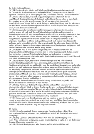die Spitze bieten zu können.
[017,04] Er, der mächtige König, muß Schulen und Zuchthäuser unterhalten und muß
die Grenzen des Reiches mit starken, unüberwindlichen Festungen versehen, über die
irgendein Feind nicht gar zu leicht springen kann, – wozu aber sehr viel Geld erfordert wird.
[017,05] Ihr sehet aus dem, wie ein König gar strenge darauf sehen muß, daß ein
jeder Mensch ihm den pflichtigen Tribut zahlt; und so könnet ihr nun schon in mein Reich
überwandern, so euch die Verpflichtungen, die ich von jedem Untertan mit aller
unnachsichtlichsten Strenge fordern werde, behagen! Meine Bewilligung habt ihr; sollte euch
das Joch Roms unter der Verwaltung des alten Markus zu sehr drücken, dann wisset ihr nun
schon, wohin ihr auszuwandern habt!
[017,06] Um euch aber mit allen meinen Einrichtungen im allgemeinsten bekannt zu
machen, so sage ich euch noch das, daß bei mir kein unbeschränktes Erwerbsrecht je
jemandem gestattet wird. Jedermann steht es zwar offen, sich ein Vermögen zu sammeln; das
aber die Zahl ,zehntausend Pfunde‘ niemals, sogar bei Todesstrafe, übersteigen darf. Alles,
was jedermann irgend darüber erwerben würde, müßte er allergewissenhaftest an die
allgemeine Staatskasse abführen; im Gegenfalle, der sich nach meiner Einsicht schnellst
auffinden und erweisen läßt, wird der Übertreter dieses für das allgemeine Staatswohl aller
meiner Völker so überaus heilsamen Gesetzes seines ganzen Vermögens verlustig erklärt und
dazu noch mit anderen schärfsten Strafen belegt werden.
[017,07] Zudem wird es auch niemandem gestattet, sich in einer zu kurzen Zeit die
erlaubten zehntausend Pfunde zu erwerben; denn es ist nur zu einleuchtend, daß ein solcher
Gewinn in einer zu kurzen Zeit ohne allerlei Betrug und andersartige gewaltsame
Erpressungen nicht denkbar möglich ist, außer durch ein Geschenk oder durch eine Erbschaft
oder durch einen möglichen Fund.
[017,08] Bei Schenkungen, Erbschaften und Auffindungen aller Art aber besteht in
meinem Reiche folgende höchst weise Anordnung, daß davon stets die Hälfte an die
Staatskasse abzuliefern ist, aus welcher fürs erste die unmündigen Kinder erzogen und ernährt
werden, wie auch andere arme, jeder Arbeit unfähige Menschen. Kurz, in meinem Reiche ist
die Anordnung also getroffen, daß darin niemand Not leiden, aber auch niemand einen
unnötigen Überfluß haben soll! Er müßte denn ein gar außerordentlich guter, weiser und
allerrechtlichster Mensch sein, dann soll er auch über zwanzigtausend Pfunde zu gebieten
haben, – über mehr aber schon niemand in meinem ganzen Reiche, außer mir und meinen
allervertrautesten Beamten und Feldherrn!
[017,09] Wenn ihr mit dieser meiner Staatseinrichtung zufrieden seid, so packet eure
Sachen zusammen und übersiedelt in mein Reich!“
[017,10] Sagt Roklus: „O du feiner König des Pontus und des Mare Caspium, wir
wünschen dir sehr viel Glück in deinem Reiche, werden aber von deinem löblichen Antrage
dennoch keinen Gebrauch machen! Da sind wir schon lieber römische Sklaven denn deine
allerersten Reichsuntertanen. Nein, so eine Staatseinrichtung könnte uns etwa so ein bißchen
gestohlen werden! Die Mohren dort haben sicher eine menschlichere! Ist etwa noch so ein
König irgend hier, der uns so einen herrlichen Antrag machete?!
[017,11] Es mag sich zwar deine Regierung recht gut machen, so man sich derselben
einmal so angewöhnt hat wie der Ochse an sein Joch; aber jetzt? Höre, da sollen noch eher
zehn Städte über unsern Häuptern zusammenbrennen und zwanzig Markusse über uns gesetzt
werden! Lebe wohl, du weiser König des eisgrauen Nordens!“

18. Kapitel
[018,01] Hierauf wendet sich Roklus wieder an den Cyrenius und sagt: „Herr, Herr,
Herr, wo ist der Markus, nun unser Herr und Gebieter, auf daß wir ihm darbrächten unsere
Huldigung?“
[018,02] Sagt Cyrenius: „Dessen hat es keine Not; denn mit einer Huldigung voll
leerer Worte ist ihm nicht gedient, und anderer Schätze benötigt er nicht, da er mit derlei mehr
denn zur Übergenüge ausgerüstet ist.
[018,03] Die beste Huldigung aber wird ihm sein, daß ihr allzeit redlichen und
 