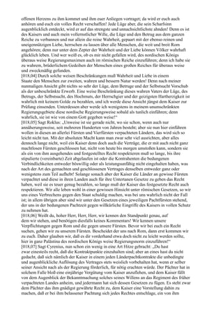 offenen Herzens zu ihm kommet und ihm euer Anliegen vortraget; da wird er euch auch
anhören und euch ein volles Recht verschaffen! Jede Lüge aber, die sein Scharfsinn
augenblicklich entdeckt, wird er auf das strengste und unnachsichtlichste ahnden! Denn es ist
des Kaisers und auch mein vollernstlicher Wille, die Lüge und den Betrug aus dem ganzen
Reiche zu verbannen und nur allein die reine Wahrheit, gepaart mit der ebenso reinen und
uneigennützigen Liebe, herrschen zu lassen über alle Menschen, die weit und breit Rom
angehören; denn nur unter dem Zepter der Wahrheit und der Liebe können Völker wahrhaft
glücklich leben. Und wer weiß es, ob es mir nicht gefallen wird, des nordischen Königs
überaus weise Regierungsmaximen auch im römischen Reiche einzuführen; denn ich habe sie
zu wahrem, brüderlichem Gedeihen der Menschen eines großen Reiches für überaus weise
und zweckmäßig gefunden.
[018,04] Durch solche weisen Beschränkungen muß Wahrheit und Liebe in einem
Staate den Menschen zur zweiten, wahren und bessern Natur werden! Denn nach meiner
nunmaligen Ansicht gibt nichts so sehr der Lüge, dem Betruge und der Selbstsucht Vorschub
als der unbeschränkte Erwerb. Eine weise Beschränkung dieses wahren Vaters der Lüge, des
Betrugs, der Selbstsucht, des Hochmuts, der Herrschgier und der geizigsten Hartherzigkeit ist
wahrlich mit keinem Golde zu bezahlen, und ich werde diese Ansicht jüngst dem Kaiser zur
Prüfung einsenden. Unterdessen aber werde ich wenigstens in meinem unumschränkten
Regierungsgebiete diese nordische Regierungsweise sobald als tunlich einführen; denn
wahrlich, sie ist wie von einem Gott gegeben weise!“
[018,05] Sagt Roklus: „Unweise ist sie gerade nicht, wo sie schon, wenn auch nur
annäherungsweise, seit mehreren Hunderten von Jahren besteht; aber sie nun hier einführen
wollen in diesen an allerlei Fürsten und Vierfürsten verpachteten Ländern, das wird sich so
leicht nicht tun. Mit der absoluten Macht kann man zwar sehr viel ausrichten, aber alles
dennoch lange nicht, weil ein Kaiser denn doch auch die Verträge, die er mit auch nicht ganz
machtlosen Fürsten geschlossen hat, nicht von heute bis morgen umstoßen kann, sondern sie
als ein von ihm ausgehendes und festgestelltes Recht respektieren muß so lange, bis ihre
stipulierte (vereinbarte) Zeit abgelaufen ist oder die Kontrahenten die bedungenen
Verbindlichkeiten entweder böswillig oder als leistungsunfähig nicht eingehalten haben, was
nach der Art des gemachten und geschlossenen Vertrages denselben entweder ganz oder
wenigstens zum Teil aufhebt! Solange sonach aber der Kaiser die Länder an gewisse Fürsten
verpachtet und diese in ihren Landen auch für ihre Untertanen Gesetze zu geben das Recht
haben, weil sie es teuer genug bezahlen, so lange muß der Kaiser das festgesetzte Recht auch
respektieren. Wir alle leben wohl in einer gewissen Hinsicht unter römischen Gesetzen, so wir
uns eines Verbrechens gegen den Staat schuldig machen, was bei uns wahrlich nicht der Fall
ist; in allem übrigen aber sind wir unter den Gesetzen eines jeweiligen Pachtfürsten stehend,
der uns in der bedungenen Pachtzeit gegen willkürliche Eingriffe des Kaisers in vollen Schutz
zu nehmen hat.
[018,06] Weißt du, hoher Herr, Herr, Herr, wir kennen den Standpunkt genau, auf
dem wir stehen, und benötigen diesfalls keines Kommentars! Wir kennen unsere
Verpflichtungen gegen Rom und die gegen unsere Fürsten. Bevor wir bei euch ein Recht
suchen, gehen wir zu unserem Fürsten. Bescheidet der uns nach Rom, dann erst kommen wir
zu euch. Daher glauben wir, daß es dir vorderhand etwa doch nicht zu leicht werden sollte,
hier in ganz Palästina des nordischen Königs weise Regierungsnorm einzuführen!“
[018,07] Sagt Cyrenius, nun schon ein wenig in eine Art Hitze gebracht: „Du hast
zwar einesteils recht, daß die Kontraktpunkte einzuhalten sind; aber an eines hast du nicht
gedacht, daß sich nämlich der Kaiser in einem jeden Länderpachtkontrakte die unbedingte
und augenblickliche Auflösung des Vertrages stets weislich vorbehalten hat, wenn er selber
seiner Ansicht nach als der Regierung förderlich, für nötig erachten würde. Der Pächter hat in
solchem Falle bloß eine einjährige Vergütung vom Kaiser anzuflehen, und dem Kaiser fällt
von dem Augenblick der Bekanntmachung solches seines Willens an das Regiment des früher
verpachteten Landes anheim, und jedermann hat sich dessen Gesetzen zu fügen. Es steht zwar
dem Pächter das ihm gnädigst gewährte Recht zu, dem Kaiser eine Vorstellung dahin zu
machen, daß er bei ihm belassener Pachtung sich jedes Rechtes entschlage, ein von ihm
 