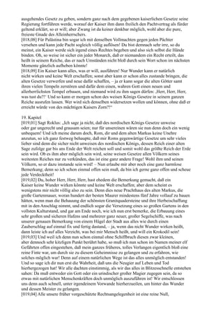 ausgehendes Gesetz zu geben, sondern ganz nach dem gegebenen kaiserlichen Gesetze seine
Regierung fortführen werde, worauf der Kaiser ihm dann freilich den Pachtvertrag als fürder
geltend erklärt, so er will; aber Zwang ist da keiner denkbar möglich, wohl aber die pure,
freieste Gnade des Alleinherrschers.
[018,08] Für Palästina bin sogar ich mit denselben Vollmachten gegen jeden Pächter
versehen und kann jede Pacht sogleich völlig auflösen! Du bist demnach sehr irre, so du
meinst, ein Kaiser werde sich irgend eines Rechtes begeben und also sich selbst die Hände
binden. Oh, so weise ist sicher ein jeder Monarch, daß er niemandem ein Recht erteilt, das
heißt in seinem Reiche, das er nach Umständen nicht bloß durch sein Wort schon im nächsten
Momente gänzlich aufheben könnte!
[018,09] Ein Kaiser kann alles, was er will, ausführen! Nur Wunder kann er natürlich
nicht wirken und keine Welt erschaffen; sonst aber kann er schon alles zustande bringen, die
alten Gesetze verwerfen und neue dafür schaffen, – ja er kann sogar die alten Götter samt
ihren vielen Tempeln zerstören und dafür dem einen, wahren Gott einen neuen und
allerherrlichsten Tempel erbauen, und niemand wird zu ihm sagen dürfen: ,Herr, Herr, Herr,
was tust du?!‘ Und so kann er morgen schon des weisen Königs Gesetze in seinem ganzen
Reiche ausrufen lassen. Wer wird sich denselben widersetzen wollen und können, ohne daß er
erreicht würde von des mächtigen Kaisers Zorn?!“

19. Kapitel
[019,01] Sagt Roklus: „Ich sage ja nicht, daß des nordischen Königs Gesetze unweise
oder gar ungerecht und grausam seien; nur für unsereinen wären sie nun denn doch ein wenig
unbequem! Und ich meine darum doch, Rom, dir und dem alten Markus keine Unehre
anzutun, so ich ganz festweg behaupte, daß mir Roms gegenwärtige Gesetze um sehr vieles
lieber sind denn die sicher nicht unweisen des nordischen Königs, dessen Reich einer alten
Sage zufolge gar bis ans Ende der Welt reichen soll und somit wohl das größte Reich der Erde
sein wird. Ob es ihm aber möglich sein wird, seine weisen Gesetze allen Völkern seines
weitesten Reiches nur zu verkünden, das ist eine ganz andere Frage! Wohl ihm und seinen
Völkern, so er dazu imstande sein wird! – Nun erlaube mir aber noch eine ganz harmlose
Bemerkung; denn so ich schon einmal offen sein muß, da bin ich gerne ganz offen und scheue
jede Verdecktheit!
[019,02] Du, hoher Herr, Herr, Herr, hast ehedem die Bemerkung gemacht, daß ein
Kaiser keine Wunder wirken könnte und keine Welt erschaffen; aber dem scheint es
wenigstens mir nicht völlig also zu sein. Denn dies neue Prachthaus des alten Markus, die
große Gartenmauer, woran hundert der besten Maurer mindestens fünf Jahre vollauf zu bauen
hätten, wenn man die Behauung der schönsten Granitquadersteine und ihre Herbeischaffung
mit in den Anschlag nimmt, und endlich sogar die Versetzung eines so großen Gartens in den
vollsten Kulturstand, und gar am Ende noch, wie ich nun erst bemerke, die Erbauung eines
sehr großen und sicheren Hafens und mehrerer ganz neuer, großer Segelschiffe, was nach
unserer genauen Bemerkung von einem Hügel der Stadt aus alles wie durch einen
Zauberschlag auf einmal fix und fertig dastand, – ja, wenn das nicht Wunder wirken heißt,
dann leiste ich auf alles Verzicht, was bei mir Mensch heißt, und will ein Krokodil sein!
[019,03] Und weil ich denn nun schon einmal ohne Schiffbruch diesen zwar kleinen,
aber dennoch sehr kitzligen Punkt berührt habe, so muß ich nun schon im Namen meiner elf
Gefährten offen eingestehen, daß mein ganzes früheres, tolles Verlangen eigentlich bloß eine
reine Finte war, um durch sie zu diesem Geheimnisse zu gelangen und zu erfahren, wie
solches möglich war! Denn auf einem natürlichen Wege ist das alles unmöglich entstanden!
Und so sage ich dir nun erst die Wahrheit, daß uns die Neugier auf Leben und Tod
hierhergezogen hat! Wir alle dachten einstimmig, als wir das alles in Blitzesschnelle entstehen
sahen: Da muß entweder ein Gott oder ein urindischer großer Magier zugegen sein, da so
etwas mit natürlichen Menschenkräften doch unmöglich auszuführen ist! Wir entschlossen
uns denn auch schnell, unter irgendeinem Vorwande hierherzueilen, um hinter das Wunder
und dessen Meister zu gelangen.
[019,04] Alle unsere früher vorgeschützte Rechtsangelegenheit ist eine reine Null,
 