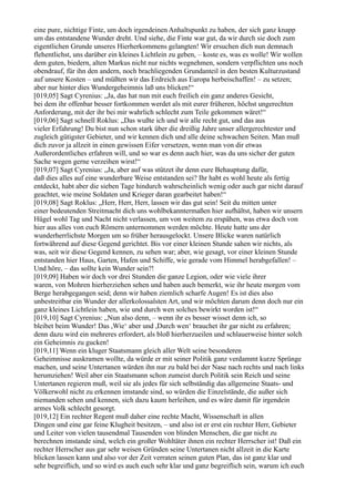 eine pure, nichtige Finte, um doch irgendeinen Anhaltspunkt zu haben, der sich ganz knapp
um das entstandene Wunder dreht. Und siehe, die Finte war gut, da wir durch sie doch zum
eigentlichen Grunde unseres Hierherkommens gelangten! Wir ersuchen dich nun demnach
flehentlichst, uns darüber ein kleines Lichtlein zu geben, – koste es, was es wolle! Wir wollen
dem guten, biedern, alten Markus nicht nur nichts wegnehmen, sondern verpflichten uns noch
obendrauf, für ihn den andern, noch brachliegenden Grundanteil in den besten Kulturzustand
auf unsere Kosten – und müßten wir das Erdreich aus Europa herbeischaffen! – zu setzen;
aber nur hinter dies Wundergeheimnis laß uns blicken!“
[019,05] Sagt Cyrenius: „Ja, das hat nun mit euch freilich ein ganz anderes Gesicht,
bei dem ihr offenbar besser fortkommen werdet als mit eurer früheren, höchst ungerechten
Anforderung, mit der ihr bei mir wahrlich schlecht zum Teile gekommen wäret!“
[019,06] Sagt schnell Roklus: „Das wußte ich und wir alle recht gut, und das aus
vieler Erfahrung! Du bist nun schon stark über die dreißig Jahre unser allergerechtester und
zugleich gütigster Gebieter, und wir kennen dich und alle deine schwachen Seiten. Man muß
dich zuvor ja allzeit in einen gewissen Eifer versetzen, wenn man von dir etwas
Außerordentliches erfahren will, und so war es denn auch hier, was du uns sicher der guten
Sache wegen gerne verzeihen wirst!“
[019,07] Sagt Cyrenius: „Ja, aber auf was stützet ihr denn eure Behauptung dafür,
daß dies alles auf eine wunderbare Weise entstanden sei? Ihr habt es wohl heute als fertig
entdeckt, habt aber die sieben Tage hindurch wahrscheinlich wenig oder auch gar nicht darauf
geachtet, wie meine Soldaten und Krieger daran gearbeitet haben!“
[019,08] Sagt Roklus: „Herr, Herr, Herr, lassen wir das gut sein! Seit du mitten unter
einer bedeutenden Streitmacht dich uns wohlbekanntermaßen hier aufhältst, haben wir unsern
Hügel wohl Tag und Nacht nicht verlassen, um von weitem zu erspähen, was etwa doch von
hier aus alles von euch Römern unternommen werden möchte. Heute hatte uns der
wunderherrlichste Morgen um so früher herausgelockt. Unsere Blicke waren natürlich
fortwährend auf diese Gegend gerichtet. Bis vor einer kleinen Stunde sahen wir nichts, als
was, seit wir diese Gegend kennen, zu sehen war; aber, wie gesagt, vor einer kleinen Stunde
entstanden hier Haus, Garten, Hafen und Schiffe, wie gerade vom Himmel herabgefallen! –
Und höre, – das sollte kein Wunder sein?!
[019,09] Haben wir doch vor drei Stunden die ganze Legion, oder wie viele ihrer
waren, von Mohren hierherziehen sehen und haben auch bemerkt, wie ihr heute morgen vom
Berge herabgegangen seid; denn wir haben ziemlich scharfe Augen! Es ist dies also
unbestreitbar ein Wunder der allerkolossalsten Art, und wir möchten darum denn doch nur ein
ganz kleines Lichtlein haben, wie und durch wen solches bewirkt worden ist!“
[019,10] Sagt Cyrenius: „Nun also denn, – wenn ihr es besser wisset denn ich, so
bleibet beim Wunder! Das ,Wie‘ aber und ,Durch wen‘ brauchet ihr gar nicht zu erfahren;
denn dazu wird ein mehreres erfordert, als bloß hierherzueilen und schlauerweise hinter solch
ein Geheimnis zu gucken!
[019,11] Wenn ein kluger Staatsmann gleich aller Welt seine besonderen
Geheimnisse auskramen wollte, da würde er mit seiner Politik ganz verdammt kurze Sprünge
machen, und seine Untertanen würden ihn nur zu bald bei der Nase nach rechts und nach links
herumziehen! Weil aber ein Staatsmann schon zumeist durch Politik sein Reich und seine
Untertanen regieren muß, weil sie als jedes für sich selbständig das allgemeine Staats- und
Völkerwohl nicht zu erkennen imstande sind, so würden die Einzelstände, die außer sich
niemanden sehen und kennen, sich dazu kaum herleihen, und es wäre damit für irgendein
armes Volk schlecht gesorgt.
[019,12] Ein rechter Regent muß daher eine rechte Macht, Wissenschaft in allen
Dingen und eine gar feine Klugheit besitzen, – und also ist er erst ein rechter Herr, Gebieter
und Leiter von vielen tausendmal Tausenden von blinden Menschen, die gar nicht zu
berechnen imstande sind, welch ein großer Wohltäter ihnen ein rechter Herrscher ist! Daß ein
rechter Herrscher aus gar sehr weisen Gründen seine Untertanen nicht allzeit in die Karte
blicken lassen kann und also vor der Zeit verraten seinen guten Plan, das ist ganz klar und
sehr begreiflich, und so wird es auch euch sehr klar und ganz begreiflich sein, warum ich euch
 