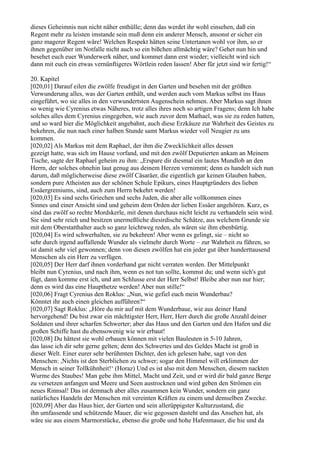 dieses Geheimnis nun nicht näher enthülle; denn das werdet ihr wohl einsehen, daß ein
Regent mehr zu leisten imstande sein muß denn ein anderer Mensch, ansonst er sicher ein
ganz magerer Regent wäre! Welchen Respekt hätten seine Untertanen wohl vor ihm, so er
ihnen gegenüber im Notfalle nicht auch so ein bißchen allmächtig wäre? Gehet nun hin und
besehet euch euer Wunderwerk näher, und kommet dann erst wieder; vielleicht wird sich
dann mit euch ein etwas vernünftigeres Wörtlein reden lassen! Aber für jetzt sind wir fertig!“

20. Kapitel
[020,01] Darauf eilen die zwölfe freudigst in den Garten und besehen mit der größten
Verwunderung alles, was der Garten enthält, und werden auch vom Markus selbst ins Haus
eingeführt, wo sie alles in den verwundertsten Augenschein nehmen. Aber Markus sagt ihnen
so wenig wie Cyrenius etwas Näheres, trotz alles ihres noch so artigen Fragens; denn Ich habe
solches alles dem Cyrenius eingegeben, wie auch zuvor dem Mathael, was sie zu reden hatten,
und so ward hier die Möglichkeit angebahnt, auch diese Erzkäuze zur Wahrheit des Geistes zu
bekehren, die nun nach einer halben Stunde samt Markus wieder voll Neugier zu uns
kommen.
[020,02] Als Markus mit dem Raphael, der ihm die Zwecklichkeit alles dessen
gezeigt hatte, was sich im Hause vorfand, und mit den zwölf Deputierten ankam an Meinem
Tische, sagte der Raphael geheim zu ihm: „Erspare dir diesmal ein lautes Mundlob an den
Herrn, der solches ohnehin laut genug aus deinem Herzen vernimmt; denn es handelt sich nun
darum, daß möglicherweise diese zwölf Cäsaräer, die eigentlich gar keinen Glauben haben,
sondern pure Atheisten aus der schönen Schule Epikurs, eines Hauptgründers des lieben
Essäergremiums, sind, auch zum Herrn bekehrt werden!
[020,03] Es sind sechs Griechen und sechs Juden, die aber alle vollkommen eines
Sinnes und einer Ansicht sind und geheim dem Orden der lieben Essäer angehören. Kurz, es
sind das zwölf so rechte Mordskerle, mit denen durchaus nicht leicht zu verhandeln sein wird.
Sie sind sehr reich und besitzen unermeßliche diesirdische Schätze, aus welchem Grunde sie
mit dem Oberstatthalter auch so ganz leichtweg reden, als wären sie ihm ebenbürtig.
[020,04] Es wird schwerhalten, sie zu bekehren! Aber wenn es gelingt, sie – nicht so
sehr durch irgend auffallende Wunder als vielmehr durch Worte – zur Wahrheit zu führen, so
ist damit sehr viel gewonnen; denn von diesen zwölfen hat ein jeder gut über hunderttausend
Menschen als ein Herr zu verfügen.
[020,05] Der Herr darf ihnen vorderhand gar nicht verraten werden. Der Mittelpunkt
bleibt nun Cyrenius, und nach ihm, wenn es not tun sollte, kommst du; und wenn sich's gut
fügt, dann komme erst ich, und am Schlusse erst der Herr Selbst! Bleibe aber nun nur hier;
denn es wird das eine Haupthetze werden! Aber nun stille!“
[020,06] Fragt Cyrenius den Roklus: „Nun, wie gefiel euch mein Wunderbau?
Könntet ihr auch einen gleichen aufführen?“
[020,07] Sagt Roklus: „Höre du mir auf mit dem Wunderbaue, wie aus deiner Hand
hervorgehend! Du bist zwar ein mächtigster Herr, Herr, Herr durch die große Anzahl deiner
Soldaten und ihrer scharfen Schwerter; aber das Haus und den Garten und den Hafen und die
großen Schiffe hast du ebensowenig wie wir erbaut!
[020,08] Du hättest sie wohl erbauen können mit vielen Bauleuten in 5-10 Jahren,
das lasse ich dir sehr gerne gelten; denn des Schwertes und des Geldes Macht ist groß in
dieser Welt. Einer eurer sehr berühmten Dichter, den ich gelesen habe, sagt von den
Menschen: ,Nichts ist den Sterblichen zu schwer; sogar den Himmel will erklimmen der
Mensch in seiner Tollkühnheit!‘ (Horaz) Und es ist also mit dem Menschen, diesem nackten
Wurme des Staubes! Man gebe ihm Mittel, Macht und Zeit, und er wird dir bald ganze Berge
zu versetzen anfangen und Meere und Seen austrocknen und wird geben den Strömen ein
neues Rinnsal! Das ist demnach aber alles zusammen kein Wunder, sondern ein ganz
natürliches Handeln der Menschen mit vereinten Kräften zu einem und demselben Zwecke.
[020,09] Aber das Haus hier, der Garten und sein allerüppigster Kulturzustand, die
ihn umfassende und schützende Mauer, die wie gegossen dasteht und das Ansehen hat, als
wäre sie aus einem Marmorstücke, ebenso die große und hohe Hafenmauer, die hie und da
 
