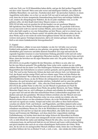 wohl eine Tiefe von 10-20 Mannshöhen haben dürfte, und gar die fünf großen Flaggschiffe
mit dem vielen Tauwerk! Mein sonst sehr weiser und mächtigster Gebieter, das zaubert die
tollkühne Menschheit, wie auch das ,Tischchen deck dich!‘ der persischen Zauberer, in einem
Augenblicke nicht daher, wie es hier vor uns der Fall war und ist und auch sicher bleiben
wird; denn das ist keine morganische Sinnentäuschung durch leere und nichtige Gebilde der
Luft, sondern die allergediegenste Wahrheit, die da ein jeder empfinden wird, so es ihn
gelüsten sollte, mit dem Kopfe durch diese Mauern rennen zu wollen.
[020,10] Ich habe noch nie gesehen bei all den hundert von mir gesehenen Magiern,
daß irgendeines ihrer Werke für bleibend stehengeblieben wäre. Es geschieht wohl etwas,
wovon man nicht weiß wie und mit welchen Mitteln, und es kommt auch allzeit etwas zur
Sicht; aber bald vergeht es wie eine Schaumblase auf dem Wasser, und ist es einmal weg, so
ruft es kein Magier mehr ins Dasein zurück! Ich möchte aber den Zauberer sehen, der mir
diese Werke auch so mir nichts dir nichts hinwegblasen könnte! Bei dir möchte ich ohne
weiteres mein ganzes Vermögen daransetzen, daß es dir nimmer gelingen würde, das alles
bloß so mit einem Gedankenstriche hinwegzuhauchen!“

21. Kapitel
[021,01] (Roklus:) „Daher ist nun mein Gedanke von der Art: Ich habe zwar an keine
Gottheit mehr geglaubt, sondern an eine geheime, rein geistige Allkraft der Natur, die
allenthalben ganz ernstweise und dabei dennoch freundlich sich zeigt und nach den ihr
zugrunde liegenden Gesetzen in einer bestimmten Ordnung gleichfort wirkt und sich sicher
nie darum kümmert, was die vergänglichen Menschen machen. Sie kennt kein Gutes und kein
Böses; denn das bewirken nur die argen Menschen unter sich. Die große, heilige Natur weiß
nichts davon!
[021,02] Es ist ein großes Unglück für den Menschen, ein Sklave zu sein; aber wer
hat ihn zum Sklaven gemacht? Die großheilige Natur sicher nicht, sondern nur der zufällig
stärkere Mensch hat aus lauter Lust fürs höchsteigene Nichtstun und dennoch dabei Gut- und
Bequemleben den Schwächeren zu seinem Lasttiere gemacht, und im gleichen Maße auch das
Vieh. Wer warf an den Nacken des Ochsen das harte und schwere Joch, wer belastete den
Esel, das Kamel und das mutige Pferd, und wer erbaute sogar Türme auf dem Rücken des
geduldigen Elefanten? Wer erfand das Schwert und wer die Ketten, die Kerker und gar das
allerschmählichste Kreuz, an das ihr Römer die unfolgsamsten und eigensinnigsten
Menschen, die auch herrschen und morden möchten, festknebelt und sie unter den größten
Schmerzen den Tod erleiden laßt? – Alles, alles das Elend stammt vom Menschen her!
[021,03] In der großen Natur ist alles frei; nur der Mensch ist gleichsam ein Fluch für
sich und für die gesamten anderen freien Werke der großen Meisterin, der Natur. Müßige
Menschen fingen einst an, sich Luftburgen zu erbauen und erfanden die nichtigen Götter, die
sie ganz nach sich und mit allen den menschlichen bösen Leidenschaften ausgerüstet sich
dachten und auch also gestalteten. Mit diesen Göttern errichtete also der Mensch sich neue
Plagegeister, die für sich dem Menschen sicher nie etwas zuleide tun würden; aber der
Mensch erbaute diesen von ihm erfundenen Göttern, die in der Wirklichkeit nie irgend waren
und auch nie irgend sein werden, Tempel und weihte sich selbst zu ihren Stellvertretern,
versehen mit allerlei Treib- und Schreck- und Plagemitteln, und führte dadurch nebst seiner
Herrschaft über die schwache Menschheit auch die allerunerbittlichste Tyrannei der von ihm
erfundenen unsichtbaren Wesen ein. Die in der Wirklichkeit nie irgend existiert haben,
existieren nun fort und fort zur Qual der armen Menschheit, aber dafür desto mehr zum
Nutzen und Frommen der Mächtigen, weil diese durch ihre vorgeschützte mächtige
Einflußnehmung viel leichter denn durch das ledige Schwert die Menschheit im blinden
Gehorsam erhalten. Und so kann man naturgerecht mit der reinen Vernunft denken wie man
will, so steht überall der starke und mächtige Mensch für alles alles, was nur immer irgend
vorkommen kann, da und herrscht bald als ein mit Schwert und Lanze wohlversehener König
und gleich daneben aber auch als ein schon allmächtigster Stellvertreter der Götter. Wehe
dem, der da sich als ein uneingeweihter Mensch erkühnen würde, hinter den von Menschen
gewebten Schleier der Isis zu blicken! O weh, o weh, o weh, – den würden die Götter schön
 