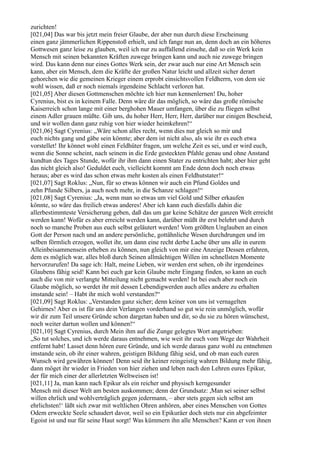 zurichten!
[021,04] Das war bis jetzt mein freier Glaube, der aber nun durch diese Erscheinung
einen ganz jämmerlichen Rippenstoß erhielt, und ich fange nun an, denn doch an ein höheres
Gottwesen ganz leise zu glauben, weil ich nur zu auffallend einsehe, daß so ein Werk kein
Mensch mit seinen bekannten Kräften zuwege bringen kann und auch nie zuwege bringen
wird. Das kann denn nur eines Gottes Werk sein, der zwar auch nur eine Art Mensch sein
kann, aber ein Mensch, dem die Kräfte der großen Natur leicht und allzeit sicher derart
gehorchen wie die gemeinen Krieger einem erprobt einsichtsvollen Feldherrn, von dem sie
wohl wissen, daß er noch niemals irgendeine Schlacht verloren hat.
[021,05] Aber diesen Gottmenschen möchte ich hier nun kennenlernen! Du, hoher
Cyrenius, bist es in keinem Falle. Denn wäre dir das möglich, so wäre das große römische
Kaiserreich schon lange mit einer berghohen Mauer umfangen, über die zu fliegen selbst
einem Adler grauen müßte. Gib uns, du hoher Herr, Herr, Herr, darüber nur einigen Bescheid,
und wir wollen dann ganz ruhig von hier wieder heimkehren!“
[021,06] Sagt Cyrenius: „Wäre schon alles recht, wenn dies nur gleich so mir und
euch nichts gang und gäbe sein könnte; aber dem ist nicht also, als wie ihr es euch etwa
vorstellet! Ihr könnet wohl einen Feldhüter fragen, um welche Zeit es sei, und er wird euch,
wenn die Sonne scheint, nach seinem in die Erde gesteckten Pfahle genau und ohne Anstand
kundtun des Tages Stunde, wofür ihr ihm dann einen Stater zu entrichten habt; aber hier geht
das nicht gleich also! Geduldet euch, vielleicht kommt am Ende denn doch noch etwas
heraus; aber es wird das schon etwas mehr kosten als einen Feldhutstater!“
[021,07] Sagt Roklus: „Nun, für so etwas können wir auch ein Pfund Goldes und
zehn Pfunde Silbers, ja auch noch mehr, in die Schanze schlagen!“
[021,08] Sagt Cyrenius: „Ja, wenn man so etwas um viel Gold und Silber erkaufen
könnte, so wäre das freilich etwas anderes! Aber ich kann euch diesfalls dahin die
allerbestimmteste Versicherung geben, daß das um gar keine Schätze der ganzen Welt erreicht
werden kann! Wofür es aber erreicht werden kann, darüber müßt ihr erst belehrt und durch
noch so manche Proben aus euch selbst geläutert werden! Vom größten Unglauben an einen
Gott der Person nach und an andere persönliche, gottähnliche Wesen durchdrungen und im
selben förmlich erzogen, wollet ihr, um dann eine recht derbe Lache über uns alle in eurem
Alleinbeisammensein erheben zu können, nun gleich von mir eine Anzeige Dessen erfahren,
dem es möglich war, alles bloß durch Seinen allmächtigen Willen im schnellsten Momente
hervorzurufen! Da sage ich: Halt, meine Lieben, wir werden erst sehen, ob ihr irgendeines
Glaubens fähig seid! Kann bei euch gar kein Glaube mehr Eingang finden, so kann an euch
auch die von mir verlangte Mitteilung nicht gemacht werden! Ist bei euch aber noch ein
Glaube möglich, so werdet ihr mit dessen Lebendigwerden auch alles andere zu erhalten
imstande sein! – Habt ihr mich wohl verstanden?“
[021,09] Sagt Roklus: „Verstanden ganz sicher; denn keiner von uns ist vernagelten
Gehirnes! Aber es ist für uns dein Verlangen vorderhand so gut wie rein unmöglich, wofür
wir dir zum Teil unsere Gründe schon dargetan haben und dir, so du sie zu hören wünschest,
noch weiter dartun wollen und können!“
[021,10] Sagt Cyrenius, durch Mein ihm auf die Zunge gelegtes Wort angetrieben:
„So tut solches, und ich werde daraus entnehmen, wie weit ihr euch vom Wege der Wahrheit
entfernt habt! Lasset denn hören eure Gründe, und ich werde daraus ganz wohl zu entnehmen
imstande sein, ob ihr einer wahren, geistigen Bildung fähig seid, und ob man euch euren
Wunsch wird gewähren können! Denn seid ihr keiner reingeistig wahren Bildung mehr fähig,
dann möget ihr wieder in Frieden von hier ziehen und leben nach den Lehren eures Epikur,
der für mich einer der allerletzten Weltweisen ist!
[021,11] Ja, man kann nach Epikur als ein reicher und physisch kerngesunder
Mensch mit dieser Welt am besten auskommen; denn der Grundsatz: ,Man sei seiner selbst
willen ehrlich und wohlverträglich gegen jedermann, – aber stets gegen sich selbst am
ehrlichsten!‘ läßt sich zwar mit weltlichen Ohren anhören, aber eines Menschen von Gottes
Odem erweckte Seele schaudert davor, weil so ein Epikuräer doch stets nur ein abgefeimter
Egoist ist und nur für seine Haut sorgt! Was kümmern ihn alle Menschen? Kann er von ihnen
 