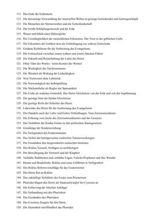 111. Das Ende der Erdmaterie
112. Die dereinstige Verwandlung der materiellen Welten in geistige Gotteskinder und Gottesgeschöpfe
113. Die Menschen der Sternenwelten und die Gotteskindschaft
114. Der Große Schöpfungsmensch und die Erde
115. Wesen und Inhalt einer Hülsenglobe
116. Die Unzulänglichkeit der menschlichen Erkenntnis. Der Trost in der göttlichen Liebe
117. Die Erkenntnis der Gottheit Jesu als Vorbedingung zur wahren Gottesliebe
118. Goldene Richtlinien für die Verbreitung des Evangeliums
119. Der Unterschied zwischen einem wahren und einem falschen Führer
120. Die Zukunft und Reinerhaltung der Lehre des Herrn
121. Ohne Täter des Wortes - keine Kenner des Wortes!
122. Die Wichtigkeit des Tatchristentums
123. Die Weisheit als Wirkung der Liebetätigkeit
124. Vom Vielwissen ohne Lebenstat
125. Die Notwendigkeit der Selbstprüfung
126. Die Nächstenliebe als Regler der Sparsamkeit
127. Die Liebe als wahrstes Gotteslob. Des Herrn Gleichnisse von der Erde und von der Anpflanzung
128. Der geistige Sinn der beiden Gleichnisse
129. Die geistige Reife der Schnitter des Herrn
130. Lehrwinke des Herrn für die Ausbreitung des Evangeliums
131. Das Handeln nach der Lehre und Gottes Verheißungen. Vom Zeremoniendienst
132. Die Erlösung vom Joche des Zeremoniendienstes und des Gesetzes
133. Das Verhältnis der Kinder Gottes zu den politischen Staatsgesetzen
134. Grundzüge der Kindererziehung
135. Die Verlegenheit des Essäerinstitutes
136. Das Verbot der betrügerischen essäischen Totenerweckungen
137. Die Grundsätze des neugeordneten essäischen Institutes
138. Des Roklus Versuch, Notlügen zu rechtfertigen
139. Die Berechtigung der Vernunft und der Klugheit
140. Verhüllte Wahrheiten und verhüllte Lügen. Falsche Propheten und ihre Wunder
141. Demut und Bruderliebe. Roklus und seine Gefährten in Verlegenheit
142. Des Roklus Reformvorschläge für das Essäerinstitut
143. Des Herrn Rat an Roklus
144. Das zukünftige Verhältnis der Essäer zum Priestertum
145. Pharisäer klagen den Herrn als Staatsaufwiegler bei Cyrenius an
146. Die Entlarvung der falschen Ankläger
147. Die Verhandlung mit den Pharisäern
148. Das Geständnis des Pharisäers
149. Des Cyrenius Zeugnis für den Herrn
150. Die Dummheit und Blindheit der Pharisäer
 