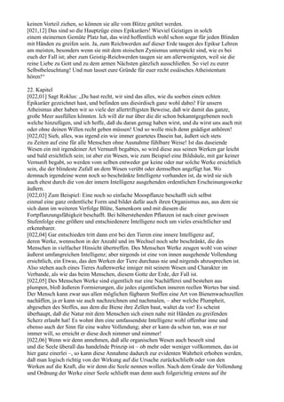 keinen Vorteil ziehen, so können sie alle vom Blitze getötet werden.
[021,12] Das sind so die Hauptzüge eines Epikuräers! Wieviel Geistiges in solch
einem steinernen Gemüte Platz hat, das wird hoffentlich wohl schon sogar für jeden Blinden
mit Händen zu greifen sein. Ja, zum Reichwerden auf dieser Erde taugen des Epikur Lehren
am meisten, besonders wenn sie mit dem stoischen Zynismus unterspickt sind, wie es bei
euch der Fall ist; aber zum Geistig-Reichwerden taugen sie am allerwenigsten, weil sie die
reine Liebe zu Gott und zu dem armen Nächsten gänzlich ausschließen. So viel zu eurer
Selbstbeleuchtung! Und nun lasset eure Gründe für euer recht essäisches Atheistentum
hören!“

22. Kapitel
[022,01] Sagt Roklus: „Du hast recht, wir sind das alles, wie du soeben einen echten
Epikuräer gezeichnet hast, und befinden uns diesirdisch ganz wohl dabei! Für unsern
Atheismus aber haben wir so viele der allertriftigsten Beweise, daß wir damit das ganze,
große Meer ausfüllen könnten. Ich will dir nur über die dir schon bekanntgegebenen noch
welche hinzufügen, und ich hoffe, daß du daran genug haben wirst, und du wirst uns auch mit
oder ohne deinen Willen recht geben müssen! Und so wolle mich denn gnädigst anhören!
[022,02] Sieh, alles, was irgend ein wie immer geartetes Dasein hat, äußert sich stets
zu Zeiten auf eine für alle Menschen ohne Ausnahme fühlbare Weise! Ist das daseiende
Wesen ein mit irgendeiner Art Vernunft begabtes, so wird diese aus seinen Werken gar leicht
und bald ersichtlich sein; ist aber ein Wesen, wie zum Beispiel eine Bildsäule, mit gar keiner
Vernunft begabt, so werden vom selben entweder gar keine oder nur solche Werke ersichtlich
sein, die der blindeste Zufall an dem Wesen verübt oder demselben angefügt hat. Wo
demnach irgendeine wenn noch so beschränkte Intelligenz vorhanden ist, da wird sie sich
auch ehest durch die von der innern Intelligenz ausgehenden ordentlichen Erscheinungswerke
äußern.
[022,03] Zum Beispiel: Eine noch so einfache Moospflanze beschafft sich selbst
einmal eine ganz ordentliche Form und bildet dafür auch ihren Organismus aus, aus dem sie
sich dann im weiteren Verfolge Blüte, Samenkorn und mit diesem die
Fortpflanzungsfähigkeit beschafft. Bei höherstehenden Pflanzen ist nach einer gewissen
Stufenfolge eine größere und entschiedenere Intelligenz noch um vieles ersichtlicher und
erkennbarer.
[022,04] Gar entschieden tritt dann erst bei den Tieren eine innere Intelligenz auf,
deren Werke, wennschon in der Anzahl und im Wechsel noch sehr beschränkt, die des
Menschen in vielfacher Hinsicht übertreffen. Des Menschen Werke zeugen wohl von seiner
äußerst umfangreichen Intelligenz; aber nirgends ist eine von innen ausgehende Vollendung
ersichtlich, ein Etwas, das den Werken der Tiere durchaus nie und nirgends abzusprechen ist.
Also stehen auch eines Tieres Außenwerke inniger mit seinem Wesen und Charakter im
Verbande, als wie das beim Menschen, diesem Gotte der Erde, der Fall ist.
[022,05] Des Menschen Werke sind eigentlich nur eine Nachäfferei und bestehen aus
plumpen, bloß äußeren Formierungen, die jedes eigentlichen inneren reellen Wertes bar sind.
Der Mensch kann zwar aus allen möglichen fügbaren Stoffen eine Art von Bienenwachszellen
nachäffen, ja er kann sie auch nachzeichnen und nachmalen, – aber welche Plumpheit,
abgesehen des Stoffes, aus dem die Biene ihre Zellen baut, waltet da vor! Es scheint
überhaupt, daß die Natur mit dem Menschen sich einen nahe mit Händen zu greifenden
Scherz erlaubt hat! Es wohnt ihm eine umfassendste Intelligenz wohl offenbar inne und
ebenso auch der Sinn für eine wahre Vollendung; aber er kann da schon tun, was er nur
immer will, so erreicht er diese doch nimmer und nimmer!
[022,06] Wenn wir denn annehmen, daß alle organischen Wesen auch beseelt sind
und die Seele überall das handelnde Prinzip ist – ob mehr oder weniger vollkommen, das ist
hier ganz einerlei –, so kann diese Annahme dadurch zur evidenten Wahrheit erhoben werden,
daß man logisch richtig von der Wirkung auf die Ursache zurückschließt oder von den
Werken auf die Kraft, die wir denn die Seele nennen wollen. Nach dem Grade der Vollendung
und Ordnung der Werke einer Seele schließt man denn auch folgerichtig erstens auf ihr
 