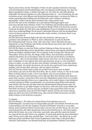 Dasein und zweitens auf ihre Tüchtigkeit. Finden wir aber irgendein chaotisches Gemenge
wild und ordnungslos durcheinanderliegen ohne eine Regung und Bewegung, also ohne alle
Spuren irgendeines Lebens, so denken und sagen wir: Da waltet der sich selbst gänzlich
unbewußte Tod, dessen Fürgehen ein volles Zunichtewerden ist, – eine Erscheinung, die man
im Herbste an gar vielen Bäumen und Gesträuchen bemerken kann, von denen das früher so
schöne und bestgeordnete Blätterwerk der Baumseele in der wildesten Unordnung
herunterfällt, verdorrt und den Winter hindurch nahe völlig zunichte wird.
[022,07] Wer aber ist der Feinfühler, der in der totalsten Ordnungslosigkeit auch
noch eine wirkende Seele erblicken wollte?! Ein Entfliehen und Zunichtewerden derselben –
ja, – aber kein neues und etwa gar ein vollendeteres Werden! Wohl wird durch das verweste
Laubwerk der Boden der Erde fetter und empfänglicher für die Feuchtigkeit aus der Luft und
durch diese ernährungsfähiger für die darauf wachsenden Pflanzen; aber das herabgefallene
Laub wird daraus nimmer als eines und dasselbe wieder erstehen, weil dessen Seele so gut
wie gar keine mehr ist.
[022,08] Man kann demnach füglich den Satz also feststellen, daß man sagt: Je
geordneter und vollendeter ein Werk ist, desto vollkommener ist auch die dasselbe
hervorbringende Kraft, die man ,Seele‘ oder auch ,Geist‘ nennt. Man kann also ganz
folgerichtig von den Produkten oder Werken auf das Dasein einer Seele oder eines Geistes
schließen und auf ihre Tüchtigkeit.
[022,09] Wo finden wir aber jene Werke und jene Ordnung in ihnen, die uns nur mit
einiger Wahrscheinlichkeit auf ein allerhöchstes, allerweisestes und zugleich allmächtiges
Wesen der Gottheit schließen ließen? Nur zu bekannt ist der Lehrsatz aller Theisten und
Theosophen. Sieh an die Erde, ihre Berge, Felder, Meere, Seen und Flüsse und alle die
zahllosen Kreaturen, die sie bewohnen! Alles das weiset hin auf das Dasein von höheren
Gottwesen!‘ –, oder wie bei den blinden Juden auf nur einen Gott, was im Grunde um ein
Haar vernünftiger ist und zugleich denn doch auch bequemer, als gar so viele unsichtbare
Herren zu haben, wo man sich mit dem einen offenbar verfeinden muß, so man dem andern
huldigt und opfert. Ich möchte den kennen, der mit der Juno und mit der Venus zugleich gut
auskäme, oder mit dem Mars und Janus, oder mit Apollo und Pluto!
[022,10] Auch da sind die Juden wieder um ein Haar besser daran; denn sie haben
einen Jehova, der auch ein Herr über ihren Pluto, den sie ,Satan‘ nennen, ist. Nur ist der Juden
Pluto ein höchst dummes Luder, weil er seine Diener, statt sie auszuzeichnen und zu
belohnen, gar böse und übel mitnimmt; und es läßt sich daher kein ehrlicher Jude darum ein
graues Haar wachsen, seinen Herrn Pluto nach aller Möglichkeit auf das tiefste zu verachten,
und er erscheint dann dem Jehova um so angenehmer, mit je mehr Energie er den Judenpluto
verachtet und dessen Willen zuwiderhandelt, was ich keinem echten Römer und Griechen
raten möchte! Wer dies täte, der käme dann den allerbösartigsten Plutopriestern recht. Da
heißt es, dem Pluto so gut Opfer bringen wie dem Zeus, sonst sitzt einem armen Sünder der
liebe Pluto im Genicke, und Zeus kann da von Rechts wegen gegen Pluto nichts tun und
irgend etwas ausrichten; denn das SUUM CUIQUE steht als ein Satz des Fatums obenan,
gegen das selbst Zeus kein Urteil fällen kann, ohne sich der Gefahr auszusetzen, mit allen
andern Göttern in eine Kollision zu geraten.“

23. Kapitel
[023,01] (Roklus:) „Wir haben mit einigen kleinen Seitensprüngen nun zwei
Gottheitsbegriffe, von denen eine nur einigermaßen geweckte menschliche Vernunft rein zum
Lachen genötigt wird. Bei den Ägyptern, Griechen und Römern wimmelt es von großen,
kleinen, guten und bösen Göttern; bei den Juden sitzt nur einer auf dem Throne, der sehr ernst
und streng gerecht, aber dabei dennoch gut und zuweilen barmherzig ist. Aber böse machen
dürfen ihn die Juden, die er sein Volk nennt, auch nicht; denn geht ihm einmal die Geduld
aus, dann hat bei ihm aller Scherz rein aufgehört. Er taucht dann gleich die ganze Menschheit
unters Wasser auf ein Jahr lang, und läuft dann – Gott weiß wohin – das Wasser ab, so sind
Millionen geheilt und fühlen sicher keinen Kopfschmerz mehr! Oder er läßt gleich Blitz-,
Schwefel- und Pechfeuer vom Himmel herab über ein lasterhaftes Völkchen einen halben
 