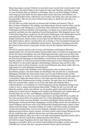 Monat lang regnen, und das Völkchen ist samt dem Laster von der Erde verschwunden! Auch
mit Pestilenz und andern Übeln ist der Eingott der Juden sehr freigebig; und fängt er einmal
an, seine Zuchtrute über ein Völklein zu schwingen, dann ist von einem baldigen Aufhören
schon lange gar keine Rede! Bei den Juden kommt sonach alles Gute und Schlimme von
einem und demselben Gotte, während bei uns Griechen viele Götter eines oder das andere zu
besorgen haben. Wer nun mit seiner Götterei besser daran ist, dürfte hier sehr schwer zu
entscheiden sein.
[023,02] Aber was Götter entweder im Himmel oder im Orkus und Tartarus!? Das ist
alles ein blauer Nebeldunst! Die müßigen und arbeitsscheuen Priester sind die Götter, und der
Juden Eingott ist der Hohepriester zu Jerusalem! Diese Menschen sind mit mannigfachen
Erfahrungen und Wissenschaften wohl ausgerüstet, von denen sie ja weislich nichts ins blind
gemachte und fürder mit aller möglichen Gewalt blind gehaltene Volk übergehen lassen. Nur
in ihrer böswilligen Kaste werden die oft sehr breiten Erfahrungen vieler Jahrhunderte und die
mannigfachsten Künste und Wissenschaften aufbewahrt, und das als stets unantastbare,
heilige Geheimnisse. Damit treiben sie loses Spiel mit den Menschen, die ihnen dafür recht
dick opfern müssen, daß sie von ihnen dann um so leichter so breit als möglich betrogen und
nach allen Lebensseiten hin mißhandelt werden können. Mein ganzes Vermögen und selbst
den letzten Funken meines Lebens gebe ich dem, der mir das Gegenteil faktisch beweisen
kann!
[023,03] Es mag hie und da in den Urzeiten wohl ehrlichere und biederere Menschen
gegeben haben, die, mit einer besonderen Geistesschärfe schon von Geburt an ausgerüstet und
mit der Zeit durch mannigfache und viele Erfahrungen bereichert, gerne und mit aller Liebe
ihre geistigen Errungenschaften mit ihren nicht so hoch geweckten Mitmenschen teilten und
am Ende auch die Segnungen an ihren Brüdern von den besten und nachhaltigsten Erfolgen
begleitet ersahen. Es muß sich gar herrlich haben leben lassen in einer Volksgemeinde, in der
kein Mensch vor dem andern irgendein selbstsüchtiges Geheimnis barg und alle in alles
eingeweiht waren zu ihrem Frommen, was der eine Erfahrenste unter ihnen wußte! Aber wie
lange konnte ein solch glücklicher Zustand dauern?
[023,04] Ein solcher erster Wohltäter seiner Mitmenschen ward von ihnen sicher auf
den Händen getragen, und nicht minder sein Nachfolger. Das erweckte bei so manchen den
Müßiggang Liebenden den Neid und die Sucht, auch von den Nebenmenschen auf den
Händen getragen zu werden. Sie suchten sich auch mit Erfahrungen einer und der andern Art
zu bereichern, fingen aber damit schon an, stets mehr und mehr geheimzutun, um sich
dadurch bei ihren Nebenmenschen wichtig zu machen. Da sagte einer, der es längere Zeit
über sich vermocht hatte, stumm wie ein Fisch, aber dabei mit erhabener Miene
einherzuschreiten, so er natürlich von vielen Neugierigen auf das dringlichste befragt ward,
warum er stets so stumm und tiefsinnig einherwandle: ,Wüßtet ihr das, was ich weiß, und
hättet das gesehen, gehört und erfahren, was ich gesehen, gehört und erfahren habe, dann
würdet ihr vor lauter innerem Staunen noch stummer und tiefsinniger euch ergehen denn ich!‘
[023,05] Wenn die vor Neu- und Wißbegier ordentlich brennenden, noch ganz
einfachen Menschen so etwas von einem listigen Gauner und Tagediebe hören, so geben sie
ihm schon gar keine Ruhe auf so lange mehr, bis er ihnen Bedingungen zu machen anfängt,
unter denen er ihnen nur etwas Weniges von seinem unendlichen Vorrate mitteilen will. Die
Bedingungen werden bereitwilligst eingegangen, und der pfiffige Gauner hat sich dadurch zu
einem Propheten und Priester unter seinen Mitmenschen emporgeschwungen, denen er dann
allerlei mystische Dinge vorzumalen anfängt, die weder er und noch weniger jemand anders
versteht und verstehen kann, weil sie sonst nirgends vorhanden sind als nur im ziemlich
phantasiereichen Gehirne unseres Gauners, der durch solchen seinen listigen Betrug am Ende
alle die wirklichen alten, redlichen Naturweisen zum Schweigen bringt, und zwar
hauptsächlich dadurch, daß er das Volk an sich zieht und demselben begreiflich macht, daß er
allein mehr weiß und versteht denn zehntausend ihrer alten Weisen.
[023,06] Um seinen Truglehren aber bei dem Volke den vollsten und bleibendsten
Eingang zu verschaffen, darf er nur etliche Zauberstücklein hinzufügen, und das arme, gute
Volk läßt sich von ihm, dem herz- und gewissenlosen Gauner, gleich mit tausend
 