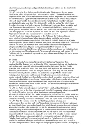 scharfsichtigen, scharfhörigen und gewöhnlich allmächtigen Göttern auf das allerfesteste
vernageln!
[023,07] Und wehe dem ehrlichen und wohlmeinenden Biedermanne, der aus wahrer
Einsicht und reiner, uneigennütziger Liebe zum Volke sagete: ,Glaubet diesem falschen
Propheten nicht; denn jedes Wort aus seinem Munde ist eine bergdicke Lüge, aus der nichts
als eine brennendste Eigenliebe und die tyrannischste Herrschsucht herausschaut, die eure
jetzt noch freien Glieder ehest mit den schwersten Ketten belegen wird! Er wird euch
unerträgliche Gesetze unter dem Titel ,Götterwille‘ aufbürden und auf die Übertretung
derselben die schwersten Strafen, ja sogar den Martertod bestimmen. Dann werdet ihr und
eure Kinder unter dem mächtigsten Drucke eines solchen Falschlehrers seufzen und
wehklagen und werdet laut rufen um Abhilfe! Aber euer Rufen wird ein völlig vergebliches
sein; denn gegen die Macht des Tyrannen, der weder ein Herz noch irgend eine humane
Nächstenliebe besitzt, wird sich schwer etwas ausrichten lassen!‘
[023,08] Solch einer Gegenbelehrung, die in den Anfängen der Volksknechtungen
sicher häufig wird stattgefunden haben, kann doch keine rechtliche und gesunde
Menschenvernunft etwas entgegen haben! Aber das Volk ließ sich durch etliche Wunder
breitschlagen und glaubte entweder an einen oder gar an eine Menge von allerlei Göttern und
ließ sich von ihnen, das heißt von ihren allerstolzesten und allerhochmütigsten und
allergrausamst herrschsüchtigsten und eigennützigsten Stellvertretern, auf das
allerunbarmherzigste mißhandeln, als selbst nachzudenken anzufangen und zurückzukehren
zur alten, naturreinen Menschenvernunft. Wenn man, gleich mir und auch meinen elf
Gefährten, die Sache so ziemlich genau kennt, so wird es etwa wohl begreiflich sein, warum
ich ein Atheist bin.“

24. Kapitel
[024,01] (Roklus:) „Wenn nun auf diese schwer widerlegbare Weise mehr denn
handgreiflich klar dargetan ist, wie sicher alle Götter entstanden sind, und wie ihre Priester
nach und nach die eigentlich mächtigsten Gebieter über Leben und Tod ihrer Brüder
geworden sind, so wirst du, hoher Herr, Herr, Herr, auch begreifen, wie und warum wir
Atheisten geworden sind! Siehe, wir wenigen haben den klaren Weg zur alten, reinen
Menschenvernunft gefunden und sind zur großen und heiligen Mutter Natur wieder
zurückgekehrt, die uns eine sichtbare und stets gleich in der schönsten Ordnung
wunderwirkende Gottheit ist, während alle sonstigen durch irgendeines Menschen Mund sich
offenbarenden Gottheiten nichts als eine Phantasie eines gehirnkranken und arbeitsscheuen
Faulenzers sind, der von irgend jemandem ein paar magische Künste erlernt oder selbst
erfunden hat, um vor den Blinden sich als ein von Gott erwähltes Werkzeug zu offerieren und
dessen Willen ihnen kundzutun.
[024,02] Die Natur hat noch nie eines Stellvertreters bedurft, und der Sonne ist es
auch noch nie etwa in den Sinn gekommen, sich einen Stellvertreter zu wählen aus der Zahl
der elenden Menschen; sie wirkt selbst, leuchtet und erwärmt alles auf eine
allerunvergleichbarste Weise! Kurz, es ist in der ganzen, großen Natur bis auf den Menschen
alles in der Ordnung. Auch der Mensch, diese größte und vollkommenste Affengattung, was
seine Natur anbelangt und was da betrifft seine Form, läßt sicher nichts zu wünschen übrig.
[024,03] Aber der Mensch, besser das wortbefähigte, aufrecht gehende, also
vollkommenste Tier, hat denn auch eine Vernunft und einen daraus sich frei entwickelnden
Verstand. Durch diesen kann und soll er die Herrschaft über die gesamte, ihm unterstehende
Wesenreihe betreiben. Aber es ist solch ein von der Natur dem Menschen erteilter Vorzug
ihm nicht genug; er will auch seinesgleichen in seinem Gottähnlichkeitsdünkel mit seinen
Füßen treten! Und da ist der kritische Punkt dann, wo der Mensch über seine Schranken
hinaustritt und sich zu einem Gotte macht. Da aber weiter doch ein jeder Mensch, wenn er
nicht ein Taubstummer oder gar ein gänzlich Irrsinniger ist, sich denn selbst in seinem
Fleische als ein gleicher Fleischmensch mit allen andern Fleischmenschen doch nicht
unmittelbar zu einem Selbstgotte machen kann – was er sicher auch täte, so er sich nicht
fürchtete, vom ganzen Volke darob ausgelacht und gar gezüchtiget zu werden –, so begnügt er
 
