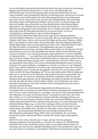 sich mit der bloßen Gottesstellvertreterschaft auf dieser Erde; denn ist diese nur schlau genug
begonnen und auf festem Grunde erbaut, so steht sie für viele Jahrhunderte fest.
[024,04] Man gebe mit der Errichtung irgendeiner Gottesstellvertreterschaft nur auch
einige ersichtlich weise und bürgerlich nützliche Anordnungen hinzu, und man hat es mit dem
von Natur aus stets kindlich guten und sanften Menschengeschlechte auf ein Jahrtausend
gewonnen! Auf ein weises Gesetz kann man dann den Aberglaubenden schon tausend der
absurdesten Lügen und Dummheiten anhängen, und sie werden von der gutwilligen, aber
dabei sehr blinden, armen Menschheit mit einer allerehrfurchtsvollsten Bereitwilligkeit
angenommen. Vom Verstehen kann da natürlich keine Rede sein, weil solche divinative
Mysterien als Hirngespinste eines Schlaukopfes nie zu verstehen sein können. Aber das macht
eben nichts; denn die Menschheit betrachtet das ja stets am liebsten, was ihr am
unerklärlichsten, unbegreiflichsten und am allerfremdartigsten ist.
[024,05] Wer die Menschheit langweilen will, der trage ihr nur recht gute, bekannte
und leicht faßliche Wahrheiten vor, und ich stehe dafür, daß er gar bald allein am Flecke sich
befinden wird! Kann er aber so recht aus dem Salze lügen und aus seiner Phantasie erzählen,
daß er zum Beispiel im weiten Indien Tiere gesehen habe, die gleich berggroß einhergehen,
hundert Köpfe haben, und zwar jeden Kopf einem andern Tiere vollkommen ähnlich, und in
der Mitte der hundert verschiedensten Tierkopfgattungen rage auch ein riesigster
Menschenkopf auf einem langen und dicken Halse sitzend empor, der alle Sprachen der Welt
ganz deutlich, nur aber mit einer donnerähnlichen Stimme spricht und den Menschen sogar
Gesetze vorschreibt, wie sie sich gegen das ganze andere große Heer von seinen Tierköpfen
zu benehmen haben. – –! Ja, er kann ihnen, den ihn alleraufmerksamst anhörenden Menschen,
ganz keck hinzu erzählen, daß auf dem großen Rücken dieser wundersamen, größten Tiere die
schönsten Städte und Gärten angelegt seien, in denen Menschen und Tiere wohnen und ein
gar angenehmes Leben führen, wenn sie des menschlichen Mittelkopfes Gesetze an diesem
riesigsten Tiere genau handhaben; versündigen sie sich aber, so werden sie vom Tigerkopfe
dieses Tieres sogleich aufgefressen! Zu dieser sicher allerabsurdesten Lüge kann er noch eine
Menge anhängen, und sie werden alle fest geglaubt; und wehe dem, der nun sagen möchte:
,Aber was höret ihr diesen Hauptlügner an?! Ich war doch selbst mehrere Male in Indien und
habe nie nur von ferne hin etwas Ähnliches weder gesehen noch davon reden gehört!‘ Das
nützt alles nichts! Er wird als ein Verleumder solch einer wunderbaren Sache zum für ihn
heilsamen Schweigen gebracht, und der Hauptlügner, der Indien nie gesehen hat, behauptet
das Feld. Das habe ich selbst zu öfteren Malen erfahren, wie die Menschen eine noch so
kolossalste Dummheit um vieles eher annehmen und sie auch glauben denn eine noch so
erwiesen nützliche Wahrheit.
[024,06] Und ist es bei solch bekannten Eigenschaften der Menschen denn zu
verwundern, daß wir nun schon mit lauter Göttern ordentlich eingesalzen und einbalsamieret
sind? Und ist es nicht vielmehr hoch zu verwundern, wie unter so vielen dümmsten Menschen
noch Menschen von meiner Art bestehen können? Und kannst du, hoher Herr, Herr, Herr,
dich wundern, so wir zwölf tieferfahrenen Griechen und Juden notwendig Atheisten sein
müssen, und zwar aus dem ganz einfachen Grunde, weil es doch alleroffenbarst keinen nach
solcher menschlich dummen Weise gearteten Gott geben kann, der von den Menschen die oft
allerlächerlichsten Dinge, sage, zu seiner Ehre verlangen würde, auch den Ankauf des
Tempelmistes und – dreckes zur Segnung der Felder, Äcker, Gärten und Wiesen und noch
tausend ärgere Absurditäten dazu, was alles der noch immer weisere Eingott der Juden
verlangt, – geschweige der gar allerdümmsten und allerabgeschmacktesten, die
Menschenwürde entehrendsten Dinge, Opfer, Sitten und Gebräuche, die von unseren
griechischen, gut bei zehntausend Göttern verlangt und mitunter sogar strenge geboten
werden?
[024,07] O wehe, wehe, wehe dem, der es wagte, auch nur einer der geringsten
hölzernen Gottheiten einen Nasenstüber zu versetzen! Der würde als ein SACRILEGUS
MALEDICTUS auf das allerübelste bedient werden von den Stellvertretern Gottes! Die
Zerstörung oder auch nur eine zugefügte Beleidigung einer in Holz geschnitzten Lüge wird
nun noch immer als ein höchstes, unverzeihliches Verbrechen mit dem Schwerte auf das
 