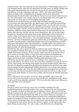 schärfste bestraft. Aber wenn Tausende von den arbeitsscheuen Völkerbetrügern jede noch so
reine Wahrheit und die wahre Ehre der Menschheit mit Füßen treten, sie überall verfolgen und
jedes irgend emporkeimende Gute mit aller Gewalt und mit den grausamsten Mitteln
unterdrücken, so ist das vollkommen recht und, – DICO – den weisen und allmächtigen
Göttern im hohen Grade wohlgefällig. Ah, da bedankt sich die wahre Menschheit
allergehorsamst für alle die Götter und Gottheiten! Kannst du als ein bekannt wahrhaft weiser
Herr und Völkerregent es mir verargen, daß es mir zum Speien eklig wird, wenn irgend von
einem Gotte nur etwas noch so leise als möglich angezogen wird?!
[024,08] Als ich als Handelsmann zum dritten Male nach Indien kam, habe ich recht
viel Gescheites und Gutes angetroffen, aber danebst auch wieder so gräßliche Dummheiten
gefunden, daß man sich darob gerade selbst kreuzigen könnte, um nur nicht mehr mit solch
kolossalsten Gottheitsdummheiten jemals in Berührung zu kommen. Nach dem, was ich dort
aus ihrer Theosophie vernahm, erweise der höchste Gott Lama, der auch den Beinamen
Delaih hat, alljährlich einmal seinem höchsten Stellvertreter, der auch unsterblich sei, die
höchste Ehre und zeige sich ihm und auch seinen Oberpriestern, aber nur auf einer hohen
Bergesspitze! Da muß der Stellvertreter dann auf des allerhöchsten Gottes Geheiß auf ein
reinstes, weißes Tuch hostieren (Kot lassen), den Kot dann trocknen und ihn nachher zu
Pulver machen. Dieses ,Pulver Gottes‘, wie es die Indier benamsen, wird dann granweise in
hölzerne, sehr kleine Schächtelchen getan und wohlverwahrt an die Häupter der Völker gegen
ein großes Lösegeld gesandt, welche hohen Häupter dann nach vorgeschriebener gewirkter
Buße dieses Dreckpräsent Gottes allerehrerbietigst zu verzehren haben. Das und noch eine
große Menge der allerabsurdesten Dummheiten mehr sind Tatsachen, von denen ein jeder
dahin Reisende sich selbst überzeugen kann.
[024,09] Was aber soll ein nüchterner Mensch im Besitze einer reinen Vernunft und
eines gesunden Verstandes dazu sagen, so er von dem indischen höchsten Gotte solch eine
echteste Schweinerei vernimmt, mit der er höchst verehrt sein will? Ja, da möchte man ja
gleich wieder aus der Haut fahren vor Ärger über solch eine kolossale Dummheit der
Menschen, an der sie vielleicht schon etliche Tausende von Jahren mit Leib und Leben
hängen und durch gar keine vernünftige Vorstellung mehr abzubringen sind!
[024,10] Ja, lasse du mich einmal mit einem vernünftigen Gotte zusammenkommen,
und ich will aufhören, ein Atheist zu sein, wozu mich diese wunderbare Tatsache, die sich vor
meinen Augen zutrug, sehr mächtig reizen könnte und auf den Glauben bringen, daß es trotz
allen den von Menschen ausgeheckten allerdümmsten Gottheiten denn doch noch eine wahre
und der reinsten Vernunft entsprechende Gottheit geben könne, was ein hoher und schönster
Gedanke des Menschen wäre! Wäre aber die Gottheit am Ende auch irgend also geschwollen,
wie das bisher mit allen mir bekannten Gottheiten noch immer der Fall war, so mag sie mir
noch tausend solche Wunder vor meiner Nase verüben, und ich werde ihr wahrlich keine Ehre
antun!
[024,11] Da hast du mich nun ganz, wie ich bin, denke und handle! Und so kannst du
mir nun schon etwas anvertrauen, wenn du etwas noch Besseres und Wahreres weißt, und ich
werde es gewiß nicht undankbar annehmen! – Wie ist also des alten Markus neue Behausung
entstanden? Wer rief sie ins Dasein?“

25. Kapitel
[025,01] Cyrenius ist auf alles das, was er nun vom Roklus vernommen hat, sehr
nachdenkend geworden und weiß durchaus nicht, was er ihm darauf für eine Antwort geben
soll. Er wendet sich darum an Mich und sagt mit halblauter Stimme: „Herr, unrecht hat der
Mensch im ganzen nicht, und es kommt mir vor, daß er trotz seines Atheismus ein ganz gutes
Herz für die echte Menschheit haben muß. Wäre er zum wahren Theismus zu bewegen, so
wäre er bei seiner enormen Verstandesschärfe und durch seine vielseitigsten Erfahrungen ja
gerade eine Goldperle für Deine rein göttliche Sache. Aber weil er eben so viele Erfahrungen
besitzt und eine Urteilsschärfe dazu, als wie scharf da sein muß der Blick eines Adlers, so ist
es wenigstens für mich schwer, ihm nun eine Antwort zu geben, von der man bei ihm einen
besten Erfolg erwarten könnte. Wie wäre es denn, so Du Selbst ihn nun in Bearbeitung
 