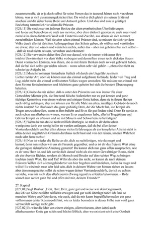 zusammenraffe, da er ja doch selbst für seine Person das in tausend Jahren nicht verzehren
könne, was er sich zusammengeknickert hat. Da wird er dich gleich als seinen Erzfeind
ansehen und dir sicher keine Rede und Antwort geben. Und also sind nun in geistiger
Beziehung namentlich vor allem die Priester.
[026,11] Sie sind zwar im äußeren Besitze der alten prophetischen Überlieferungen
und lesen und betrachten sie auch am meisten; aber eben dadurch geraten sie auch zuerst und
zumeist in einen dichtesten Wald voll Finsternis und Zweifel, aus denen sie sich nimmer
zurechtfinden können. Weil sie aber schon einmal Priester sind, so müssen sie sich vor dem
Volke durch allerlei törichtes Außengepränge den Schein geben, als wüßten und verstünden
sie etwas; aber sie wissen und verstehen nichts, außer das – aber nur geheimst bei sich selbst –
, daß sie total nichts wissen, verstehen und erkennen!
[026,12] Sie verwenden daher ihre Zeit nur darauf, wie sie immer wirksamer ihre
totalste Unwissenheit vor dem Volke verbergen und demselben einen recht dicksten blauen
Dunst vormachen könnten, was ihnen, die es mit ihrem Denken doch so weit gebracht haben,
daß sie bei sich selbst gar nichts wissen – wozu schon sehr viel gehört –, eben eine nicht zu
schwierige Aufgabe ist.
[026,13] Manche kommen hinterdrein freilich oft durch ein Ungefähr zu einem
Lichte rechter Art; aber sie können nun das einmal aufgebaute Gebäude, leider voll Trug und
Lug, nicht mehr des einmal verfinsterten Volkes wegen umstoßen. Sie müssen nun einmal mit
dem Strome fortschwimmen und höchstens ganz geheim bei sich die bessere Überzeugung
behalten.
[026,14] Glaube du mir sicher, daß es unter den Priestern von was immer für einer
Gotteslehre Männer gibt, die ihre total falsche Außenlehre nur zu gut kennen und ganz
tüchtige Kenntnisse von einem wahren und einigen Gotte haben, dem sie in ihrem Herzen
auch völlig anhängen; aber sie können ein für alle Male am alten, irrsäligen Gebäude dennoch
nichts ändern! Sie überlassen das ganz geduldig Dem, der die Macht hat, die Tempel des
Truges umzuschmeißen, wann es Ihm beliebt und Er es für gut finden wird. Denn Er werde es
auch schon am allerbesten wissen, warum Er es zugelassen habe, allerlei Truggöttern und
Götzen Tempel zu erbauen und sie mit Mauern und Schwertern zu befestigen!
[026,15] Wenn du nun das so recht reiflich überlegst, so muß es dir denn schon
wenigstens darin ein wenig heller zu werden anfangen, daß du bei aller deiner
Verstandesschärfe und bei allen deinen vielen Erfahrungen als ein kompletter Atheist nicht in
allen deinen angeführten Gründen durchaus recht hast und von der reinen, inneren Wahrheit
noch sehr ferne stehst!
[026,16] Nun ist wieder die Reihe an dir, dich zu rechtfertigen, wie du magst und
kannst; denn nun stehen wir uns als Freunde gegenüber, und es ist dir das freieste Wort ohne
die geringste richterliche Ahndung gestattet! Du kannst dich nun ganz offen aussprechen, wie
es dir ums Herz ist, und ich werde dich darauf nicht als ein erster Gewaltträger Roms, nicht
als ein oberster Richter, sondern als Mensch und Bruder auf den rechten Weg zu bringen
trachten durch Wort, Rat und Tat! Willst du aber das nicht, so kannst du nach deinem
freiesten Willen dich allerungehindertst von hier begeben und hinziehen, dahin du magst und
willst! Es wird mir zwar sehr leid sein, dich in deinem Wahne von hinnen ziehen zu lassen;
aber dessenungeachtet sollst du schon wegen deiner Verstandesschärfe, die ich zu achten
verstehe, von mir nicht den allerleisesten Zwang irgend zu erleiden bekommen. – Rede
sonach nun weiter ganz frei und offen mit mir, deinem Freunde!“

27. Kapitel
[027,01] Sagt Roklus: „Herr, Herr, Herr, ganz gut und weise war dein Gegenwort,
das ich von Silbe zu Silbe reiflichst erwogen und gar wohl überlegt habe! Ich fand so
manches Wahre und Gute darin, wie auch, daß du mir kaum begreiflichermaßen ein ganz
vollkommen echter Kosmopolit bist, wie es leider besonders in deiner Höhe nun wohl ganz
verzweifelt wenige mehr gibt.
[027,02] Es wäre die Idee von einem einigen, allerweisesten, aber dabei auch
allerhumansten Gotte gar schön und höchst löblich; aber wo existiert solch eine Gottheit
 