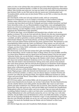 anders als eben in der schönen Idee eines poetisch geweckten Menschengemütes? Denn wäre
irgend anders eine göttliche Realität, so müßte sie sich ja doch durch irgend etwas Besonderes
äußern! Aber da kann man schon tun, was man nur immer will, und suchen und forschen mit
dem höchsten Fleiße von der Welt und mit aller der intensivsten Aufmerksamkeit und
Verstandesschärfe, und das stets mit dem besten Willen von der Welt, so nützet das alles aber
dennoch nichts!
[027,03] Überall, wohin man sich auch suchend wendet, steht ein vermummter
Mensch im Vordergrunde, so wie im Tempel zu Jerusalem vor dem kostbaren Vorhange
Wächter stehen, damit ja kein Laie je hinter den mysteriösen Vorhang treten könne.
Unsereiner aber kam durch sein Gold als Nichtjude auch hinter solchen Isisschleier und fand
hinter demselben nichts, als was Menschenhände erzeugt haben: einen sarkophagähnlichen
Kasten aus schwarzem und braunem Holze, und in der Mitte dieses Kastens war ein ehernes
Becken befestigt, aus dem Naphtha in heller und hoher Flamme brannte, welche Flamme die
Gegenwart des allerhöchsten Gottes darstellte!
[027,04] Ich aber frage, wieviel Blindheit und Dummheit dazu erfordert wird, um das
glauben zu können! Wo ist da der Gott und nicht der Mensch, der alles das zusammengesetzt
hat zur Illusion seiner Nebenmenschen, denen er alle Kenntnisnahmen auf Leben und Tod
vorenthält, auf daß sie gleichfort so dumm und blind als möglich bleiben sollen und mit
bluttriefenden Händen Tag und Nacht arbeiten, auf daß die arbeitsscheuen Stellvertreter
Gottes sich recht mästen können auf Kosten der armen, dummen Faune. Was kümmert so eine
menschgöttliche Hoheit auch das Leben von Millionen? Diese müssen, um sich nicht alle
Furien an den Hals zu ziehen, alle Augenblicke bereit sein, ihr Leben irgend in die Schanze zu
schlagen, um ihren Gottes Stelle vertretenden, unvertilgbaren Quälgeist, der eigentlich ihr
größtes Übel ist, zu erhalten!
[027,05] Freund, wenn ich dich also nennen darf, gehe nach Indien und besieh dir
dort die Menschheit, und dir werden die Haare zu Berge stehen! Da wirst du Büßer antreffen,
von denen deiner Phantasie noch nie irgend etwas hat träumen können! Hier hat man gegen
Verbrecher Strafen, die von den Richtern verhängt und von den Gerichtsvollstreckern im
schlimmsten Falle längstens einen Tag lang an den Sündern wider's Gesetz vollzogen werden.
Dort dauert die leichteste Bußstrafe mindestens ein bis zwei Jahre, die der Sünder an sich
selbst ohne alle Gnade in den bestimmtesten Vollzug setzen muß, und da ist die leichteste
aber schon derart grausam, daß eine römische Kreuzigung als ein förmliches Nichts dagegen
anzusehen ist. Ich werde dir nur so einige leichteste Beispiele kundgeben, und du wirst an
denen sicher vollkommen genug haben!
[027,06] Ich sah einen solchen leichten Büßer! Dieser hatte durch die Waden drei
eherne Nägel gezogen, mußte aber dennoch eine bedeutende Last um einen Baum ziehen.
Wollte sein Fleisch ermüden, so nahm er eine mit ehernen Spitzen versehene Peitsche und
versetzte sich selbst die gewaltigsten Hiebe. Sein tägliches Büßeressen bestand aus sieben
Feigen und einem Kruge Wasser. Dieser Büßer verrichtete seine Buße schon im zweiten Jahre
und war noch am Leben.
[027,07] Einen andern, auch leichten Büßer, sah ich am ganzen Leibe mit Stacheln
gleich einem Stachelschweine besteckt, nur mit dem Unterschiede: Bei dem Stachelschweine
sind die scharfen Spitzen nach außen gekehrt, bei dem Büßer aber waren sie nach innen
gekehrt und staken mindestens zwei Daumen dick im Fleische. Diese Stacheln, entweder aus
hartem Holz, Bein oder auch aus Erz, muß sich der Büßer nach Vorschrift des freundlichsten
Bußpropheten selbst ins Fleisch stoßen, und zwar an jedem Tage um einen mehr die ganze
zweijährige Bußzeit hindurch, so daß er am Ende seiner verzweifelten Bußzeit ebenso viele
heilige Bußstacheln im Leibe und Fleische stecken hat, als wie viele Tage zwei volle Jahre
enthalten. Hat der Büßer noch mit Beibehalt des Lebens seine Buße überstanden, so beginnt
dann erst die freiwillige Nachbuße des Verdienstes wegen vor den allsehenden Augen Lamas;
denn der erste Pflichtteil der Buße war nur da, um vom Lama die Vergebung einer Sünde zu
erlangen. Erst durch die Nachbuße kann der Sünder sich ein Verdienst vor dem Lama
erwerben.
[027,08] Ich fragte den sonst sehr freundlichen Bußverkünder, worin denn die
 