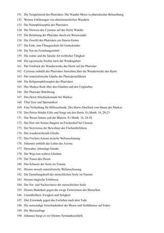 151. Die Tempelmoral des Pharisäers. Die Wunder Mosis in pharisäischer Beleuchtung
152. Weitere Erklärungen von alttestamentlichen Wundern
153. Die Naturphilosophie des Pharisäers
154. Der Hinweis des Cyrenius auf des Herrn Wunder
155. Die Belehrung der Pharisäer durch ein Weinwunder
156. Die Zweifel des Pharisäers am Dasein Gottes
157. Die Erde, eine Übungsschule für Gotteskinder
158. Die Not als Erziehungsmittel
159. Die wahre und die falsche Art weltlicher Tätigkeit
160. Der egoistische Streber nach der Wiedergeburt
161. Der Eindruck der Wunderwerke des Herrn auf die Pharisäer
162. Cyrenius enthüllt des Pharisäers Ansichten über die Wunderwerke des Herrn
163. Der materialistische Glaube des Pharisäeranführers
164. Die Religionsphilosophie des Pharisäers
165. Des Markus Rede über den Glauben und den Unglauben
166. Der Pharisäer Bekehrung
167. Des Herrn Abschiedsstunde bei Markus
168. Über Geiz und Sparsamkeit
169. Eine Verheißung für Hilfesuchende. Des Herrn Abschied vom Hause des Markus
170. Des Petrus blinder Eifer und Sorge um den Herrn. Ev.Matth. 16, 20-23
171. Das Wesen Satans und der Materie. Ev.Matth. 16, 24-28
172. Der Herr mit Seinen Jüngern im Fischerdorf bei Cäsarea
173. Der Stoizismus der Bewohner des Fischerdörfchens
174. Der wunderwirkende Glaube
175. Des Fischers Aziona stoische Weltanschauung
176. Johannes enthüllt das Leben des Aziona
177. Derwahre, lebendige Glaube
178. Der Weg zum wahren Glauben
179. Der Traum des Hiram
180. Das Schauen der Seele im Traume
181. Hirams stoisch-naturalistische Weltanschauung
182. Die Gestaltungskraft der menschlichen Seele im Traume
183. Hirams magische Erlebnisse
184. Die Vor- und Nachexistenz der menschlichen Seele
185. Hirams Bedenken gegen die ewige Fortexistenz des Menschen
186. Unendlichkeit, Ewigkeit und Seligkeit
187. Drei Einwände gegen das Fortleben nach dem Tode
188. Die notwendige Verschiedenheit der Wesen und Verhältnisse auf Erden
189. Die Messiasfrage
190. Johannes bangt es vor Hirams Verstandesschärfe
 