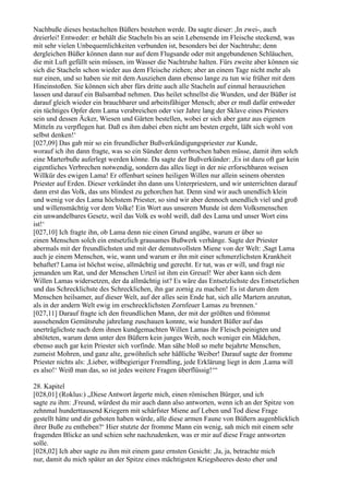 Nachbuße dieses bestachelten Büßers bestehen werde. Da sagte dieser: ,In zwei-, auch
dreierlei! Entweder: er behält die Stacheln bis an sein Lebensende im Fleische steckend, was
mit sehr vielen Unbequemlichkeiten verbunden ist, besonders bei der Nachtruhe; denn
dergleichen Büßer können dann nur auf dem Flugsande oder mit angebundenen Schläuchen,
die mit Luft gefüllt sein müssen, im Wasser die Nachtruhe halten. Fürs zweite aber können sie
sich die Stacheln schon wieder aus dem Fleische ziehen; aber an einem Tage nicht mehr als
nur einen, und so haben sie mit dem Ausziehen dann ebenso lange zu tun wie früher mit dem
Hineinstoßen. Sie können sich aber fürs dritte auch alle Stacheln auf einmal herausziehen
lassen und darauf ein Balsambad nehmen. Das heilet schnellst die Wunden, und der Büßer ist
darauf gleich wieder ein brauchbarer und arbeitsfähiger Mensch; aber er muß dafür entweder
ein tüchtiges Opfer dem Lama verabreichen oder vier Jahre lang der Sklave eines Priesters
sein und dessen Äcker, Wiesen und Gärten bestellen, wobei er sich aber ganz aus eigenen
Mitteln zu verpflegen hat. Daß es ihm dabei eben nicht am besten ergeht, läßt sich wohl von
selbst denken!‘
[027,09] Das gab mir so ein freundlicher Bußverkündigungspriester zur Kunde,
worauf ich ihn dann fragte, was so ein Sünder denn verbrochen haben müsse, damit ihm solch
eine Marterbuße auferlegt werden könne. Da sagte der Bußverkünder: ,Es ist dazu oft gar kein
eigentliches Verbrechen notwendig, sondern das alles liegt in der nie erforschbaren weisen
Willkür des ewigen Lama! Er offenbart seinen heiligen Willen nur allein seinem obersten
Priester auf Erden. Dieser verkündet ihn dann uns Unterpriestern, und wir unterrichten darauf
dann erst das Volk, das uns blindest zu gehorchen hat. Denn sind wir auch unendlich klein
und wenig vor des Lama höchstem Priester, so sind wir aber dennoch unendlich viel und groß
und willensmächtig vor dem Volke! Ein Wort aus unserem Munde ist dem Volksmenschen
ein unwandelbares Gesetz, weil das Volk es wohl weiß, daß des Lama und unser Wort eins
ist!‘
[027,10] Ich fragte ihn, ob Lama denn nie einen Grund angäbe, warum er über so
einen Menschen solch ein entsetzlich grausames Bußwerk verhänge. Sagte der Priester
abermals mit der freundlichsten und mit der demutsvollsten Miene von der Welt: ,Sagt Lama
auch je einem Menschen, wie, wann und warum er ihn mit einer schmerzlichsten Krankheit
behaftet? Lama ist höchst weise, allmächtig und gerecht. Er tut, was er will, und fragt nie
jemanden um Rat, und der Menschen Urteil ist ihm ein Greuel! Wer aber kann sich dem
Willen Lamas widersetzen, der da allmächtig ist? Es wäre das Entsetzlichste des Entsetzlichen
und das Schrecklichste des Schrecklichen, ihn gar zornig zu machen! Es ist darum dem
Menschen heilsamer, auf dieser Welt, auf der alles sein Ende hat, sich alle Martern anzutun,
als in der andern Welt ewig im erschrecklichsten Zornfeuer Lamas zu brennen.‘
[027,11] Darauf fragte ich den freundlichen Mann, der mit der größten und frömmst
aussehenden Gemütsruhe jahrelang zuschauen konnte, wie hundert Büßer auf das
unerträglichste nach dem ihnen kundgemachten Willen Lamas ihr Fleisch peinigten und
abtöteten, warum denn unter den Büßern kein junges Weib, noch weniger ein Mädchen,
ebenso auch gar kein Priester sich vorfinde. Man sähe bloß so mehr bejahrte Menschen,
zumeist Mohren, und ganz alte, gewöhnlich sehr häßliche Weiber! Darauf sagte der fromme
Priester nichts als: ,Lieber, wißbegieriger Fremdling, jede Erklärung liegt in dem ,Lama will
es also!‘ Weiß man das, so ist jedes weitere Fragen überflüssig!‘“

28. Kapitel
[028,01] (Roklus:) „Diese Antwort ärgerte mich, einen römischen Bürger, und ich
sagte zu ihm: ,Freund, würdest du mir auch dann also antworten, wenn ich an der Spitze von
zehnmal hunderttausend Kriegern mit schärfster Miene auf Leben und Tod diese Frage
gestellt hätte und dir geboten haben würde, alle diese armen Faune von Büßern augenblicklich
ihrer Buße zu entheben?‘ Hier stutzte der fromme Mann ein wenig, sah mich mit einem sehr
fragenden Blicke an und schien sehr nachzudenken, was er mir auf diese Frage antworten
solle.
[028,02] Ich aber sagte zu ihm mit einem ganz ernsten Gesicht: ,Ja, ja, betrachte mich
nur, damit du mich später an der Spitze eines mächtigsten Kriegsheeres desto eher und
 