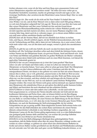 leichter erkennen wirst, wenn ich die böse und feste Burg eures grausamsten Gottes und
seines Oberpriesters angreifen und zerstören werde!‘ Da raffte sich mein vorher gar so
freundlicher Seelenhirte zusammen, machte ein grimmiges Gesicht und sagte zu mir: ,Du
irrsinniger Sterblicher, eher zerstörest du den Mond denn Lamas festeste Burg! Aber wo steht
dein Heer?‘
[028,03] Sagte ich: ,Das werde ich dir nicht auf die Nase binden! Es bedarf aber nur
eines Winkes von mir, und du böser Mensch wirst es dann schon noch früh genug erfahren,
wo sich mein Kriegsheer aufgestellt hat! Ich sage dir: Wenn du mir nun über den Lama und
über seinen Oberpriester und über euren Verband mit ihm und den Grund dieser
schändlichsten Menschenmißhandlung nichts mitteilst der vollsten Wahrheit gemäß, so laß
ich dich ergreifen und dich martern mit allem, was mir meine Phantasie eingeben wird,
zwanzig Jahre lang, damit auch du es verkosten magst, wie es diesen armen Büßern zumute
sein muß unter solchen unerhörten Qualen und Martern!‘
[028,04] Jetzt sah der fromme Mann, daß mit mir allenfalls kein Scherz zu treiben
wäre, und fing an, obwohl sichtlich ungern, mit der Wahrheit herauszukommen, aber wohl
mit der Vorbemerkung und Bitte, daß er dann mit mir fortkomme, da er sonst seines Lebens
nicht mehr sicher wäre, was ich ihm denn auch zusagte, worauf er gleich also auszukramen
anfing:
[028,05] ,Es gibt bei uns wohl eine Schrift, die noch von den Erzvätern dieser Erde
herrühren soll. Die Verfertiger derselben sollen nach dem Geheiß des höchsten Gottes, dessen
rechten Namen nur der Oberpriester kennt, ein gewisser Kienan, Jared und Henoch sein. Auch
vom Nohai und Mihihal sind gedehnte Berichte im großen Weltbuche der Bücher vorhanden;
aber wir kennen deren Inhalt nicht und können auch nie einen Blick hineintun, weil darauf die
qualvollste Todesstrafe gesetzt ist.
[028,06] Es hat von uns Unterpriestern nie je einer den Lama gesehen! Man kann
schon von sehr viel Gnade und Glück reden, so man im Leben nur einmal des Lama
Oberpriester zu Gesichte bekam. Vom Lama selbst ist schon gar keine Rede! Der Oberpriester
hat Kenntnis von den Lebensverhältnissen aller seiner Untertanen und aller der ihm
untergeordneten Fürsten, mit denen er also gebietet wie sonst ein Herr mit seinen Dienern. Sie
müssen ihm in allem, was er will, gehorchen, ansonst kostet es ihn bloß ein Wort an seine
Völker, die an ihn blindlings und allerfestest glauben und alles Wohl und Wehe einzig und
allein nur von ihm erwarten, und diese erheben sich und bringen alle die Fürsten mit der
größten Freude von der Welt um, weil sie sich dadurch Lamas höchstes Wohlgefallen
aneignen würden. Das wissen die Fürsten recht genau und tun demnach aus eigenem Interesse
dem Oberpriester alle erdenklichen Ehren an und opfern ihm jährlich große Summen Goldes
und Silbers und bereichern ihn noch obendrauf mit den schönsten Herden.
[028,07] Diktiert er einem oder dem andern eine Leibesbuße, von der auch nicht ein
Fürst ausgenommen ist, so können die Fürsten dieselbe entweder mit Gold und mit den
kostbarsten Edelsteinen und Perlen lösen, oder sie können bittlich um die Bewilligung
einkommen, der zufolge dann jemand anders, wenn er ein ganz frommer Mensch ist und noch
nie eine Buße zu verrichten bekam, für einen Fürsten eine Bußwirkung als für den Fürsten
gültig übernehmen kann, so er will; denn das ist des frommen Menschen ganz freiem Willen
überlassen, wie auch die Bestimmung der Stellvertretungsgebühr, die bei solchen
Gelegenheiten nie gar zu gering ausfällt. Denn dergleichen fromme Stellvertreter holen sich
schon vorher bei den Bußverkündern des sichern Rates und können die einem Fürsten
diktierte schmerzlichste Leibesbuße in eine beliebige leichtere umgestalten, die vom
Oberpriester Lamas als für den Fürsten gültig angenommen wird, so er dem Bußsubstituten
eine genügend große Summe dafür entrichtet hat, von welcher der jeweilige Substitut
(Stellvertreter) zwei Drittel an uns Priester abzuliefern hat.
[028,08] Es ist bei den Bußverhängungen überhaupt diese geheimgehaltene Norm
anzunehmen, daß die Bußen höchst selten über die armen Menschen verhängt werden; und
werden sie schon verhängt, so gehören sie schon allzeit den allerleichtesten Bußarten an.
Große und schwere Bußen werden gewöhnlich nur den Reichen und Wohlhabenden auferlegt,
die sich entweder zum Teil oder aber auch ganz von der Bußübung loskaufen können, so sie
 