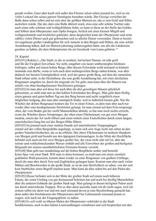 gerade wollen. Ganz aber kauft sich außer den Fürsten schon selten jemand los, weil so ein
voller Loskauf ihn seines ganzen Vermögens berauben würde. Der Geizige verrichtet die
Buße dann schon selbst und tut sich eher die größten Martern an, ehe er sein Gold und Silber
ausliefern würde. Hat der, dem eine Buße diktiert ward, etwa eine sehr schöne Tochter oder
auch einen sehr schönen und wohlgebildeten Sohn, so kann er diese an der Stelle des Goldes
und Silbers dem Oberpriester zum Opfer bringen, freilich mit einer kleinen Mitgift und
wohlgeschmückt und reichlichst gekleidet; denn dergleichen kann der Oberpriester und seine
zahllos vielen Diener auch gut gebrauchen und zu allerlei Dienst verwenden. Denn er besitzt
ein ungeheuer großes Ländergebiet für sich zumeist in den Bergen und Höhen, die eine solche
Ausdehnung haben, daß ein Mensch jahrelang umherzugehen hätte, um alle die Ländereien
gesehen zu haben, die dem Hohenpriester als ein Geschenk vom Lama gehören.‘“

29. Kapitel
[029,01] (Roklus:) „,Die Stadt, in der er residiert, hat keinen Namen, ist sehr groß
und für die Ewigkeit fest erbaut. Sie steht, umgeben von lauter unübersteigbar höchsten
Gebirgen, selbst auf einem hohen Berge, über dessen Felswände wohl niemand zu klettern
imstande sein dürfte, wenn er sich auch dem umfangreichen Berge nahen könnte, was aber
dadurch zur barsten Unmöglichkeit wird, weil der ganze große Berg, auf dem die namenlose
Stadt erbaut steht, in der Hochebene, die eine große Ausdehnung hat, mit einer dreifachen
Ringmauer umgeben ist, durch die nirgends ein Tor geht; man kann über die Mauern nur
mittels von oben herabgelassener Strickleitern gelangen.
[029,02] Ist man aber auf diese Art auch über die drei gewaltigen Mauern glücklich
gekommen, so steht man nun an den kahlen Felswänden des Berges. Man geht dann fleißig
einen ganzen und guten halben Tag um den Berg herum und sucht vergeblich einen
möglichen Aufgang, den man aber unmöglich findet, weil es äußerlich keinen gibt. Nur die
Wächter der dritten Ringmauer kennen das Tor in einen Felsen, zu dem man aber auch nur
wieder über eine herabgelassene Strickleiter gelangt. Ist man einmal auf dem Felsvorsprunge
oben, der vom Boden gut bei zwölf Manneshöhen absteht, so hat man noch nichts erreicht,
wenn die Wächter dieses Vorsprunges, der oben einen Flächenraum von gut zwei Morgen
innehat, einem das Tor nicht öffnen und einen mittels eines Fackellichtes durch einen langen,
unterirdischen Gang hin auf des Berges Höhe führen.
[029,03] Ist jemand nach einer starken Stunde auf unterirdischen Treppengängen
einmal auf der vollen Bergeshöhe angelangt, so kann sich sein Auge nicht satt sehen an den
großen Naturherrlichkeiten, die es da erblickt. Der obere Flächenraum ist mehrere Hunderte
von Morgen groß und besteht aus den üppigsten Gartenanlagen. In der Mitte der Hochfläche
befindet sich auch ein bei zwei Morgen großer See, der zwar nicht sehr tief ist, aber das
reinste und wohlschmeckendste Wasser enthält und alle Einwohner der großen und heiligsten
Bergstadt mit seinem unentbehrlichsten Elemente bestens versieht.
[029,04] Man geht nun stundenlang auf der hohen Bergfläche umher und bemerkt
keine Spur von einer Stadt. Will man in diese kommen, so muß man erst einen ziemlich
gedehnten Wald passieren, kommt dann wieder zu einer Ringmauer von großem Umfange,
durch die man aber durch Tore und Zugbrücken gelangen kann. Kommt man also nach vielen
Mühen und Beschwerden in die große Stadt, so ist da eine Herrlichkeit zu sehen, von der sich
kein Sterblicher einen Begriff machen kann. Man kann da alles sehen bis auf den Palast des
Oberpriesters.
[029,05] Dieser befindet sich in der Mitte der großen Stadt auf einem noch höheren
Felsen, der einen Umfang von gut dreitausend Schritten hat und noch bei dreißig Mannshöhen
über die anderen Gebäude der großen Stadt ragt. Man gelangt in diesen heiligsten Palast auch
nur durch unterirdische Treppen. Wie es aber darin aussieht, kann ich dir nicht sagen, weil ich
erstens selbst nie darin war und mir auch niemand davon je eine Beschreibung gemacht hat;
denn außer den Hochdienern des Oberpriesters darf bei Lebensstrafe niemand jemals es
wagen, sich auch nur der Eingangspforte zu nahen.
[029,06] Es soll wohl zu öfteren Malen der Oberpriester verkleidet in die Stadt
herabkommen, auch in den Gärten Lustwandlungen vornehmen und sich besprechen mit den
 