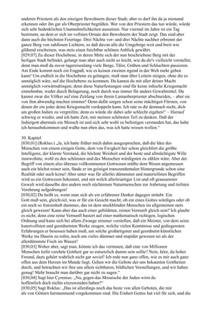 anderen Priestern als den einzigen Bewohnern dieser Stadt; aber es darf ihn da ja niemand
erkennen oder ihn gar als Oberpriester begrüßen. Wer von den Priestern das tun würde, würde
sich sehr bedenklichen Unannehmlichkeiten aussetzen. Nur viermal im Jahre ist ein Tag
bestimmt, an dem er sich im vollsten Ornate den Bewohnern der Stadt zeigt. Das sind aber
dann auch die höchsten Feiertage. Drei Nächte vor- und drei Nächte nachher erbrennt der
ganze Berg von zahllosen Lichtern, so daß davon alle die Umgebirge weit und breit wie
glühend erscheinen, was stets einen furchtbar schönen Anblick gewährt.
[029,07] Zu dieser Hochebene, in deren Mitte sich der nun beschriebene Berg mit der
heiligen Stadt befindet, gelangt man aber auch nicht so leicht, wie du dir's vielleicht vorstellst;
denn man muß da zuvor tagereisenlang viele Berge, Täler, Gräben und Schluchten passieren.
Am Ende kommt noch ein Engpaß, wie es keinen zweiten irgend in der Welt mehr geben
kann! Um endlich in die Hochebene zu gelangen, muß man über Leitern steigen, ohne die es
unmöglich wäre, auf die Hochebene zu kommen. Da kannst du mit aller deiner Macht
unmöglich vorwärtsdringen; denn diese Naturfestungen sind für keine irdische Kriegsmacht
einnehmbar, weder durch Belagerung, noch durch was immer für andere Gewaltmittel. Du
kannst zwar die Völker auf eine Zeitlang von ihrem Lamaoberpriester abschneiden, – aber sie
von ihm abwendig machen nimmer! Denn dafür sorgen schon seine mächtigen Fürsten, von
denen dir ein jeder deine Kriegsmacht verdoppeln kann. Ich rate es dir demnach nicht, dich
am großen Indien zu vergreifen; denn es würde dir dabei sehr schlecht ergehen!‘ – Hierauf
schwieg er wieder, und ich hatte Zeit, mir meinen schönsten Teil zu denken. Daß der
Indiergott abermals ein Mensch ist und sich sehr wohl zu befestigen verstanden hat, das habe
ich herausbekommen und wußte nun eben das, was ich hatte wissen wollen.“

30. Kapitel
[030,01] (Roklus:) „Ja, ich hatte früher mich dahin ausgesprochen, daß die Idee des
Menschen von einem einigen Gotte, dem von Ewigkeit her schon gleichfort die größte
Intelligenz, der klarste Verstand, die höchste Weisheit und der beste und allmächtigste Wille
innewohnte, wohl zu den schönsten und des Menschen würdigsten zu zählen wäre. Aber der
Begriff von einem also überaus vollkommenen Gottwesen müßte dem Wesen angemessen
auch ein höchst reiner sein, fände er im geistigst transzendentalen Hintergrunde schon eine
Realität oder auch keine! Aber unter was für allerlei dümmsten und materiellsten Begriffen
wird so ein Gottwesen bekennet, und mit welch allerleiartiger List und oft grausamster
Gewalt wird dasselbe den andern noch nüchternen Naturmenschen zur Anbetung und tiefsten
Verehrung aufgedrungen!
[030,02] Da heißt es, wenn man sich als ein erfahrener Denker dagegen sträubt: Ein
Gott muß sein, gleichviel, was er für ein Gesicht macht; ob ein eines Gottes würdiges oder ob
ein noch so fratzenhaft dummes, das ist dem stockblinden Menschen im allgemeinen stets
gleich gewesen! Kann aber das auch einer gebildeten, reinen Vernunft gleich sein? Ich glaube
es nicht; denn eine reine Vernunft basiert auf einer mathematisch richtigen, logischen
Ordnung und kann sich bei allem Zwange nimmer vorstellen, daß ein Meister, von dem seine
kunstvollsten und geordnetsten Werke zeugen, welche vielen Kenntnisse und gediegensten
Erfahrungen er besessen haben muß, um solche großartigsten und geordnetst künstlichen
Werke ins Dasein zu rufen, noch um vieles dümmer und stupider gewesen sei als der
allerdümmste Fisch im Wasser!
[030,03] Woher aber, sagt man, könnte ich das vermuten, daß eine von Millionen
Menschen tiefst verehrte Gottheit gar so entsetzlich dumm sein sollte? Nein, höre, du hoher
Freund, dazu gehört wahrlich nicht gar soviel! Ich rede nun ganz offen, wie es mir auch ganz
offen aus dem Herzen im Munde liegt. Gehen wir die Gebote der uns bekannten Gottheiten
durch, und betrachten wir ihre uns allein sichtbaren, bildlichen Vorstellungen, und wir haben
genug! Mehr braucht man darüber gar nicht zu sagen.“
[030,04] Sagt hier Cyrenius: „Na, gegen das Mosaische der Juden wirst du
hoffentlich doch nichts einzuwenden haben?“
[030,05] Sagt Roklus: „Das ist allerdings noch das beste von allen Geboten, die mir
als von Göttern herstammend vorgekommen sind. Die Einheit Gottes hat viel für sich, und die
 