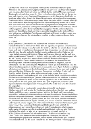 Gesetze, wenn schon nicht erschöpfend, sind möglichst human und haben eine große
Ähnlichkeit mit jenen des alten Ägypten; nur hat er ein gar weises Gesetz der alten Ägypter
nicht wiedergegeben! Es ist sehr schön und löblich, daß die Gottheit Mosis ein Gesetz den
Kindern gibt, wie sich diese gegen ihre Eltern zu benehmen haben; aber die Isis der Ägypter
hatte auch ein recht weises Gesetz den Eltern gegeben, wie sich diese gegen ihre Kinder zu
benehmen haben sollen, da auch die Kinder Menschen sind und von ihren Erzeugern etwas
Gewisses mit allem Rechte zu verlangen haben sollen, das ihnen gebührt; denn sie haben sich
nicht selbst in diese Welt hineingezeugt und sind vorher nicht gefragt worden, ob es ihnen
wohl recht sein werde, unter oft sehr bitteren Bedingungen in diese Welt gesetzt zu werden.
Kurz, die kleinen, schwachen Erstlingsmenschen haben beim Moses wohl ein Gesetz für den
Verhalt gegen ihre Alten; aber diese haben keines gegen die Kinder, und so stehen diese
rechtlos vor ihren Eltern, gleich den Sklaven gegenüber ihren Herren. Es sind von Moses
wohl spätere und nachträgliche Anordnungen auch in dieser Hinsicht gegeben worden; aber
im anfänglichen Gesetze, das auf dem Berge von Gott gegeben worden sei, kommt darin
nichts vor.“

31. Kapitel
[031,01] (Roklus:) „Ich habe viel mit Juden verkehrt und kenne alle ihre Gesetze
vielleicht besser als so mancher von ihnen; denn mir lag daran, sie genauest kennenzulernen.
Ein altes Sprichwort sagt zwar: ,Wer sucht, der findet!‘, – aber bei mir hat sich dieser Spruch
bisher noch nicht bewahrheiten wollen; denn ich fand stets nur das, was ich nicht gesucht
habe. Ich habe die echte und wahre Gottheit gesucht, und das mit vielem Fleiße und mit
vielen Aufopferungen von Geldmitteln, Mühen und Strapazen aller Art, und das auch stets
nüchternen Geistes und Verstandes, – fand aber nichts, gar nichts als Menschentrugwerk aller
Art und Gattung, wo von einer wahren Gottheit nicht ein Sonnenstäubchen groß
herausgeschaut hat. Überall fand ich im besten Falle entweder den patriarchalischen
Autoritätsglauben, aber stets in einen ganzen Urwald von Mystik eingehüllt, oder im
schlimmeren Falle den leichtsinnigsten Aberglauben oder im gar allerschlimmsten Falle den
tollsten Glauben aus politisch knechtischem Zwange, unter dessen Ägide (Schutz) es am Ende
selbst einem von Natur aus mit den hellsten Anlagen versehenen Geiste nicht mehr möglich
wird, sich über dem Schlamme der krassesten Dummheiten zu erhalten. Er wird euch ein
Heuchler und ein Scheusal in seinen höchst eigenen Augen werden; denn etwas
Scheußlicheres und Elenderes kenne ich nicht gegen die hohe Würde eines Menschengeistes,
auf ein von seiten eines mächtigen Tyrannen sanktioniertes Gesetz hin annehmen zu müssen,
daß am Tage nur stets der Mond leuchtet und den Tag bewirkt und in der Nacht aber die
Sonne; und wer das nicht glaubt, dem werden die Augen ausgestochen, Nase und Ohren
abgeschnitten und die Zunge aus dem Munde gerissen. Das ist der erste Grad der Strafe für
den Unglauben.
[031,02] Glaubt ein so verstümmelter Mensch dann noch nicht, was ihm zum
Glauben vorgestellt wird, so wird der Ungläubige auf ein rauhstes Querholz ganz nackt an
Händen und Füßen – sage – angenagelt, darauf wird ihm der Bauch nach kreuz und quer
aufgeschlitzt, und es werden dann ausgehungerte Hunde hinzugelassen, die dem Ungläubigen
bei noch völlig lebendigem Leibe Gedärme und Eingeweide aus dem Leibe herausreißen und
auffressen! Wer das etwa nicht glauben könnte, der reise nach Indien, und er wird nicht nur
das, sondern noch tausendfach Ärgeres antreffen, was sich die Menschen selbst antun müssen.
Und würde sich jemand weigern, sich selbst die scheußlichste Marter als Büßer anzutun, dem
wehe, wehe, wehe, – dem ist der Tod mit tausend Eiden geschworen, natürlich der
allergrausamsten und verzweiflungsvollsten Art! Und, Freund, dahinter solle irgendeine
höchst weise, höchst gute, gerechteste und allmächtige Gottheit verborgen sein? So ich ein
zehnfacher Narr würde, so wäre mir so etwas anzunehmen dennoch unmöglich!
[031,03] Darum höret mir auf mit allem Göttertume! Die Menschen benötigen ewig
keines Gottes, wohl aber der wahren philanthropischen Philosophie und einer auf
Vernunftprinzipien gegründeten Humanität, und sie werden dadurch selbst ganz vollendet
vollkommene Götter. Mit der reinen Vernunft und mit ihrem geweckten Forschungsgeiste
 